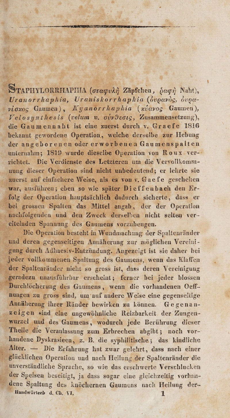 StAPHYLORBHAPIHA (oTCtcpyh) Zapfchen, (tatprj Naht), Uranorrhaphia, U r anisic or rh aphia (ovQctvog, ovQOt- vioxog Gamnen ) , Ky an o r r h ap Ida ( y.vavog Gamnen ), Vela synthesis (velum 11. ovvOeoig, Zusammensetzung), die Gan menu a lit ist eine zuerst diirch v. Graefe 1816 bekannt gewordene Operation, welche derselbe zur Hebung der angeborenen oder erworbenea Gaumenspalten unternahm; 131B wurde dieselbe Operation von Roux ver- richtet. Die Verdienste des Letzteren am die VervoUkomra- nnng dieser Operation sind nicht imbedeutend; er lehrte sie zuerst aof einfachere Weise, als es von v. Gaefe geschehen war, ausfiihren; eben so wie spafcer Dieffenbach den Er- fo!g der Operation hauptsiichlich dadurch sicherte, dass er bei grossen Spalten das Mittel angab, der der Operation naelifolgeiiden und den Zweck derselben nicht selteo ver- eiteinden Spanning des Gaumens vorziibeugen. Die Operation besteht in Wundmachung der Spaltenrander und deren gegenseitigen Annaherung zur moglichen Vereini- gung durch Adhaesiv-EntzVnidung. Angezeigt ist sie daher bei jeder volikommenen Spaltung des Ganmens, wenn das Klafien der Spaltenrander nicht so gross ist, dass deren Vereinigung geradezu unausfuhrbar erschelnt; ferner bei jeder blossen Burchlbcherung des Ganmens, wenn die vorhandenen Oeff- nungen zn gross sind, urn aui andere Weise eine gegenseitige Annaherung ibrer Hander bewirken zu konnen. Gegenan- z eigen sind eine ungewphnliche Reizbarkeit der Zungeii- wurzel und des Ganmens, wodurch jede Reriihrung dieser Tiieile die Yeranlassung zum Erbrechen abgibt; noch vor- handene Byskrasieen, z. B. die syphilitische; das kindliche Alter. — Die Erfahrung hat zwar gelehrt, dass nach einer gliicklichen Operation und nach Heilung der Spaltenrander die unverstandliche Sprache, so wie das erschwerte Verschincken der Speisen beseitigt, ja dass sogar eine gleichzeitig vorhan- dene Spaltung des knochernen Ganmens nach Heilnng der«