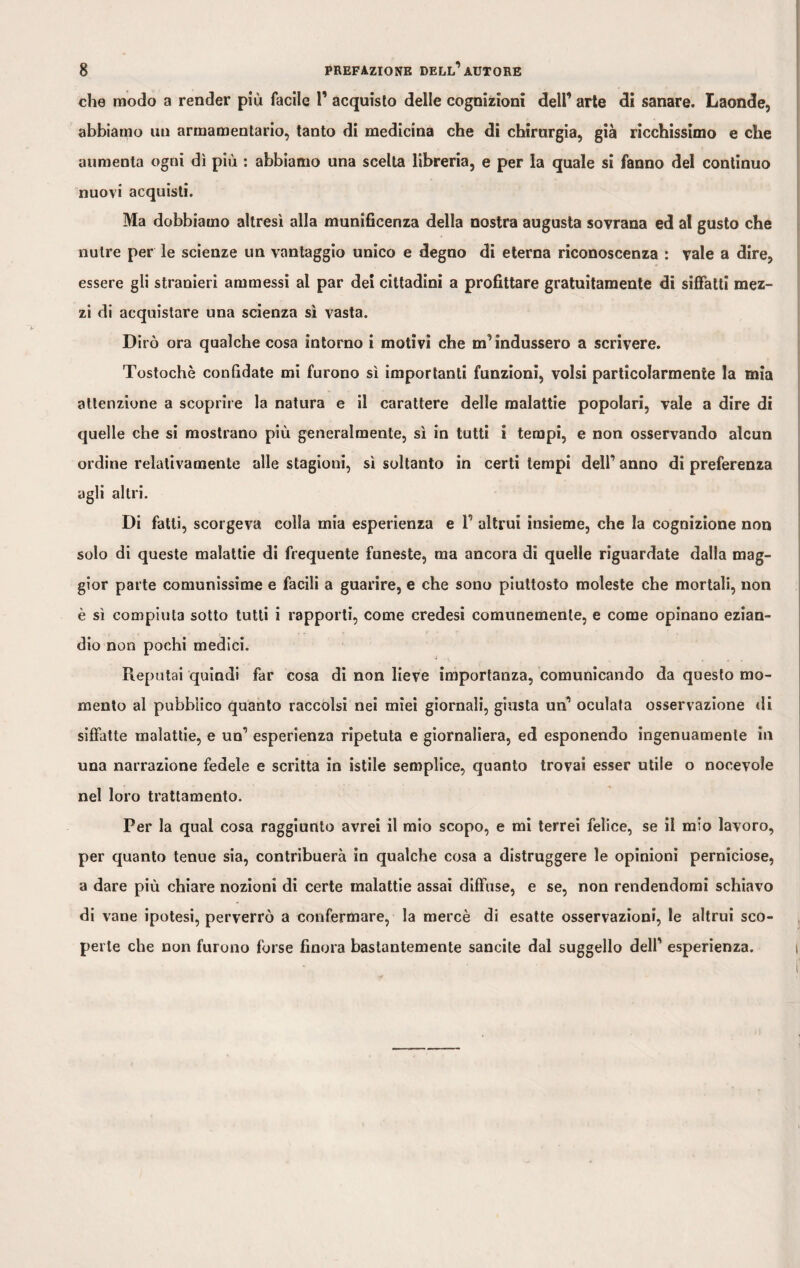 che modo a render più facile 1’ acquisto delle cognizioni dell1 arte di sanare. Laonde, abbiamo un armamentario, tanto di medicina che di chirurgia, già ricchissimo e che aumenta ogni dì più : abbiamo una scelta libreria, e per la quale si fanno del continuo nuovi acquisti. Ma dobbiamo altresì alla munificenza della nostra augusta sovrana ed al gusto che nutre per le scienze un vantaggio unico e degno di eterna riconoscenza : vale a dire, essere gli stranieri ammessi al par dei cittadini a profittare gratuitamente di siffatti mez¬ zi di acquistare una scienza sì vasta. Dirò ora qualche cosa intorno i motivi che m' indussero a scrivere. Tostochè confidate mi furono sì importanti funzioni, volsi particolarmente la mia attenzione a scoprire la natura e il carattere delle malattie popolari, vale a dire di quelle che si mostrano più generalmente, sì in tutti i tempi, e non osservando alcun ordine relativamente alle stagioni, sì soltanto in certi tempi dell’ anno di preferenza agli altri. Di fatti, scorgeva colla mia esperienza e 1’ altrui insieme, che la cognizione non solo di queste malattie di frequente funeste, ma ancora di quelle riguardate dalla mag¬ gior parte comunissime e facili a guarire, e che sono piuttosto moleste che mortali, non è sì compiuta sotto tutti i rapporti, come credesi comunemente, e come opinano ezian¬ dio non pochi medici. Reputai quindi far cosa di non lieve importanza, comunicando da questo mo¬ mento al pubblico quanto raccolsi nei miei giornali, giusta un1 oculata osservazione di siffatte malattie, e un1 esperienza ripetuta e giornaliera, ed esponendo ingenuamente in una narrazione fedele e scritta in istile semplice, quanto trovai esser utile o nocevole nel loro trattamento. Per la qual cosa raggiunto avrei il mio scopo, e mi terrei felice, se il mio lavoro, per quanto tenue sia, contribuerà in qualche cosa a distruggere le opinioni perniciose, a dare più chiare nozioni di certe malattie assai diffuse, e se, non rendendomi schiavo di vane ipotesi, perverrò a confermare, la mercè di esatte osservazioni, le altrui sco¬ perte che non furono forse finora bastantemente sancite dal suggello dell' esperienza. i