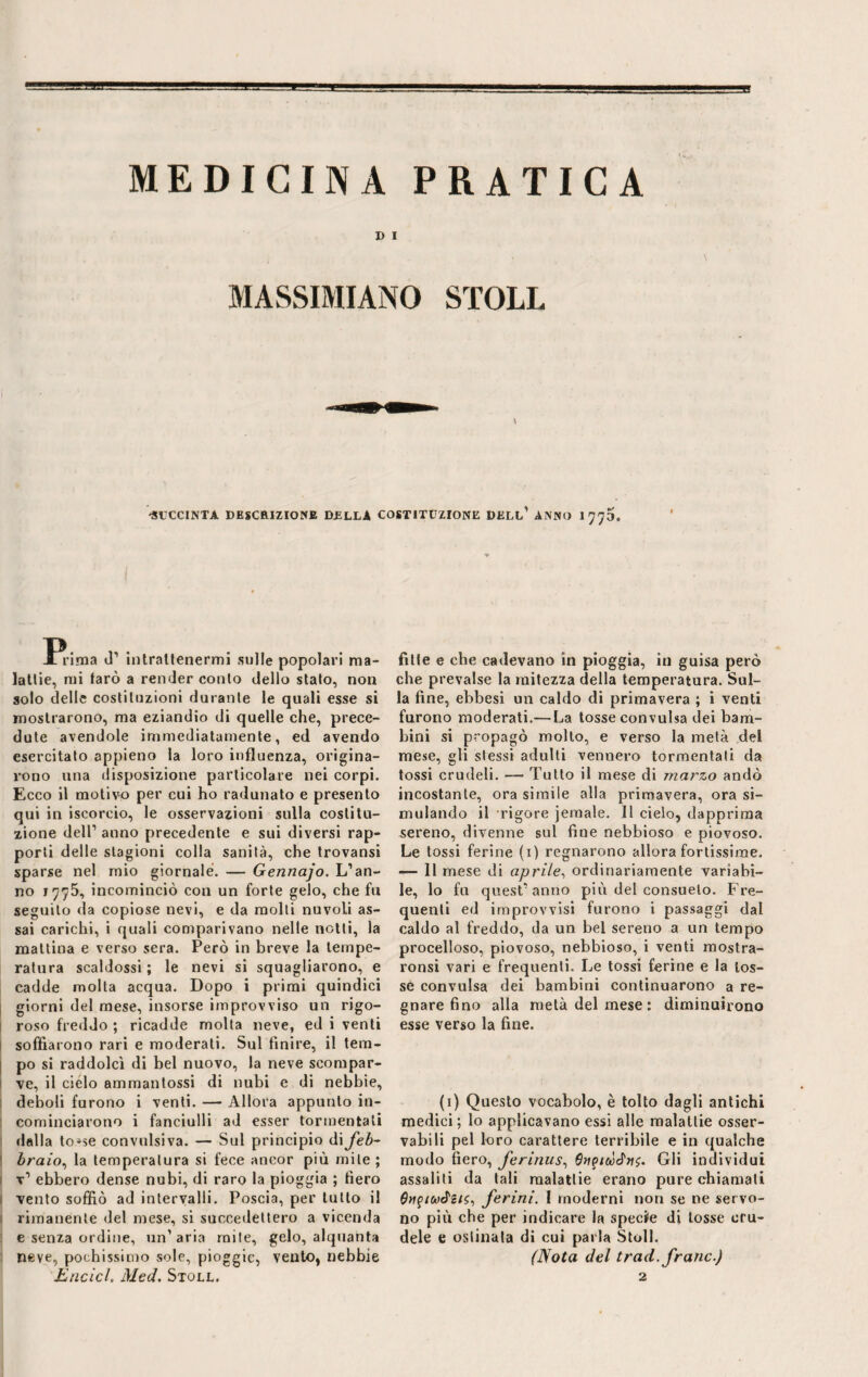 MEDICINA PRATICA D I i • \ MASSIMIANO STOLL \ 'SUCCINTA DESCRIZIONE DELLA COSTITUZIONE DELL1 ANNO 1770. Jl rima d’ intratlenermi sulle popolari ma¬ lattie, mi farò a render conio dello stato, non solo delle costituzioni durante le quali esse si mostrarono, ma eziandio di quelle che, prece¬ dute avendole immediatamente, ed avendo esercitato appieno la loro influenza, origina¬ rono una disposizione particolare nei corpi. Ecco il motivo per cui ho radunato e presento qui in iscoreio, le osservazioni sulla costitu¬ zione dell1 anno precedente e sui diversi rap¬ porti delle stagioni colla sanità, che trovansi sparse nel mio giornale. — Gennajo. L’an¬ no 1775, incominciò con un forte gelo, che fu seguito da copiose nevi, e da molti nuvoli as¬ sai carichi, i quali comparivano nelle notti, la mattina e verso sera. Però in breve la tempe¬ ratura scaldossi ; le nevi si squagliarono, e cadde molta acqua. Dopo i primi quindici giorni del mese, insorse improvviso un rigo¬ roso freddo ; ricadde molta neve, ed i venti soffiarono rari e moderati. Sul finire, il tem¬ po sì raddolcì di bel nuovo, la neve scompar¬ ve, il cielo ammanlossi di nubi e di nebbie, deboli furono i venti. — Allora appunto in¬ cominciarono i fanciulli ad esser tormentati dalla to*$e convulsiva. — Sul principio di feb¬ braio,, la temperatura si fece ancor più mite ; t1 ebbero dense nubi, di raro la pioggia ; fiero vento soffiò ad intervalli. Poscia, per tutto il rimanente del mese, si succedettero a vicenda e senza ordine, un’aria mite, gelo, alquanta neve, pochissimo sole, pioggic, vento, nebbie fitte e che cadevano in pioggia, in guisa però che prevalse la mitezza della temperatura. Sul¬ la fine, ebbesi un caldo di primavera ; i venti furono moderati.— La tosse convulsa dei bam¬ bini si propagò molto, e verso la metà del mese, gli stessi adulti vennero tormentati da tossi crudeli. — Tutto il mese di marzo andò incostante, ora simile alla primavera, ora si¬ mulando il rigore jemale. 11 cielo, dapprima sereno, divenne sul fine nebbioso e piovoso. Le tossi ferine (i) regnarono allora fortissime. — 11 mese di aprile, ordinariamente variabi¬ le, lo fu quest’anno più del consueto. Fre¬ quenti ed improvvisi furono i passaggi dal caldo al freddo, da un bel sereno a un tempo procelloso, piovoso, nebbioso, i venti mostra- ronsi vari e frequenti. Le tossi ferine e la tos¬ se convulsa dei bambini continuarono a re¬ gnare fino alla metà del mese : diminuirono esse verso la fine. (i) Questo vocabolo, è tolto dagli antichi medici; lo applicavano essi alle malattie osser¬ vabili pel loro carattere terribile e in qualche modo fiero, ferinus, Gli individui assalili da tali malattie erano pure chiamali tfwf/wcJ'g/s, ferini. I moderni non se ne servo¬ no più che per indicare la specie di tosse cru¬ dele e ostinala dì cui parla Stoll. (Nota del trad. frane.)