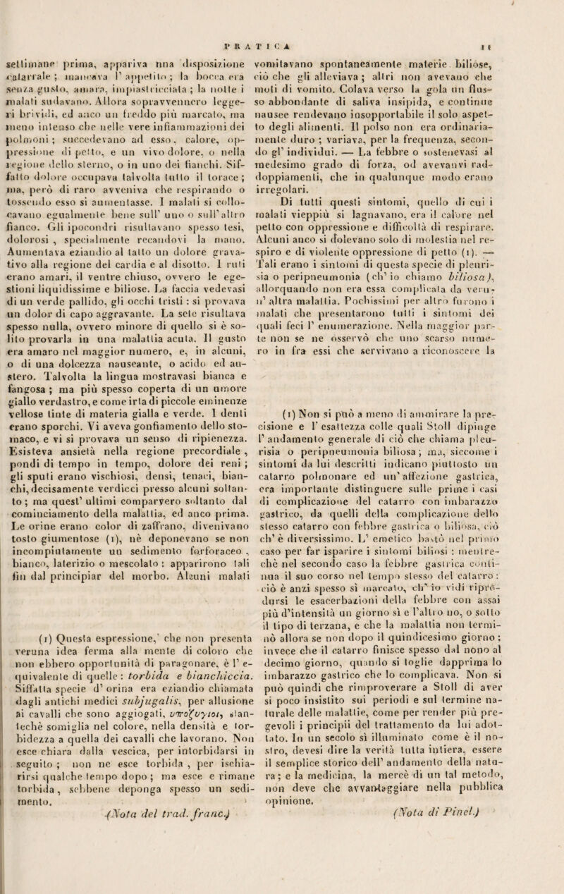 settimane prima, appariva mia disposizione salari ale ; mancava I’ appetito ; la bocca pi a senza gusto, amara, impiastricciala ; la nolle i malati sudavano. Allora sopravvennero legge¬ vi brividi, ed anco un freddo più marcato, ma meno intenso che nelle vere infiammazioni dei polmoni; succedevano ad esso, calore, op¬ pressione di petto, e un vivo dolore, o nella legione dello sterno, o in uno dei fianchi. Sif¬ fatto dolore occupava talvolta tutto il torace; ma, però di raro avveniva che respirando o tossendo esso si aumentasse. I malati si collo¬ cavano egualmente bene sulP uno o sull’altro fianco. Gli ipocondri risultavano spesso tesi, dolorosi , specialmente recandovi la mano. Aumentava eziandio al tatto un dolore giova¬ ti vo alla regione del cardia e al disotto. 1 roti erano amari, il ventre chiuso, ovvero le ege¬ stioni liquidissime e biliose. La faccia vedevasi di un verde pallido, gli occhi tristi : si provava un dolor di capo aggravante. La sete risultava spesso nulla, ovvero minore di quello si è so¬ lito provarla in una malattia acuta. 11 gusto era amaro nel maggior numero, e, in alcuni, o di una dolcezza nauseante, o acido ed au¬ stero. Talvolta la lingua mostravasi bianca e fangosa ; ma più spesso coperta di un umore giallo verdastro, e come irta di piccole eminenze vellose tinte di materia gialla e verde. 1 denti erano sporchi. Vi aveva gonfiamento dello sto¬ maco, e vi si provava un senso di ripienezza. Esisteva ansietà nella regione precordiale , pondi di tempo in tempo, dolore dei reni ; gli sputi erano vischiosi, densi, tenaci, bian¬ chi, decisamente verdicci presso alcuni soltan¬ to; ma quest’ ultimi comparvero soltanto dal cominciamento della malattia, ed anco prima. Le orine erano color di zaffrano, divenivano tosto giumentose (i), nè deponevano se non incompiutamente un sedimento farforaceo , bianco, laterizio o mescolalo ; apparirono tali fin dal principiar del morbo. Alcuni malati (i) Questa espressione, che non presenta veruna idea ferma alla mente di coloro che non ebbero opportunità di paragonare, è 1’ e- quivalenle di quelle: torbida e bianchiccia. Siffatta specie d1 orina era eziandio chiamata dagli antichi medici subjugalis, per allusione ai cavalli che sono aggiogati, vnro^vytoi, slan- techè somiglia nel colore, nella densità e tor¬ bidezza a quella dei cavalli che lavorano. Non esce chiara dalla vescica, per intorbidarsi in seguito ; non ne esce torbida , per ischia- rirsi qualche tempo dopo; ma esce e rimane torbida, sebbene deponga spesso un sedi¬ mento, > -(Nota del traci, franò.) vomitavano spontaneamente materie biliose, ciò che gli alleviava ; altri non avevano che moti di vomito. Colava verso la gola un flus¬ so abbondante di saliva insipida, e continue nausee rendevano insopportabile il solo aspet¬ to degli alimenti. 11 polso non era ordinaria¬ mente duro ; variava, per la frequenza, secon¬ do gl’ individui. — La febbre o soslenevasi al medesimo grado di forza, od avevanvi rad¬ doppiamenti, che in qualunque modo erano irregolari. Di tutti questi sintomi, quello di cui i malati vieppiù si lagnavano, era i! calore nel petto con oppressione e difficoltà di respirare. Alcuni anco si dolevano solo di molestia nel re¬ spiro e di violente oppressione di petto (i). — d’ali erano i sintomi di questa specie di pleuri- sia o peripneumonia (ch’io chiamo biliosa/, allorquando non era essa complicata da verur u1 altra malattia. Pochissimi per altro furono i inalati che presentarono tutti i sintomi dei quali feci 1’ enumerazione. Nella maggior par¬ te non se ne osservò che uno scarso nume¬ ro in fra essi che servivano a riconoscere la (i) Non si può a meno di ammirare la pre¬ cisione e 1’ esattezza colle quali Stoll dipinge l’andamento generale di ciò che chiama pieu- rìsia o peripneumonia biliosa ; ma, siccome i sintomi da lui descritti indicano piuttosto un catarro polmonare ed un’affezione gastrica, era importante distinguere sulle prime i casi di complicazione del catarro con imbarazzo gastrico, da quelli della complicazione delfo stesso catarro con febbre gastrica o biliósa, ciò eh’è diversissimo. L’ emetico bastò nel primo caso per far isparire i sintomi biliosi : mentre- che nel secondo caso la febbre gastrica conti¬ nua il suo corso nel tempo stesso del catarro : ciò è anzi spesso si marcato, di' io vidi ripro¬ dursi le esacerbazieni della febbre con assai più d’intensità un giorno sì e l’altro no, o sotto il tipo di terzana, e che la malattia non termi¬ nò allora se non dopo il quindicesimo giorno; invece che il catarro finisce spesso dal nono al decimo giorno, quando si toglie dapprima lo imbarazzo gastrico che lo complicava. Non si può quindi che rimproverare a Stoll di aver si poco insistito sui periodi e sul termine na¬ turale delle malattie, come per render più pre¬ gevoli i principii del trattamento da lui adot¬ tato. Iti un secolo sì illuminato come è il no¬ stro, devesi dire la verità tutta intiera, essere il semplice storico dell’ andamento della natu¬ ra ; e la medicina, la mercè di un tal metodo, non deve che awandaggiare nella pubblica opinione. (Nota di Pinci.)