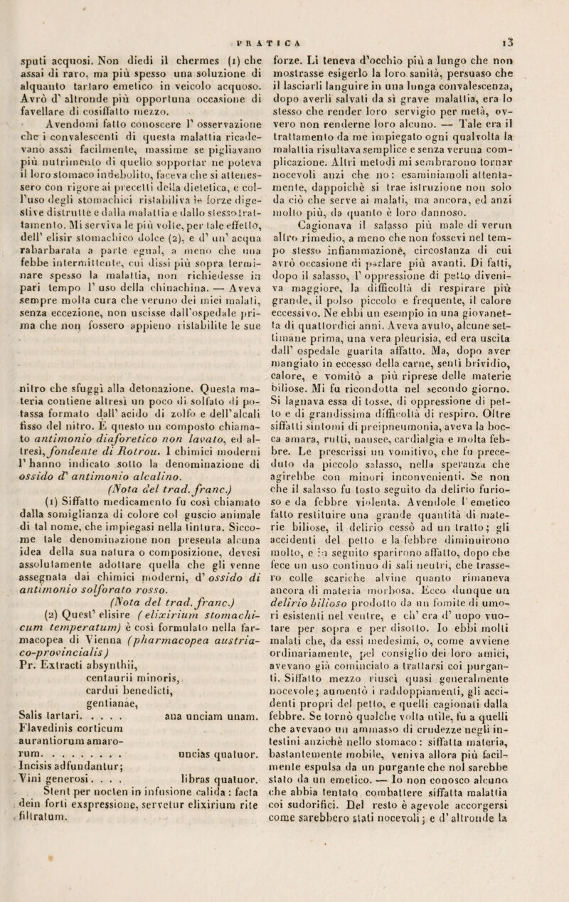 sputi acquosi. Non diedi il chermes (i) che assai di raro, ma più spesso una soluzione di alquanto tartaro emetico in veicolo acquoso. Avrò d’ altronde più opportuna occasione di favellare di cosiffatto mezzo. Avendomi fatto conoscere 1’ osservazione che i convalescenti di questa malattia ricade¬ vano assai facilmente, massime se pigliavano più nutrimento di quello sopportar ne poteva il loro stomaco indebolito, faceva che si attenes¬ sero con rigore ai precetti della dietetica, e col¬ l’uso degli stomachici ristabiliva le forze dige- stive distrutte e dalla malat tia e dallo stesso trat¬ ta mento. Mi serviva le più volle, per tale effetto, dell’ elisir stomachico dolce (2), e d’ un’ acqua rabarbarata a parte egual, a meno che una febbe intermittente, cui dissi più sopra termi¬ nare spesso la malattia, non richiedesse in pari tempo 1’ uso della chinachina. — Aveva sempre molta cura che veruno dei miei malati, senza eccezione, non uscisse dall’ospedale pri¬ ma che non fossero appieno ristabilite le sue nitro che sfuggì alla detonazione. Questa ma¬ teria contiene altresì un poco di solfato di po¬ tassa formato dall’acido di zolfo e dell’alcali fìsso del nitro. E questo un composto chiama¬ to antimonio diaforetico non lavato, ed al¬ tresì, fondente di Rotrou. 1 chimici moderni 1’ hanno indicato sotto la denominazione di ossido d1 antimonio alcalino. (Nota del trad. frane.) (1) Siffatto medicamento fu così chiamato dalla somiglianza di colore col guscio animale di tal nome, che impiegasi nella tintura. Sicco¬ me tale denominazione non presenta alcuna idea della sua natura o composizione, devesi assolutamente adottare quella che gli venne assegnata dai chimici moderni, d’ ossido di antimonio solforato rosso. (Nota del trad. frane.) (2) Quest1 elisire ( elixirium stomachi¬ cum temperatum) è così formulalo nella far¬ macopea di Vienna (pharmacopea austria- co-provincialis ) Pr. Extracti ahsynthii, centaurii minoris, cardui benedicti, gentianae, Salis tartari. ana unciam unam. Flavedinis corticum auranliorum araaro- i'ura. .. uncias qualuor. Incisis adfundantur; Vini generosi. . . . libras qualuor. Stent per noclen in infusione calida : facta dein forti exspressione, servetur elixirium rite filtratum. forze. Li teneva d’occhio più a lungo che non mostrasse esigerlo la loro sanità, persuaso che il lasciarli languire in una lunga convalescenza, dopo averli salvati da sì grave malattia, era Io stesso che render loro servigio per metà, ov¬ vero non renderne loro alcuno. — Tale era il trattamento da me impiegato ogni qualvolta la malattia risultava semplice e senza veruna com¬ plicazione. Altri metodi mi sembrarono tornar nocevoli anzi che no: esaminiamoli attenta¬ mente, dappoiché si trae istruzione non solo da ciò che serve ai malati, ma ancora, ed anzi mollo più, da quanto è loro dannoso. Cagionava il salasso più male di verno altro rimedio, a meno che non fossevi nel tem¬ po stesso infiammazione, circostanza di cui avrò occasione di parlare più avanti. Di fatti, dopo il salasso, 1’ oppressione di petto diveni¬ va maggiore, la difficoltà di respirare più grande, il polso piccolo e frequente, il calore eccessivo. Ne ebbi un esempio in una giovanot¬ ta di quattordici anni. Aveva avuto, alcune set¬ timane prima, una vera pleurisia, ed era uscita dall’ ospedale guarita affatto. Ma, dopo aver mangiato in eccesso della carne, sentì brividio, calore, e vomitò a più riprese delle materie biliose. Mi fu ricondotta nel secondo giorno. Si lagnava essa di tosse, di oppressione di pet¬ to e di grandissima difficoltà di respiro. Oltre siffatti sintomi di preipneumonia, aveva la boc¬ ca amara, rutti, nausee, cardialgia e molta feb¬ bre. Le prescrissi un vomitivo, che fu prece¬ duto da piccolo salasso, nella speranza che agirebbe con minori inconvenienti. Se non che il salasso fu.tosto seguito da delirio furio¬ so e da febbre violenta. Avendole l’emetico fatto restituire una grande quantità di mate¬ rie biliose, il delirio cessò ad un tratto; gli accidenti del petto e la febbre diminuirono molto, e in seguito sparirono affatto, dopo che fece un uso continuo di sali neutri, che trasse¬ ro colle scariche alvine quanto rimaneva ancora di materia morbosa. Ecco dunque un delirio bilioso prodotto da un fomite di umo¬ ri esistenti nel ventre, e eh’ era d’ uopo vuo¬ tare per sopra e per disotto. Io ebbi molli malati che, da essi medesimi, o, come avviene ordinariamente, pel consiglio dei loro amici, avevano già comincialo a trattarsi coi purgan¬ ti. Siffatto mezzo riuscì quasi generalmente nocevole; aumentò i raddoppiamenti, gli acci¬ denti propri del petto, e quelli cagionali dalla febbre. Se tornò qualche volta utile, fu a quelli che avevano un ammasso di crudezze negli in¬ testini anziché nello stomaco: siffatta materia, bastantemente mobile, veniva allora più facil¬ mente espulsa da un purgante che noi sarebbe stato da un emetico. — lo non conosco alcuna che abbia tentato combattere siffatta malattia coi sudorifici. Del resto è agevole accorgersi come sarebbero siali nocevaii; e d’altronde la