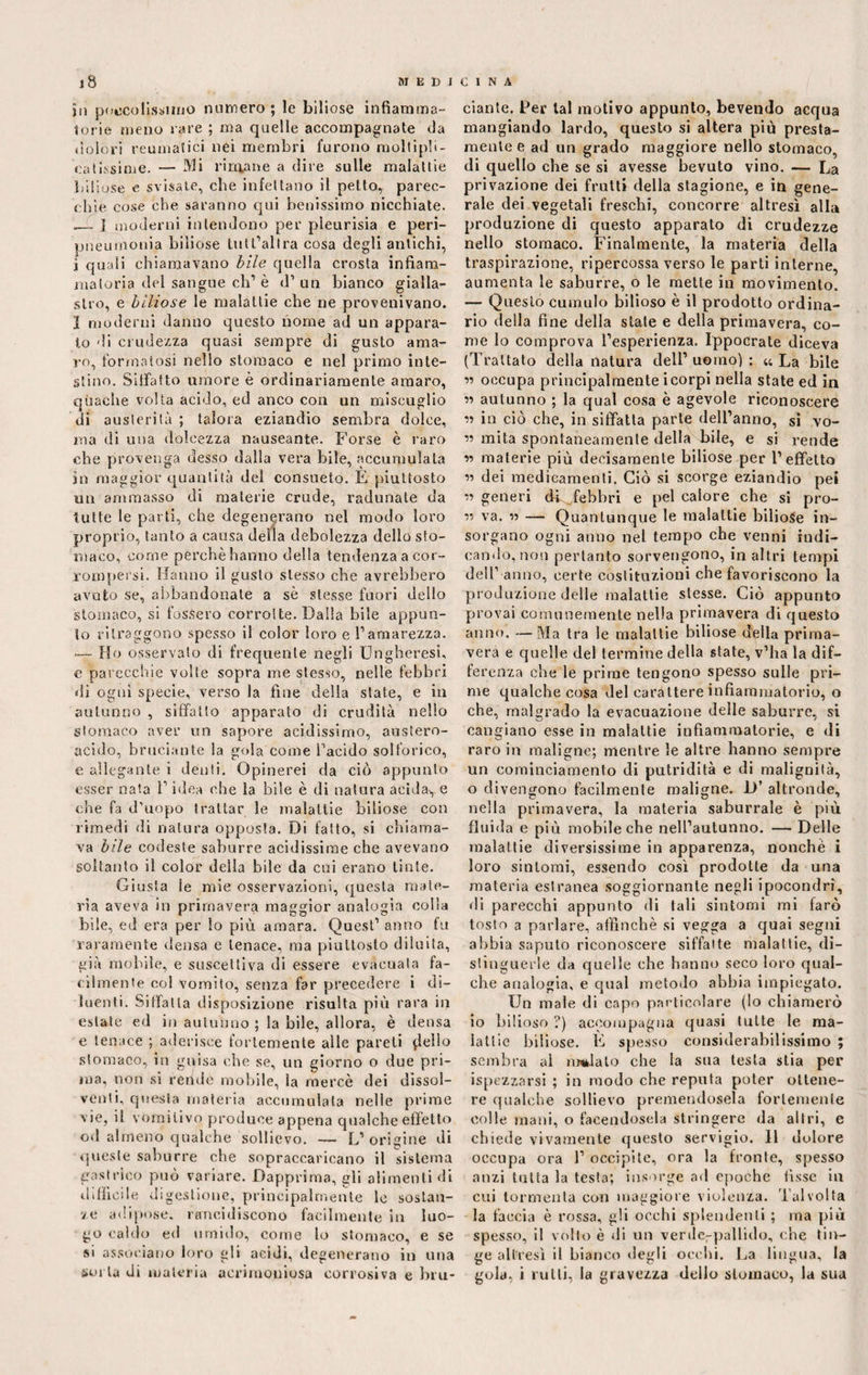 jii potentissimo numero; le biliose infiamma¬ torie meno rare ; ma quelle accompagnate da dolori reumatici nei membri furono moltipli¬ ca tissime. — Mi rimane a dire sulle malattie biliose e svisate, che infettano il petto, parec¬ chie cose che saranno qui benissimo nicchiate. .— ] moderni intendono per pleurisia e peri- pneumouia biliose tult’allra cosa degli antichi, i quali chiamavano bile quella crosta infiam¬ matoria del sangue eh1 è d’ un bianco gialla¬ stro, e biliose le malattie che ne provenivano, ì moderni danno questo nome ad un appara¬ lo di crudezza quasi sempre di gusto ama¬ ro, formatosi nello stomaco e nel primo inte¬ stino. Siffatto «more è ordinariamente amaro, quache volta acido, ed anco con un miscuglio di austerità ; talora eziandio sembra dolce, ma di una dolcezza nauseante. Forse è laro che provenga desso dalla vera bile, accumulata in maggior quantità del consueto. E piuttosto un ammasso di materie crude, radunate da tutte le parti, che degenerano nel modo loro proprio, tanto a causa della debolezza dello sto¬ maco, come perchè hanno della tendenza a cor¬ rompersi. Hanno il gusto stesso che avrebbero avuto se, abbandonate a sè stesse fuori dello stomaco, si fossero corrotte. Dalla bile appun¬ to ritraggono spesso il color loro e l’amarezza. — Ho osservato di frequente negli Ungheresi, e parecchie volle sopra me stesso, nelle febbri di ogni specie, verso la fine della state, e in autunno , siffatto apparato di crudità nello stomaco aver un sapore acidissimo, austero- acido, bruciante la gola come l'acido solforico, e allegante i denti. Opinerei da ciò appunto esser nata 1’ idea che la bile è di natura acida., e che fa d’uopo trattar le malattie biliose con rimedi di natura opposta. Di fatto, si chiama¬ va bile codeste saburre acidissime che avevano soltanto il color della bile da cui erano tinte. Giusta le mie osservazioni, questa mate¬ ria aveva in primavera maggior analogia colla bile, ed era per lo più amara. Quest’ anno fu raramente densa e tenace, ma piuttosto diluita, già mobile, e suscettiva di essere evacuala fa¬ cilmente col vomito, senza far precedere i di¬ luenti. Siffatta disposizione risulta più rara in estate ed in autunno ; la bile, allora, è densa e tenace ; aderisce fortemente alle pareli {lello stomaco, in guisa che se, un giorno o due pri¬ ma, non si rende mobile, la mercè dei dissol¬ venti, questa materia accumulata nelle prime vie, il vomitivo produce appena qualche effetto od almeno qualche sollievo. — L’ origine di queste saburre che sopraccaricano il sistema gastrico può variare. Dapprima, gli alimenti di difficile digestione, principalmente le sostan¬ ze adipose, rancidiscono facilmente in luo¬ go caldo ed umido, come lo stomaco, e se si associano loro gli acidi, degenerano in una sorta di materia acrimoniosa corrosiva e bru¬ ciante. Per lai motivo appunto, bevendo acqua mangiando lardo, questo si altera più presta¬ mente e ad un grado maggiore nello stomaco, di quello che se si avesse bevuto vino. — La privazione dei frutti della stagione, e in gene¬ rale dei vegetali freschi, concorre altresì alla produzione di questo apparato di crudezze nello stomaco. Finalmente, la materia della traspirazione, ripercossa verso le parti interne, aumenta le saburre, o le mette in movimento. — Questo cumulo bilioso è il prodotto ordina¬ rio della fine della state e della primavera, co¬ me lo comprova l’esperienza. Ippocrate diceva (Trattato della natura dell1 uomo) : «La bile ” occupa principalmente i corpi nella state ed in » autunno ; la qual cosa è agevole riconoscere ’i in ciò che, in siffatta parte dell’anno, si vo- mila spontaneamente della bile, e si rende « materie più decisamente biliose per l’effetto 11 dei medicamenti. Ciò si scorge eziandio pei ii generi di febbri e pel calore che si pro¬ li va. » — Quantunque le malattie biliose in¬ sorgano ogni anno nel tempo che venni indi¬ cando, non pertanto sorvengono, in altri tempi dell’ anno, certe costituzioni che favoriscono la produzione delle malattie stesse. Ciò appunto provai comunemente nella primavera di questo anno. —Ma tra le malattie biliose della prima¬ vera e quelle del termine della state, v’ha la dif¬ ferenza che le prime tengono spesso sulle pri¬ me qualche cosa del carattere infiammatorio, o che, malgrado la evacuazione delle saburre, si cangiano esse in malattie infiammatorie, e di raro in maligne; mentre le altre hanno sempre un cominciamento di putridità e di malignità, o divengono facilmente maligne. D’ altronde, nella primavera, la materia saburrale è più fluida e più mobile che nell’autunno. — Delle malattie diversissime in apparenza, nonché i loro sintomi, essendo così prodotte da una materia estranea soggiornante negli ipocondri, di parecchi appunto di tali sintomi mi farò tosto a parlare, affinchè si vegga a quai segni abbia saputo riconoscere siffatte malattie, di¬ stinguerle da quelle che hanno seco loro qual¬ che analogia, e qual metodo abbia impiegato. Un male di capo particolare (lo chiamerò io bilioso ?) accompagna quasi tutte le ma¬ lattie biliose. E spesso considerabilissimo ; sembra al malato che la sua testa stia per ispezzarsl ; in modo che reputa poter ottene¬ re qualche sollievo premendosela fortemente colle mani, o facendosela stringere da altri, e chiede vivamente questo servigio. Il dolore occupa ora 1’ occipite, ora la fronte, spesso anzi tutta la testa; insorge ad epoche fisse in cui tormenta con maggiore violenza. Talvolta la faccia è rossa, gli occhi splendenti ; ma più spesso, il volto è di un verde-pallido, che tin¬ ge altresì il bianco degli occhi. La lingua, la gola, i rulli, la gravezza dello stomaco, la sua