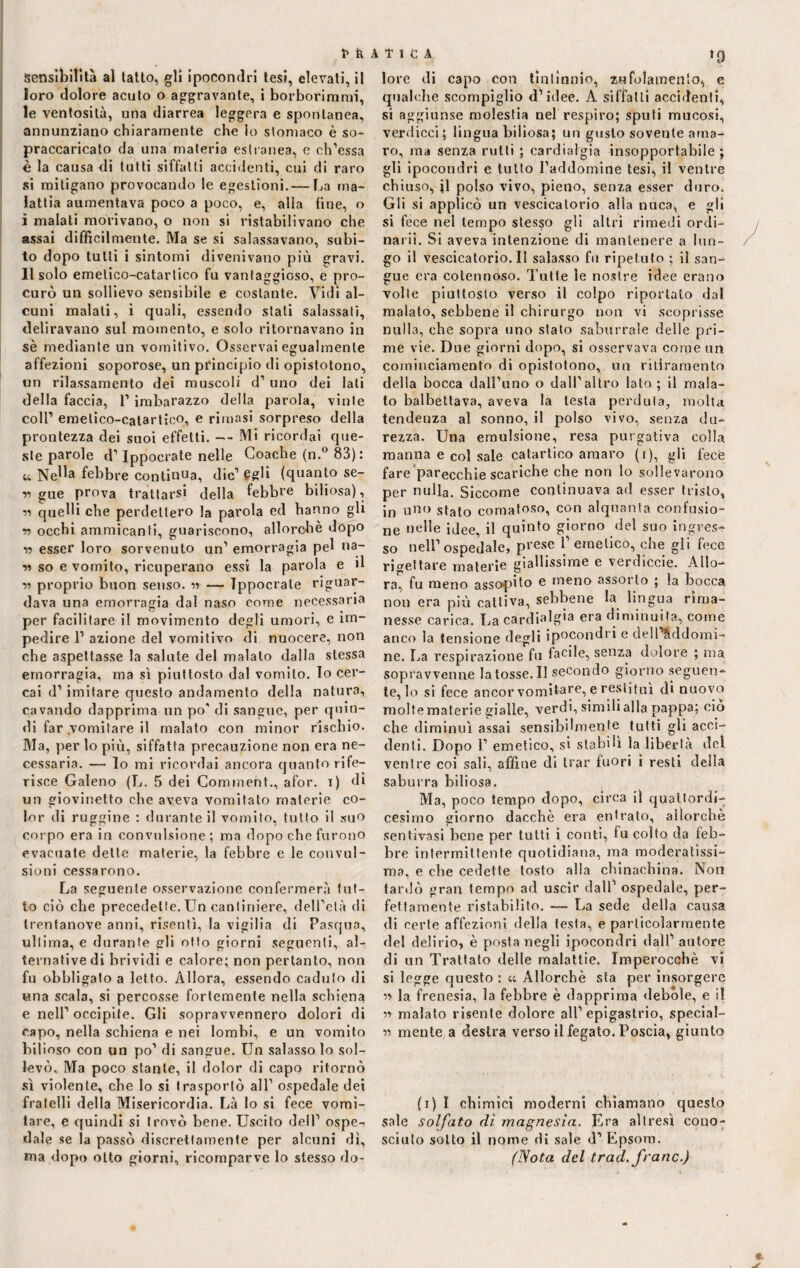 sensibilità al tatto, gli ipocondri tesi, elevati, il loro dolore acuto o aggravante, i borborimmi, le ventosità, una diarrea leggera e spontanea, annunziano chiaramente che Io stomaco è so¬ praccaricato da una materia estranea, e ch’essa è la causa di tutti siffatti accidenti, cui di raro si mitigano provocando le egestioni.— La ma¬ lattia aumentava poco a poco, e, alla fine, o i malati morivano, o non si ristabilivano che assai difficilmente. Ma se si salassavano, subi¬ to dopo tutti i sintomi divenivano più gravi. 11 solo emetico-catartico fu vantaggioso, e pro¬ curò un sollievo sensibile e costante. Vidi al¬ cuni malati, i quali, essendo stati salassati, deliravano sul momento, e solo ritornavano in sè mediante un vomitivo. Osservai egualmente affezioni soporose, un principio di opistotono, un rilassamento dei muscoli d’ uno dei lati della faccia, l’imbarazzo della parola, vinte coll1 emetico-catartico, e rimasi sorpreso della prontezza dei suoi effetti. — Mi ricordai que¬ ste parole d1 Ippocrate nelle Coache (n.° 83): u Nella febbre continua, die1 egli (quanto se¬ ri gue prova trattarsi della febbre biliosa), « quelli che perdettero la parola ed hanno gli r occhi ammicanti, guariscono, allorché dopo n esser loro sorvenuto un1 emorragia pel na- « so e vomito, ricuperano essi la parola e il n proprio buon senso, n — Tppocrale riguar¬ dava una emorragia dal naso come necessaria per facilitare il movimento degli umori, e im¬ pedire l1 azione del vomitivo di nuocere, non che aspettasse la salute del malato dalla stessa emorragia, ma sì piuttosto dal vomito. Io cer¬ cai d1 imitare questo andamento della natura, cavando dapprima un po' di sangue, per quin¬ di far vomitare il malato con minor rischio. Ma, per lo più, siffatta precauzione non era ne¬ cessaria. — lo mi ricordai ancora quanto rife¬ risce Galeno (L. 5 dei Comment., afor. i) di un giovinetto che aveva vomitato materie co¬ lor di ruggine : durante il vomito, tutto il suo corpo era in convulsione; ma dopo che furono evacuate dette materie, la febbre e le convul¬ sioni cessarono. La seguente osservazione confermerà tut¬ to ciò che precedette. Un cantiniere, dell’età di trenfanove anni, risentì, la vigilia di Pasqua, ultima, e durante gli otto giorni seguenti, al¬ ternative di brividi e calore; non pertanto, non fu obbligato a letto. Allora, essendo caduto di una scala, si percosse fortemente nella schiena e nell1 occipite. Gli sopravvennero dolori di capo, nella schiena e nei lombi, e un vomito bilioso con un po’ di sangue. Un salasso lo sol¬ levò, Ma poco stante, il dolor di capo ritornò sì violente, che lo si trasportò all1 ospedale dei fratelli della Misericordia. Là lo si fece vomi¬ tare, e quindi si trovò bene. Uscito dell1 ospe^ dale se la passò discretlamente per alcuni dì, ma dopo otto giorni, ricomparve lo stesso do¬ *0 lore di capo con tintinnio, zufolamento, e qualche scompiglio d’idee. A siffatti accidenti, si aggiunse molestia nel respiro; sputi mucosi, verdicci; lingua biliosa; un gusto sovente ama¬ ro, ma senza rutti ; cardialgia insopportabile ; gli ipocondri e tutto l’addomine tesi, il ventre chiuso, jl polso vivo, pieno, senza esser duro. Gli si applicò un vescicatorio alla nuca, e gli si fece nel tempo stesso gli altri rimedi ordi¬ narii. Si aveva intenzione di mantenere a lun¬ go il vescicatorio.il salasso fu ripetuto ; il san¬ gue era cotennoso. Tutte le nostre idee erano volte piuttosto verso il colpo riportato dal malato, sebbene il chirurgo non vi scoprisse nulla, che sopra uno stato saburrale delle pri¬ me vie. Due giorni dopo, si osservava come un coininciamento di opistotono, un ritiramento della bocca dall’ano o dall’altro lato ; il mala¬ to balbettava, aveva la lesta perduta, molta tendenza al sonno, il polso vivo, senza du¬ rezza. Una emulsione, resa purgativa colla manna e col sale catartico amaro (i), gli fece fare parecchie scariche che non lo sollevarono per nulla. Siccome continuava ad esser tristo, in uno stato comatoso, con alquanta confusio¬ ne nelle idee, il quinto giorno del suo ingres¬ so nell’ospedale, prese 1’ emetico, che gli fece ricettare materie giallissime e verdiccie. Allo¬ ra, fu meno assopito e meno assorto ; la bocca non era più cattiva, sebbene la lingua rima¬ nesse carica. La cardialgia era diminuita, come anco la tensione degli ipocondri e dell &ddomi- ne. La respirazione fu tacile, senza dolore ; ma sopravvenne latosse.il secondo giorno seguen¬ te, lo si fece ancor vomitare, e restituì di nuovo moltematerie gialle, verdi, simili alla pappa; ciò che diminuì assai sensibilmente tutti gli acci¬ denti. Dopo 1’ emetico, si stabili la libertà del ventre coi sali, affine di trar fuori i resti della saburra biliosa. Ma, poco tempo dopo, circa il quattordi¬ cesimo giorno dacché era entrato, allorché sentivasi bene per tutti i conti, fu colto da feb¬ bre intermittente quotidiana, ma moderatissi¬ ma, e che cedette tosto alla chinachina. Non tardò gran tempo ad uscir dall’ ospedale, per¬ fettamente ristabilito. — La sede della causa di certe affezioni della testa, e particolarmente del delirio, è posta negli ipocondri dall’ autore di un Trattato delle malattie. Imperocché vi si legge questo : u Allorché sta per insorgere « la frenesia, la febbre è dapprima debole, e il ii malato risente dolore all’epigastrio, special- « mente a destra verso il fegato. Poscia, giunto (i) I chimici moderni chiamano questo sale solfato di magnesia. Era altresì cono¬ sciuto sotto il nome di sale d1 Epsora. (Nota del traci, frane.) e