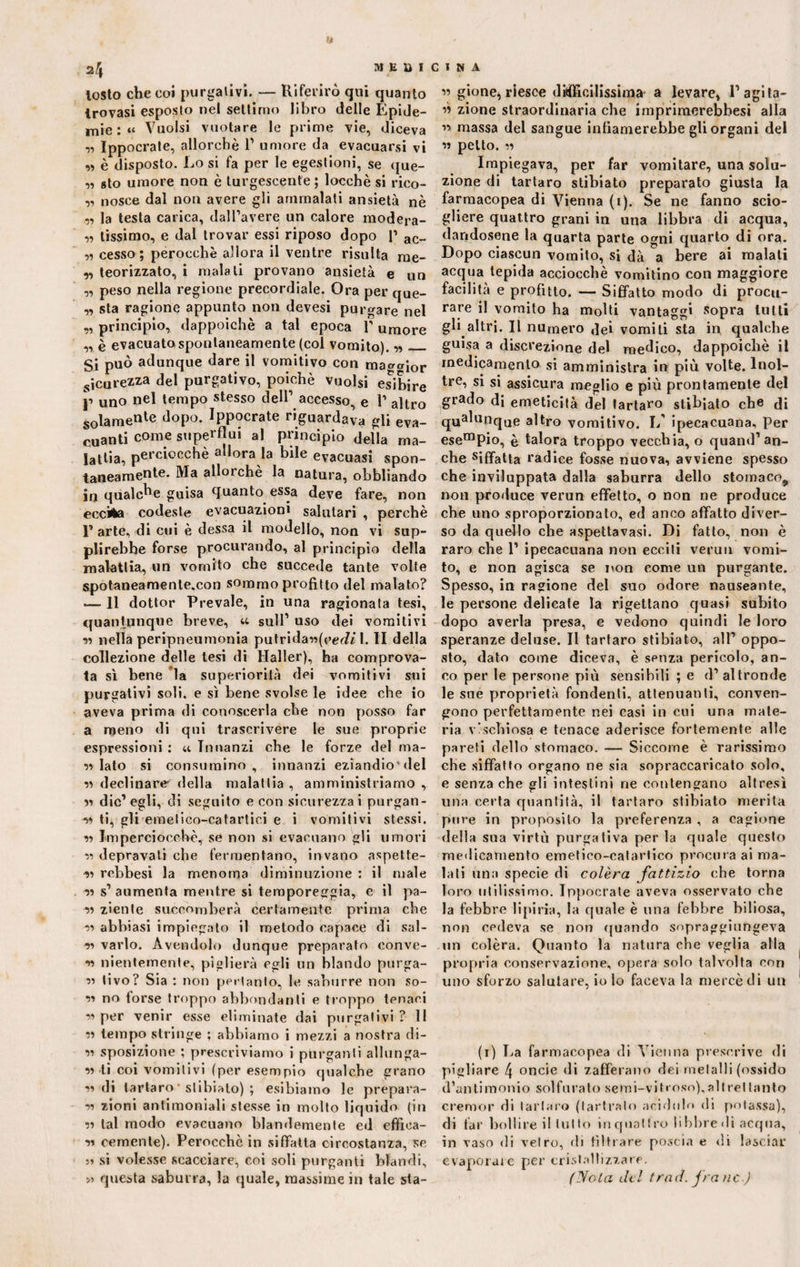 a 2 4 M E li I losto che coi purgativi. — Riferirò qui quanto trovasi esposto nel settimo libro delle Epide¬ mie : “ Vuoisi vuotare le prime vie, diceva „ Ippocrate, allorché 1’ umore da evacuarsi vi „ è disposto. Lo si fa per le egestioni, se que¬ ll sto umore non è turgescente ; locchè si rico- ,, nosce dal non avere gli ammalati ansietà nè „ la testa carica, dall’avere un calore modera- r> lissimo, e dal trovar essi riposo dopo P ac_ „ cesso; perocché allora il ventre risulta me- ,, teorizzato, i malati provano ansietà e un „ peso nella regione precordiale. Ora per que- „ sta ragione appunto non devesi purgare nel „ principio, dappoiché a tal epoca l’umore „ è evacuato spontaneamente (col vomito). ■»_ Si può adunque dare il vomitivo con macior sicurezza del purgativo, poiché vuoisi esibire ji uno nel tempo stesso dell1 accesso, e 1’ altro solamen^ dopo. Ippocrate riguardava gli eva¬ cuanti come superflui al principio della ma¬ lattia, perciocché allora la bile evacuasi spon¬ taneamente. Ma allorché la natura, obbliando in qualche guisa quanto essa deve fare, non eccita codeste evacuazioni salutari , perchè 1’ arte, di cui è dessa il modello, non vi sup¬ plirebbe forse procurando, al principio della malattia, un vomito che succede tante volte spotanearnente.con sommo profitto del malato? — 11 dottor Prevale, in una ragionata tesi, quantunque breve, « sull’ uso dei vomitivi si nella peripneumonia putridauffW/1. II della collezione delle tesi di Haller), ha comprova¬ ta sì bene la superiorità dei vomitivi sui purgativi soli, e sì bene svolse le idee che io aveva prima di conoscerla che non posso far a meno di qui trascrivere le sue proprie espressioni : et Innanzi che le forze del ma- v> lato si consumino, innanzi eziandiodel v declinare' della malattia , amministriamo , « dic’egli, di seguito e con sicurezza i purgan¬ ti lì, gli emetico-catartici e i vomitivi stessi. ii Imperciocché, se non si evacuano gli umori ii depravati che fermentano, invano aspette- ti rebbesi la menoma diminuzione : il male ii s’aumenta mentre si temporeggia, e il pa¬ li ziente soccomberà certamente prima che ti abbiasi impiegato il metodo capace di sal¬ ii vario. Avendolo dunque preparato convo¬ li nientemente, piglierà egli un blando purga¬ li tivo? Sia : non pertanto, le saburre non so¬ li no forse troppo abbondanti e troppo tenaci ii per venir esse eliminate dai purgativi ? 11 ii tempo stringe ; abbiamo i mezzi a nostra di- ii sposizione ; prescriviamo i purganti allunga¬ li ti coi vomitivi (per esempio qualche grano udi tartaro' stibiato) ; esibiamo le prepara¬ li zioni antimoniali stesse in molto liquido (in ii tal modo evacuano blandemente ed effìea- ii cernente). Perocché in siffatta circostanza, se » si volesse scacciare, coi soli purganti blandi, >i questa saburra, la quale, massime in tale sta- C 1 N A « gione, riesce difficilissima a levare, 1’agita¬ li zione straordinaria che imprimerebbesi alla ii massa del sangue infiamerebbe gli organi del « petto. ii Impiegava, per far vomitare, una solu¬ zione di tartaro stibiato preparato giusta la farmacopea di Vienna (i). Se ne fanno scio¬ gliere quattro grani in una libbra di acqua, dandosene la quarta parte ogni quarto di ora. Dopo ciascun vomito, si dà a bere ai maiali acqua tepida acciocché vomitino con maggiore facilità e profitto. — Siffatto modo di procu¬ rare il vomito ha molti vantaggi sopra tutti gli altri. Il numero dei vomiti sta in qualche guisa a discrezione del medico, dappoiché il medicamento si amministra in più volte. Inol¬ tre, si si assicura meglio e più prontamente del grado di emeticità del tartaro stibiato che di qUalunque altro vomitivo. I/ ipecacuana. Per esempio, è talora troppo vecchia, o quand’an¬ che siffatta radice fosse nuova, avviene spesso che inviluppata dalla saburra dello stomaco^ non produce verun effetto, o non ne produce che uno sproporzionato, ed anco affatto diver¬ so da quello che aspettavasi. Di fatto, non è raro che 1’ ipecacuana non ecciti verun vomi¬ to, e non agisca se non come un purgante. Spesso, in ragione del suo odore nauseante, le persone delicate la rigettano quasi subito dopo averla presa, e vedono quindi le loro speranze deluse. Il tartaro stibiato, all’ oppo¬ sto, dato come diceva, è senza pericolo, an¬ co per le persone più sensibili ; e d’altronde le sue proprietà fondenti, attenuanti, conven¬ gono perfettamente nei casi in cui una mate¬ ria vischi osa e tenace aderisce fortemente alle pareti dello stomaco. — Siccome è rarissimo che siffatto organo ne sia sopraccavicato solo, e senza che gli intestini ne contengano altresì una certa quantità, il tartaro stibiato merita pure in proposito la preferenza , a cagione della sua virtù purgativa per la quale questo medicamento emetico-catartico procura ai ma¬ lati una specie di colèra fattizio che torna loro utilissimo. Ippocrate aveva osservato che la febbre 1 ipi ria, la quale è una febbre biliosa, non cedeva se non quando sopraggiungeva un colèra. Quanto la natura che veglia alla propria conservazione, opera solo talvolta con uno sforzo salutare, io Io faceva la mercédi un (i) La farmacopea di Vienna prescrive di pigliare f\ oncie di zafferano dei metalli (ossido d’antimonio solforato semi-vit.roso), alt rei tanto cremor di tartaro (tartralo acidulo di potassa), di far bollire il lui to in quattro libbre di acqua, in vaso di vetro, di filtrare poscia e di lasciar evaporare per cristallizzare. (Nota del traci, frane.)