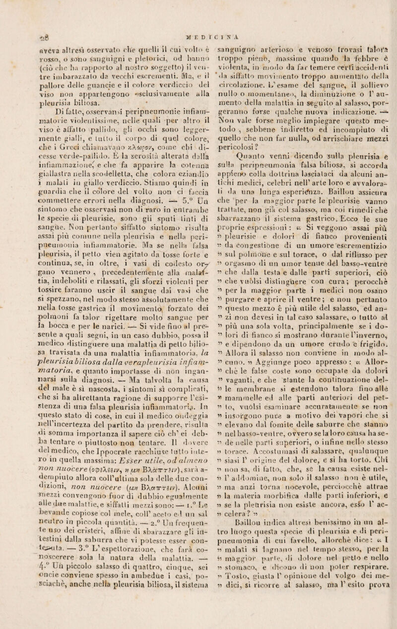 aveva altresì osservato elle quelli il cui volto è rosso, o sono sanguigni e pletorici, od hanno (ciò che ha rapporto al nostro soggetto) il ven¬ tre imbarazzato da vecchi escrementi. Ma, e il palio re delle guancie e il colore verdiccio del viso non appartengono esclusivamente alla pleurica biliosa. Di fatto, osservami peripneumonie infiam¬ matorie violentissime, nelle quali per altro il viso è affatto pallido, gli occhi sono legger¬ mente gialli, e tutto il corpo di quel colore, che i Greci chiamavano come chi di¬ cesse verde-pallido. E la serosilà alterata dalla infiammazione, e che fa apparire la cotenna giallastra nella soodelletta, che colora eziandio ì malati in giallo verdiccio. Stiamo quindi in guardia che il colore del volto non ci faccia commettere errori nella diagnosi. — 5.° Un sintomo che osservasi non di raro in entrambe le specie di pleurisie, sono gii sputi tinti di sangue. Non pertanto siffatto sintomo risulta assai più comune nella pleurisia e nella peri- pneumonia infiammatorie. Ma se nel Hi falsa pleurisia, il petto vien agitato da tosse forte e continua, se, in oltre, i vasi di codesto or7 gano vennero , precedentemente alla malat¬ tia, indeboliti e rilassati, gli sforzi violenti per tossire faranno uscir il sangue dai vasi che si spezzano, nel modo stesso assolutamente che nella tosse gastrica il movimenti forzato dei polmoni la talor rigettare molto sangue per la bocca e per le narici. — Si vide fino al pre¬ sente a quali segui, in un caso dubbio, possa il medico distinguere una malattia di petto bilio¬ sa travisata da una malattia infiammatoria, la pleurisia biliosa dalla verapleurisia infiam¬ matoria, e quanto importasse di non ingan¬ narsi sulla diagnosi. — Ma talvolta la causa ilei male è sì nascosta, i sintomi sì complicati, che si ha altrettanta ragione di supporre resi¬ stenza di una falsa pleurisia infiammatoria. In questo stato di cose, in cui il medico ondeggia nell’incertezza del partito da prendere, risulta ili somma importanza il sapere ciò eh’ ei deb¬ ba tentare o piuttosto non tentare. 11 dovere del medico, che Ippocrate racchiuse tutto inte¬ ro in quella massima: Esser utile, od almeno ?ion nuocere (otpaXss/i/, n poi BX&tttJ/i'), sarà a- dempiulo allora coll’ultima sola delle due con¬ dizioni, non nuocere (qj? BXairriiv). Alcuni mezzi convengono fuor di dubbio egualmente alleane malattie,e siffatti mezzi sono:—* i.° Le bevande copiose col mele, coll’ aceto ed un sai neutro in piccola quantità. — 2.0 Un frequen¬ te uso dei cristeri, affine di sbarazzare gli in¬ testini dalla saburra che vi potesse esser con- touta. — 3.° L’espettorazione, che farà co- noscerere sola la natura della malattia. — 4-° Un piccolo salasso di quattro, cinque, sei oncie conviene spesso in ambedue i casi, po- sciachè, anche nella pleurisia biliosa, il sistema sanguigno arterioso e venoso trovasi talofà troppo pieno, massime quando la febbre è violenta, in modo da far temere certi accidenti ’ da siffatto movimento troppo aumentalo della circolazione. L’esame del sangue, il sollievo nullo o momentaneo, la diminuzione o 1’ au¬ mento della malattia in seguito al salasso, por¬ geranno forse qualche nuova indicazione. —^ Non vale forse meglio impiegare questo me¬ todo , sebbene indiretto ed incompiuto di quello che non far nulla, od arrischiare mezzi pericolosi ? Quanto venni dicendo sulla pleurisia e sulla peripneumonia falsa biliosa, si accorda appieno colla dottrina lasciataci da alcuni an¬ tichi medici, celebri nell’arte loro e avvalora¬ ti da una lunga esperienza. Baillou assicura clie per la maggior parie le pleurisie vanno trattale, non già col salasso, ma coi rimedi che sbarazzano il sistema gastrico. Ecco le sue proprie espressioni : tt Si veggono assai più ” pleurisie e dolori di fianco provenienti « da congestióne di un umore escrementizio « sul polmóne e sul torace, o dal riflusso per *’ orgasmo di un umor tenue del basso-ventre ” che dalla lesta e dalle parti superiori, ciò ” che vuoisi distinguere con cura; perocché 15 per la maggior parte i medici non osano purgare e aprire il ventre; e non pertanto ” questo mezzo è più utile del salasso, ed an-1 ” zi non devesi in tal caso salassare, o tutto al ” più una sola volta, principalmente se i do- ” lori di fianco si mostrano durante l’inverno, ” e dipendono da un umore crudo e frigido. ” Allora il salasso non conviene in modo al- ” cimo. iì Aggiunge poco appresso : « Allora 15 citò le false coste sono occupale da dolori ” vaganti, e che stante la continuazione del- h le membrane si estendono talora lino alle » mammelle ed alle parti anteriori del pet- « lo, vuoisi esaminare accuratamente se non ” insorgono pure a motivo dei vapori che si « elevano dal fomite delle saburre che stanno « nel basso-ventre, ovvero se la loro causa hase- « de nelle parti superiori, o infine nello stesso « torace. Accostumasi di salassare, qualunque ìì siasi 1’ origine del dolore, e si ha torlo. Chi ìì non sa, di fattoi, che, se la causa esiste nel- » 1’ addomine, non solo il salasso non è utile, « ma anzi torna nocevole, perciocché attrae ìì la materia mortifica dalle parti inferiori, e ìì se la pleurisia non esiste ancora, esso 1' ac- ìì celera ? ìì Baillou indica altresì benissimo in un al¬ tro luogo questa specie di pleurisia e di peri- pneumonia di cui favello, allorché dice : <■<• I « malati si lagnano nel tempo stesso, per la ìì maggior parte, <li dolore nel petto e nello ìì stomaco, e dicono di non poter respirare. « Tosto, giusta 1’ opinione del volgo dei rae- ìì dici, si ricorre al salasso, ma 1’ esito prova