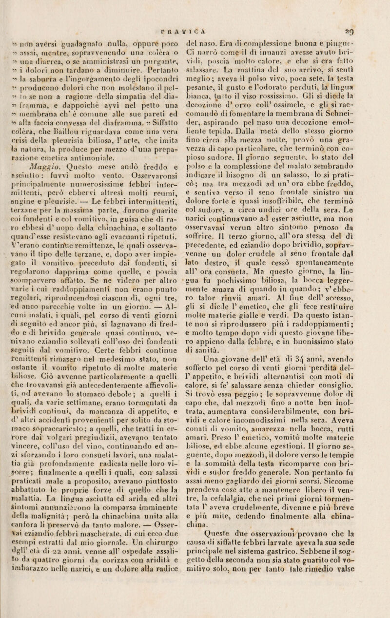 '« non aversi guadagnato nulla, oppure pòco « assai, mentre, sopravvenendo una colèra o r> una diarrea, o se amministrasi un purgante, vi i dolori non tardano a diminuire. Pertanto •>’ la saburra e l’ingorgamento degli ipocondri *’ producono dolori che non molestano il pet- lo se non a ragione della simpatia del dia- r> fiamma, e dappoiché avvi nel petto una « membrana eli'è comune alle sue pareti ed « alla faccia convessa del diaframma. «Siffatto colèra, che Baillou riguardava come una vera crisi della pleurisia biliosa, 1’arte, che imita la natura, la produce per mezzo d’una prepa¬ razione emetica antimoniale. Maggio. Questo mese andò freddo e fisciulto: fuvvi molto vento. Osservaronsi principalmente numerosissime febbri inter¬ ini (tenti, però ebbervi altresì molti reumi, angine e pleurisie. — Le febbri intermittenti, terzane per la massima parte, furono guarite coi fondenti e col vomitivo, in guisa che di ra¬ ro ebbesi d1 uopo della chinachina, e soltanto quand'esse resistevano agli evacuanti ripetuti. Y’erano continue remittenze, le quali osserva¬ vano il tipo delle terzane, e, dopo aver impie¬ gato il vomitivo preceduto dai fondenti, si regolarono dapprima come quelle, e poscia scomparvero affatto. Se ne videro per altro varie i cui raddoppiamenti non erano punto regolari, riproducendosi ciascun dì, ogni tre, ed anco parecchie volte in un giorno. — Al¬ cuni inalali, i quali, pel corso di venti giorni di seguito ed ancor più, si lagnavano di fred¬ do e di brivido generale quasi continuo, ve¬ nivano eziandio sollevati coll'uso dei fondenti seguiti dal vomitivo. Certe febbri continue remittenti rimasero nel medesimo stato, non ostante il vomito ripetuto di molle materie biliose. Ciò avvenne particolarmente a quelli che trovavansi già antecedentemente affievoli¬ ti, od avevano lo stomaco debole; a quelli i quali, da varie settimane, erano tormentati da brividi continui, da mancanza di appetito, e d' altri accidenti provenienti per solilo da sto¬ maco sopraccaricato ; a quelli, che tratti in er¬ rore dai volgari pregiudizi, avevano tentato Vincere, coll'uso del vino, continuando ed an¬ zi sforzando i loro consueti lavori, una malat¬ tia già profondamente radicata nelle loro vi¬ scere ; finalmente a quelli i quali, con salassi praticati male a proposito, avevano piuttosto abbattuto le proprie forze di quello che la malattia. La lingua asciutta ed arida ed altri sintomi annunziarono la comparsa imminente della malignità; però la chinachina unita alla canfora li preservò da tanto malore. — Osser¬ vai eziandio febbri mascherate, di cui ecco due esempi estratti dal mio giornale. Un chirurgo dglT età di 22 anni, venne all1 ospedale assali- io da quattro giorni da corizza con aridità e imbarazzo nelle narici, e un dolore alla radice del naso. Era di complessione buona e pingue» Ci narrò come il dì innanzi avesse avuto bri¬ vidi, poscia molto calore, e che si era fatto salassare. La mattina del suo arrivo, si sentì meglio; aveva il polso vivo, poca sete, la testa pesante, il gusto e l’odorato perduti, la lingua bianca, lutto il viso rossissimo. Gli si diede la decozione d’ orzo coll' ossimelc, e gli si rac¬ comandò di fomentare la membrana di Schnei- der, aspirando pel naso una decozione emol¬ liente tepida. Dalla metà dello stesso giorno fino circa olla mezza notte, provò una gra¬ vezza di capo particolare, ohe terminò con co¬ pioso sudore. Il giorno seguente, lo stato del polso e la complessione del maialo sembrando indicare il bisogno di un salasso, lo si prati¬ cò; ma Ira mezzodì ad un’ora ebbe freddo, e sentiva verso il seno frontale sinistro un dolore forte e quasi insoffribile, che terminò col sudore, a circa undici ore della sera. Le narici continuavano ad esser asciutte, ma non osservavasi verun altro sintomo penoso da soffrire. 11 terzo giorno, all’ora stessa del dì precedente, ed eziandio dopo brividìo, soprav¬ venne un dolor crudele al seno frontale dal lato destro, il quale cessò spontaneamente all' ora consueta. Ma questo giorno, la lin¬ gua fu pochissimo biliosa, la bocca legger¬ mente amara di quando in quando ; v’ebbe¬ ro talor rinvìi amari. Al fine dell1 accesso, gli si diede 1’ emetico, che gli fece restituire molte materie gialle e verdi. Da questo istan¬ te non si riprodussero più i raddoppiamenti; e molto tempo dopo vidi questo giovane libe¬ ro appieno dalla febbre, e in buonissimo stato di sanità. Una giovane dell’ età di 3/| anni, avendo sofferto pei corso di venti giorni perdita del- 1' appetito, e brividi allernantisi con moli di calore, si fe’ salassare senza chieder consiglio. Si trovò essa peggio; le sopravvenne dolor di capo che, dal mezzodì fino a notte ben inol¬ trata, aumentava considerabilmenle, con bri¬ vidi e calore incomodissimi nella sera. Aveva conati di vomito, amarezza nella bocca, rutti amari. Preso 1’ emetico, vomitò molte materie biliose, ed ebbe alcune egestioni. 11 giorno se¬ guente, dopo mezzodì, il dolore verso le tempie e la sommità della lesta ricomparve con bri¬ vidi e sùdor freddo generale. Non pertanto fu assai meno gagliardo dei giorni scorsi. Siccome prendeva cose atte a mantenere libero il ven¬ tre, la cefalalgia, che nei primi giorni tormen¬ tata 1’ aveva crudelmente, divenne e più breve e più mite, cedendo finalmente alla china- china. Queste due osservazioni provano che la causa di siffatte febbri larvate aveva la sua sede principale nel sistema gastrico. Sebbene il sog¬ getto della seconda non sia stalo guarito col vo¬ mitivo solo, non per tanto tale rimedio valse