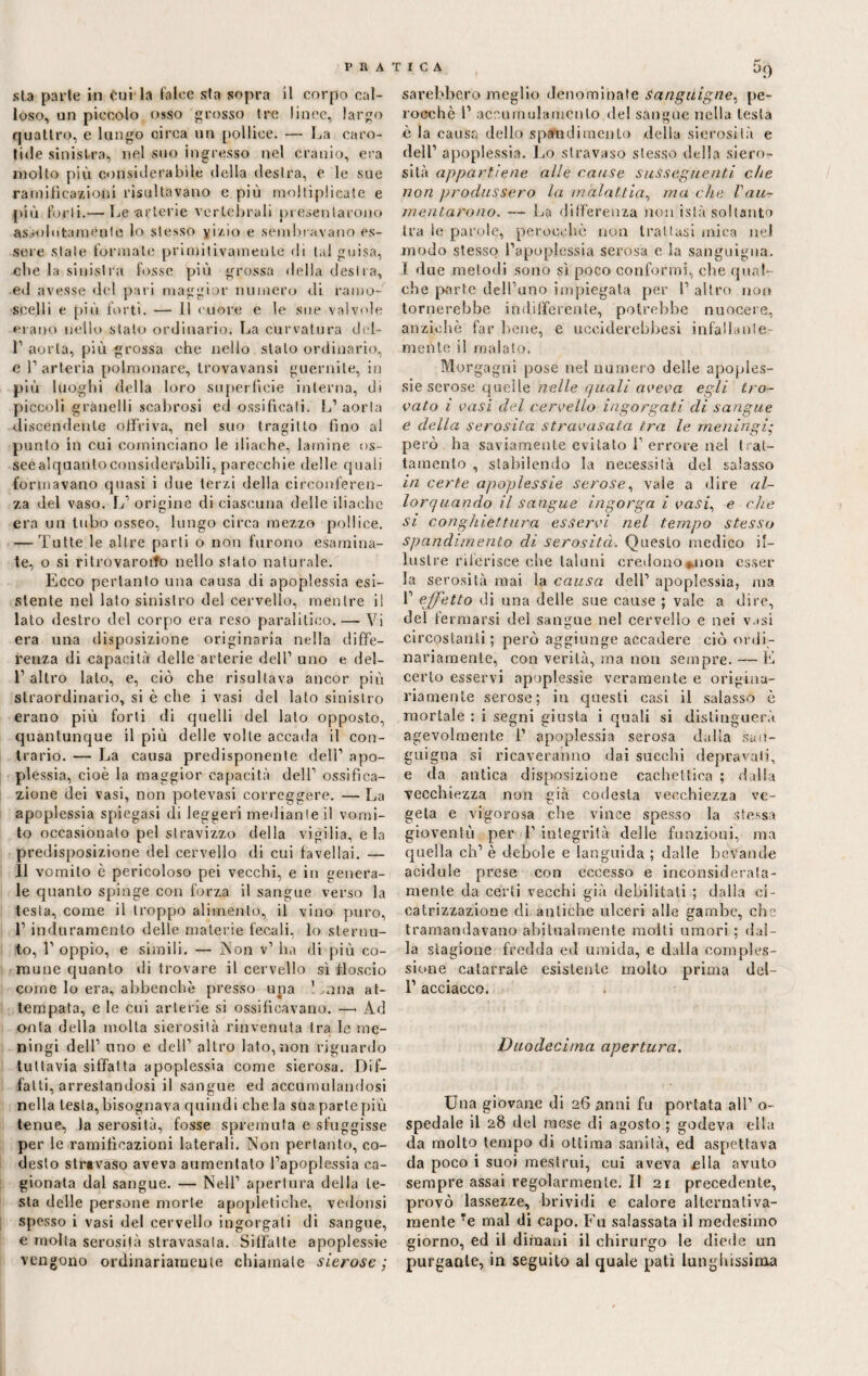 sta parie in Cui la falce sfa sopra il corpo cal¬ loso, un piccolo osso grosso tre lince, largo quattro, e lungo circa un pollice. — La caro¬ tide sinistra, nel suo ingresso nel cranio, era molto più considerabile della destra, e le sue ramificazioni risultavano e più moltiplicate e più forti.— Le-arterie vertebrali presentarono assolutamente lo stesso yizio e sembravano es¬ sere state formate primitivamente di tal guisa, cbe la sinistra fosse più grossa della desila, ed avesse del pari maggior numero di ramo¬ scelli e più forti. — il cuore e le sue valvole erano nello staio ordinario. La curvatura del- T aorta, più grossa che nello stalo ordinario, e P arteria polmonare, trovavansi guernite, in più luoghi della loro superficie interna, di piccoli granelli scabrosi ed ossificali. L’aorta discendente offriva, nel suo tragitto fino al punto in cui cominciano le iliache, lamine os- seealquantoconsiderubili, parecchie delle quali formavano quasi i due terzi della circonferen¬ za del vaso. \j origine di ciascuna delle iliache era un tubo osseo, lungo circa mezzo pollice. — Tutte le altre parti o non furono esamina¬ te, o si ritrovarono nello stato naturale. Ecco pertanto una causa di apoplessia esi¬ stente nel lato sinistro del cervello, mentre il lato destro del corpo era reso paralitico.—• Vi era una disposizione originaria nella diffe¬ renza di capacità delle arterie dell1 uno e del- l’altro lato, e, ciò che risultava ancor più straordinario, si è che i vasi del lato sinistro erano più forti di quelli del lato opposto, quantunque il più delle volte accada il con¬ trario. — La causa predisponente dell’ apo¬ plessia, cioè la maggior capacità dell’ ossifica¬ zione dei vasi, non potevasi correggere. — La apoplessia spiegasi di leggeri mediante il vomi¬ to occasionato pel stravizzo della vigilia, eia predisposizione del cervello di cui favellai. — 11 vomito è pericoloso pei vecchi, e in genera¬ le quanto spinge con forza il sangue verso la testa, come il troppo alimento, il vino puro, 1’ induramento delle materie fecali, lo sternu¬ to, 1’ oppio, e simili. — Non v1 ha di più co¬ mune quanto ili trovare il cervello sì floscio come lo era, abbenchè presso upa ! ^ana at¬ tempata, e le cui arterie si ossificavano. — Ad onta della molta sierosità rinvenuta tra le me¬ ningi dell’ uno e dell’ altro lato,non riguardo tuttavia siffatta apoplessia come sierosa, fìif- falti, arrestandosi il sangue ed accumulandosi nella lesta, bisognava quindi che la sua parte più tenue, la serosità, fosse spremuta e sfuggisse per le ramificazioni laterali. Non pertanto, co¬ desto stravaso aveva aumentato l’apoplessia ca¬ gionata dal sangue. — Nell’ apertura della le¬ sta delle persone morte apopìetiehe, vedonsi spesso i vasi del cervello ingorgati di sangue, e molta serosità stravasala. Siffatte apoplessie vengono ordinariamente chiamale sierose; sarebbero meglio denominate sanguigne, pe¬ rocché 1’ accumulamento de! sangue nella lesta è la causa dello spato di mento della sierosità e dell’ apoplessia. Lo stravaso stesso della siero¬ sità appartiene alle cause susseguenti che non produssero la malattia, ma che Vau¬ mentarono. — La differenza non islà soltanto tra le parole, perocché non trattasi mica nel modo stesso l’apoplessia serosa e la sanguigna. I due metodi sono sì poco conformi, che qual¬ che parte dell’uno impiegata per 1’ altro non tornerebbe indifferente, potrebbe nuocere, anziché far bene, e ucciderebbesi infallante mente il maialo. Morgagni pose nel numero delle apoples¬ sie serose quelle nelle quali aveva egli tro¬ vato ì vasi del cervello ingorgati di sangue e della serosità stravasata tra le meningi; però ha saviamente evitato 1’ errore nel trat¬ tamento , stabilendo la necessità del salasso in certe apoplessie serose, vale a dire al¬ lorquando il sangue ingorga i vasi, e che si conghiettura esservi nel tempo stesso spandimento di serosità. Questo medico il¬ lustre riferisce che taluni credono ^non esser la serosità mai la causa dell’ apoplessia, ma 1’ effetto di una delle sue cause ; vale a dire, del fermarsi del sangue nel cervello e nei v.>si circostanti; però aggiunge accadere ciò ordi¬ nariamente, con verità, ma non sempre. — E certo esservi apoplessie veramente e origina¬ riamente serose; in questi casi il salasso è mortale : i segni giusta i quali si distinguerà agevolmente 1’ apoplessia serosa dalla san¬ guigna si ricaveranno dai succhi depravati, e da antica disposizione cachettica ; dalia vecchiezza non già codesta vecchiezza ve¬ geta e vigorosa che vince spesso la stessa gioventù per l1 integrità delle funzioni, ma quella eh’ è debole e languida ; dalle bevande acidule prese con eccesso e inconsiderata¬ mente da certi vecchi già debilitati ; dalla ci¬ catrizzazione di antiche ulceri alle gambe, che tramandavano abitualmente molli umori ; dal¬ la stagione fredda ed umida, e dalla comples¬ sione catarrale esistente molto prima del- 1’ acciacco. Duodecima apertura. Una giovane di 26 anni fu portata all’ o- spedale il 28 del mese di agosto ; godeva ella da molto tempo di ottima sanità, ed aspettava da poco i suoi mestrui, cui aveva £lla avuto sempre assai regolarmente. Il 21 precedente, provò lassezze, brividi e calore alternativa¬ mente Te mal di capo. Fu salassata il medesimo giorno, ed il dimani il chirurgo le diede un purgante, in seguito al quale patì lunghissima