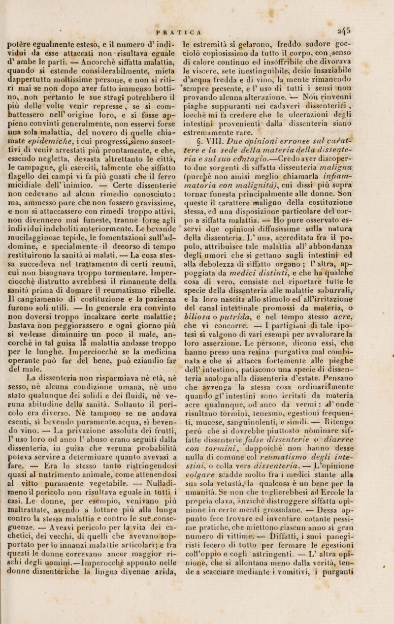 polère egualmente esteso, e il numero d’ indi¬ vidui da esse attaccati non risultava eguale d1 ambe le parti. — Ancorché siffatta malattia, quaudo si estende considerabilmente, mieta dappertutto moltissime persone, e non si riti¬ ri mai se non dopo aver fatto immenso botti¬ no, non pertanto le sue stragi potrebbero il più delle volte venir represse, se si com¬ battessero nell’origine loro, e si fosse ap¬ pieno convinti generalmente, non esservi forse una sola malattia, del novero di quelle chia¬ mate epidemiche, icui progressi,sieno suscet¬ tivi di venir arrestati più prontamente, e che, essendo negletta, devasta altrettanto le città, le campagne, gli eserciti, talmente che siffatto flagello dei campi vi fa più guasti che il ferro micidiale deir inimico. — Certe dissenterie non cedevano ad alcun rimedio conosciuto: ma, ammesso pure che non fossero gravissime, e non si attaccassero con rimedi troppo attivi, non divennero mai funeste, tranne forse agli individui indeboliti anteriormente. Le bevande mucilagginose tepide, le fomentazioni sull’ad- domine, e specialmente il decorso di tempo restituirono la sanità ai malati. — La cosa stes¬ sa succedeva nel trattamento di certi reumi, cui non bisognava troppo tormentare. Imper¬ ciocché distrutto avrebbesi il rimanente della sanità prima di domare il reumatismo ribelle. Il cangiamento di costituzione e la pazienza furono soli utili. — In generale era convinto non doversi troppo incalzare certe malattie; bastava non peggiorassero e ogni giorno più si vedesse diminuire un poco il male, an¬ corché in tal guisa la malattia andasse troppo per le lunghe. Imperciocché se la medicina operante può far del bene, può eziandio far del male. La dissenteria non risparmiava nè età, nè sesso, nè alcuna condizione umana, nè uno stato qualunque dei solidi e dei fluidi, nè ve¬ runa abitudine della sanità. Soltanto il peri¬ colo era diverso. Nè tampoco se ne andava esenti, sì bevendo puramente acqua, sì beven¬ do vino. — ha privazione assoluta dei frutti, 1’ uso loro od anco 1’ abuso erano seguiti dalla dissenteria, in guisa che veruna probabilità poteva servirea determinare quanto avevasi a fare. — Era lo stesso tanto ristringendosi quasi al nutrimento animale, come attenendosi al vitto puramente vegetabile. — Nulla di¬ meno il pericolo non risultava eguale in tutti i casi. Le donne, per esempio, venivano più maltrattate, avendo a lottare più alla lunga contro la stessa malattia e contro le sue conse¬ guenze. — Aveavi pericolo pei- la vita dei ca- chetici, dei vecchi, di quelli che avevano sop¬ portato per lo innanzi inalailie articolari; e fra questi le donne correvano ancor maggior ri¬ schi degli uomini.—Imperocché appunto nelle le estremità si gelarono, freddo sudore goc¬ ciolò copiosissimo da tutto il corpo, con,senso di calore continuo ed insoffribile che divorava le viscere, sete inestinguibile, desio insaziabile d’acqua fredda e di vino, la mente rimanendo ‘sempre presente, e 1’ uso di tutti i sensi non provando alcuna alterazione. -— Noti rinvenni piaghe suppuranti nei cadaveri dissenterici , locchè mi fa credere che le ulcerazioni degli intestini provenienti dalla dissenteria siano estremamente rare. §. Vili. Due opinioni erronee sul carat¬ tere e la sede della materia della dissente¬ ria e sul suo contagio.—Credo aver discoper¬ to due sorgenti di siffatta dissenteria maligna (purché non amisi meglio chiamarla infiam¬ matoria con malignità), cui dissi più sopra tornar funesta principalmente alle donne. Son queste il carattere maligno della costituzione stessa, ed una disposizione particolare del cor¬ po a siffatta malattia. — Ho pure osservato es¬ servi due opinioni diffusissime sulla natura della dissenteria. L’ una, accreditata fra il po¬ polo, attribuisce tale malattia all’abbondanza degli umori che si gettano sugli intestini ed alla debolezza di siffatto organo ; 1’ altra, ap¬ poggiata da medici distinti, e che ha qualche cosa di vero, consiste nel riportare tutte le specie della dissenteria alle malattie saburrali,- e la loro nascita allo stimolo ed all’irritazione del canal intestinale promossi da materia, o biliosa o putrida, e nel tempo stésso acre, che vi concorre. — I partigiani di tale ipo¬ tesi si valgono di vari esempi per avvalorare la loro asserzione. Le persone, dicono essi, che hanno preso una resina purgativa mal combi¬ nata e che si attacca fortemente alle pieghe dell’ intestino, patiscono una specie di dissen¬ teria analoga alla dissenteria d’estate. Pensano che avvenga la stessa cosa ordinariSpienle quando gl’intestini sono irritati da materia acre qualunque, od anco da vermi: ai'onde risultano torrmni, tenesmo, egestioni frequen¬ ti, mucose, sanguinolenti, e simili.— Ritengo però che si dovrebbe piuttosto nominare sif¬ fatte dissenterie false dissenterie o diarree con tornimi, dappoiché non hanno desse nulla di comune col reumatismo degli inte¬ stini., o colla vera dissenteria. — L’opinione volgare scadde molto fra i medici stante alla sua sola vetustà, la qualcosa è un bene per la umanità. Se non che toglierebbesi ad Ercole la propria clava, anziché distruggere siffatta opi¬ nione in certe menti grossolane. •— Dessa ap¬ punto fece trovare ed inventare cotante pessi¬ me pratiche, che miettono ciascun anno sì gran numero di vittime. — Diffatti, i suoi panegi¬ risti fecero di tutto per fermare le egestioni coll’oppio e cogli astringenti. — L’ altra opi¬ nione, che si allontana meno dalla verità, ten¬