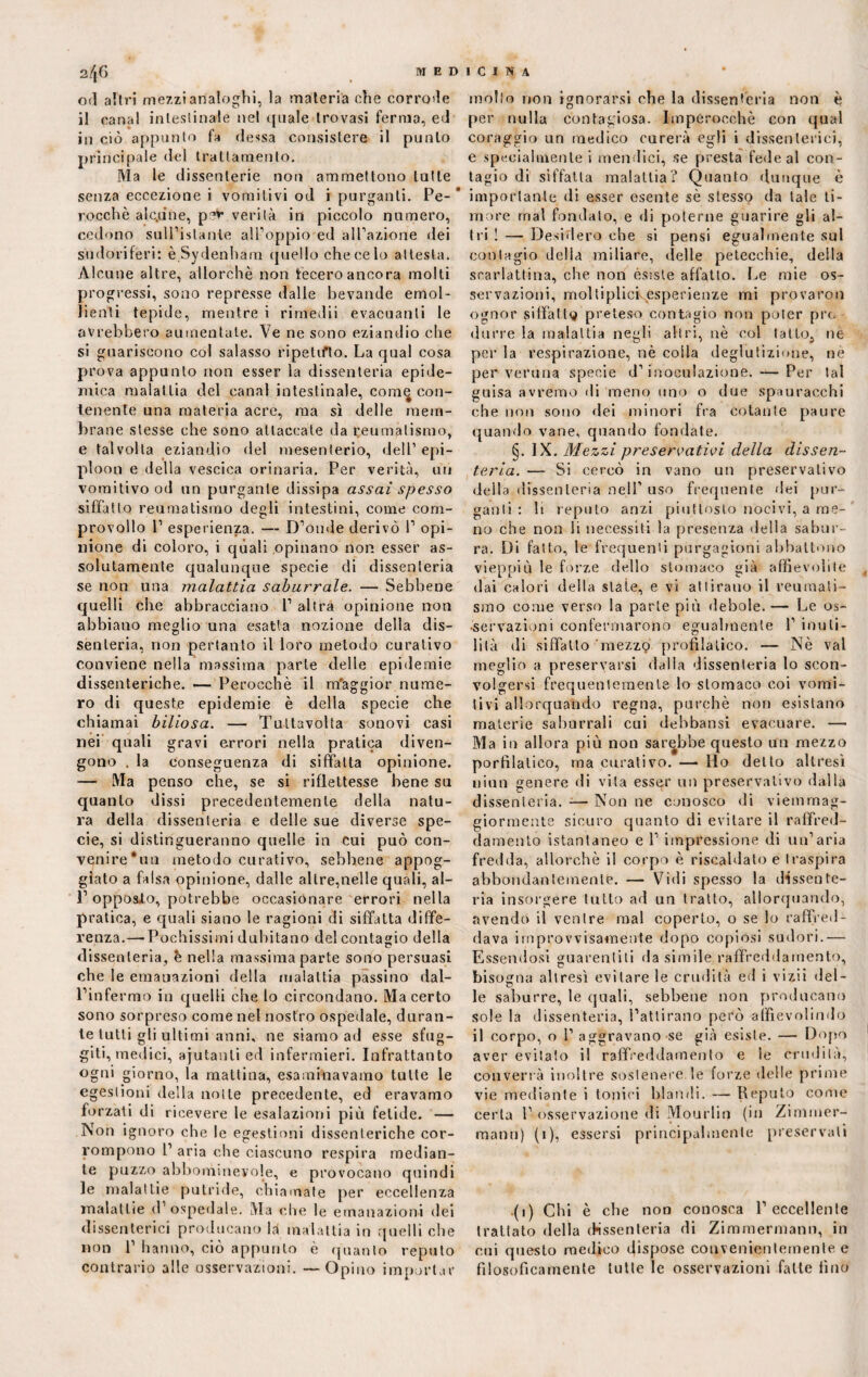 01Ì altri mezzi analoghi, la materia che corrode il canal intestinale nel quale trovasi ferma, ed in ciò appunto fa (lessa consistere il punto principale del trattamento. Ma le dissenterie non ammettono tutte senza eccezione i vomitivi od i purganti. Pe¬ rocché alc.une, p^v verità in piccolo numero, cedono sull’islanie all'oppio ed all’azione dei sudoriferi: è Sydenham quello che ce lo attesta. Alcune altre, allorché non fecero ancora molti progressi, sono represse dalle bevande emol¬ lienti tepide, mentre i rimedii evacuanti le avrebbero aumentale. Ve ne sono eziandio che si guariscono col salasso ripetifto. La qual cosa prova appunto non esser la dissenteria epide¬ mica malattia del canal intestinale, com^ con¬ tenente una materia acre, ma sì delle mem¬ brane stesse che sono attaccate da reumatismo, e talvolta eziandio del mesenterio, dell’ epi¬ ploon e della vescica orinaria. Per verità, un vomitivo od un purgante dissipa assai spesso siffatto reumatismo degli intestini, come com- provollo P esperienza. — D’onde derivò P opi¬ nione di coloro, i quali opinano non esser as¬ solutamente qualunque specie di dissenteria se non una malattia saburrale. — Sebbene quelli che abbracciano P altra opinione non abbiano meglio una esatta nozione della dis¬ senteria, non pertanto il loro metodo curativo conviene nella massima parte delle epidemie dissenteriche. — Perocché il m'aggior nume¬ ro di queste epidemie è della specie che chiamai biliosa. — Tuttavolta sonovi casi nei quali gravi errori nella pratica diven¬ gono . la conseguenza di siffatta opinione. — Ma penso che, se si riflettesse bene su quanto dissi precedentemente della natu¬ ra della dissenteria e delle sue diverse spe¬ cie, si distingueranno quelle in cui può con- venire’un metodo curativo, sebbene appog¬ giato a falsa opinione, dalle altre,nelle quali, al- P opposto, potrebbe occasionare errori nella pratica, e quali siano le ragioni di siffatta diffe¬ renza.— Pochissimi dubitano del contagio della dissenteria, è nella massima parte sono persuasi che le emanazioni della malattia passino dal- Pinfermo in quelli che lo circondano. Ma certo sono sorpreso come nel nostro ospedale, duran¬ te tutti gli ultimi anni, ne siamo ad esse sfug¬ giti, medici, ajutanli ed infermieri. Infrattanto ogni giorno, la mattina, esaminavamo tutte le egestioni della notte precedente, ed eravamo forzati di ricevere le esalazioni più fetide. — iSon ignoro che le egestioni dissenteriche cor¬ rompono P aria che ciascuno respira median¬ te puzzo abbomineyole, e provocano quindi le malattie putride, chiamate per eccellenza malattie (l’ospedale. Ma che le emanazioni dei dissenterici producano là malattia in quelli che non 1’ hanno, ciò appunto è quanto reputo contrario alle osservazioni. —Opino importar molto non ignorarsi che la dissenteria non è per nulla contagiosa. Imperocché con qual coraggio un medico curerà egli i dissenterici, e specialmente i mendici, se presta fede al con¬ tagio di siffatta malattia? Quanto dunque é importante di esser esente sé stesso da tale ti¬ more mal fondato, e di poterne guarire gli al¬ tri ! — Desidero che si pensi egualmente sul contagio della miliare, (Ielle petecchie, della scarlattina, che non esiste affatto. Le mie os¬ servazioni, moltiplici esperienze mi provarmi ognor siffatti} preteso contagio non poter prò durre la malattia negli altri, nè col tatto., ne per la respirazione, nè colla deglutizione, nè per veruna specie d’inoculazione. — Per tal guisa avremo di meno uno o due spauracchi che non sono dei minori fra cotante paure quando vane, quando fondate. §. IX. Mezzi preservativi della dissen¬ teria. — Si cercò in vano un preservativo della dissenteria nell’ uso frequente dei pur¬ ganti : li reputo anzi piuttosto nocivi, a me¬ no che non li necessiti la presènza della sabur¬ ra. Di fatto, le frequenti purgazioni abbattono vieppiù le forze dello stomaco già affievolite dai calori della state, e vi attirano il reumati¬ smo come verso la parte più debole.— Le os¬ servazioni confermarono egualmente 1’ inuti¬ lità di siffatto mezzo profìlalico. — Nè vai meglio a preservarsi dalia dissenteria lo scon¬ volgersi frequentemente lo stomaco coi vomi¬ tivi allorquando regna, purché non esistano materie saburrali cui debbansi evacuare. — Ma in allora più non sarebbe questo un mezzo porfìlatico, ma curativo. — Ho detto altresì nino genere di vita esser un preservativo dalla dissenteria. — Non ne conosco di viemmag- giormente sicuro quanto di evitare il raffred¬ damento istantaneo e 1’ impressione di un’aria fredda, allorché il corpo è riscaldato e traspira abbondantemente. — Vidi spesso la dissente¬ ria insorgere tutto ad un tratto, allorquando, avendo il venire mal coperto, o se io raffred¬ dava improvvisamente dopo copiosi sudori.— Essendosi guarentiti da simile raffreddamento, bisogna altresì evitare le crudità ed i vizii del¬ le saburre, le quali, sebbene non producano sole la dissenteria, l’attirano però affìevolindo il corpo, o 1’ aggravano se già esiste. — Dopo aver evitato il raffreddamento e le crudità, converrà inoltre sostenere le forze delle prime vie mediante i tonici blandi. — Reputo come certa 1’ osservazione di Mourlin (in Zimmer- manu) (1), essersi principalmente preservali (1) Chi è che non conosca 1’eccellente trattato della dissenteria di Zimmermann, in cui questo medico dispose convenientemente e filosoficamente tutte le osservazioni fatte fino