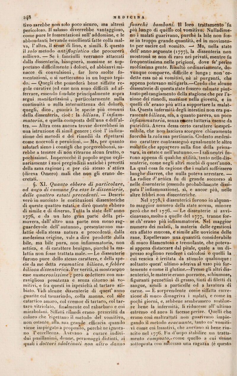 tivo sarebbe non solo poco sicuro, ma altresì pericoloso. 11 salasso diverrebbe vantaggioso, come pure le fomentazioni sull1 addomine, e le abbondanti bevande emollienti fatte colla mal¬ va, l’altea, il seme di lino, e simili. E questo il solo metodo antiflogistico che procurerà sollievo. — Se i fanciulli verranno attaccati dalla dissenteria, bisognerà, massime se sop¬ portano diffìcilmente i dolori, ed abbianvi mi¬ nacce di convulsioni , far loro molte fo¬ mentazioni, o si metteranno in un bagno tepi¬ do. — Quegli che possederà bene siffatte re¬ gole curative (ed esse non sono difficili ad af¬ ferrare, essendo fondate principalmente sopra segni manifestissimi , particolarmente sulla continuità o sulla intermittenza dei dolori), quegli, dico, guarirà le specie più comuni della dissenteria, cioè : la biliosa, 1’ infiam¬ matoria,, e quella composta dell’una e dell’al- tra. — Altra cosa ancora trovar dovrebbesi in una istruzione di simil genere ; cioè 1’ indica¬ zione dei metodi e dei rimedii da rigettarsi come nocevoli e perniciosi. — Ma, per quanto salutari sieno i consigli che porgerebbonsi, sa¬ rebbe a temere di non ritrarne alcun frutto, o pochissimo. Imperocché il popolo segue ordi¬ nariamente i suoi pregiudizii anziché i precetti della sana ragione ; e per ciò stesso s1 attira (diceva Omero) mali che non gli erano de¬ cretati. §. XI. Quanto ebbero di particolare, od anco di comune fra esse le dissenierie, delle quattro estati precedenti. — Descri¬ verò in succinto le costituzioni dissenteriche di queste quattro estati, e dirò quanto ebbero di simile e di diverso. Tutta la state dell’anno 1776, e da un lato gran parte della pri¬ mavera, dall’altro una parte non meno rag¬ guardevole dell’autunno, presentarono ma¬ lattie della stessa natura e procedenti dalla medesima origine, vale a dire prodotte dalla bile, ma bile pura, non infiammatoria, non settica, e di carattere benigno, purché la ma¬ lattia non fosse trattala male. — Le dissenterie furono pure dello stesso carattere, e della spe¬ cie da me detta reumatica biliosa, e febbre biliosa dissenterica. Per verità, si mostrarono esse numerosissime ; però cedettero con ma- ravigliosa prontezza e senza ritorno ai vo¬ mitivi, e fra questi in ispezieltà al tartaro sti— biato. Vidi alcune dissenterie di quest’ anno guarite col tamarindo, colla manna, col sale catartico amaro, col cremor di tartaro, col tar¬ taro vitriolato, finalmente col rabarbaro e coi mirabolani. Siffatti rimedi erano prescritti da coloro che rigettano il metodo del vomitivo, nonostante alla sua grande efficacia quando viene impiegalo a proposito, perchè ne ignora¬ no l’eccellenza. Avevano a curare indivi¬ dui pusillanimi, donne, personaggi distinti, ai quali i dottori sdolcinati non altro danno fuorché bomboni: Il loro trattamento 'fu più lungo di quélfo col vomitivo. Nulladime- no i malati guarivano, purché la bile non fos¬ se in troppo grande quantità, ed in movimen¬ to per uscire col vomito. —1 Ma, nella state dell’ anno seguente (1777), la dissenteria non mostrossì se non di raro nei privati, mentre fu frequentissima nelle prigioni, dove fe’ perire moltissima gente. Risultò ordinariamente, do¬ vunque comparve, difficile e lunga ; non‘ce¬ dette essa nè ai vomitivi, nè ai purganti, che appena potevano mitigarla.—Credo che alcune dissenterie di questa state fossero calmate piut¬ tosto pel cangiamento della stagione che per l’a¬ zione dei rimedi, massime nella giovetù, e in quelli eh’ erano più alti a sopportare la malat¬ tia. Questa infermità degli intestini non era pu¬ ramente biliosa, ma, a quanto pareva, un poco infiammatoria, senza e«6ere tuttavia esente da putridità. Aveva dessa certo carattere inespri¬ mibile, che non lasciava scorgere chiaramente fuorché la-vo/asua pertinacia. Codesto medesi¬ mo carattere contrassegnò egualmente le altre malattie che apparvero sulla fine della prima¬ vera, in estate e nell’autunno.— I sali neutri fu¬ rono appena di qualche utilità, tanto nelfe-dis- senterie, come negli altri morbi di quest’anno. La qual cosa fu cagione che i malati soffrissero lunghe diarree, che nulla poteva arrestare. — La radice d’ arnica fu di grande soccorso sì nelle dissenterie (essendo probabilmente dissi¬ pata l’infiammazione), sì, e ancor più, nelle altre febbri non dissenteriche. Nel 1778, i dissenterici furono in alquan¬ to maggior numero della state scorsa, minore però che nel 1776. — Le dissenterie si avvi- cinavano.molto a quelle del 1777, tranne for¬ se eh’ erano più infiammatorie. Nel maggior numero dei malati, la materia delle egestioni era affatto mucosa, e simile alle uovicine delle rane. Espellevano una quantità considerabile di muco filamentoso e tremolante, che poteva- si appena distaccare dal pitale, quale a un di¬ presso sogliono rendere i calcolosi o quelli la cui vescica è irritata da stimolo qualunque: soltanto quest’ ultimo aderiva al vaso più for¬ temente e come il glutine.—Presso gli altri dis¬ senterici, le materie erano porracee, schiumose, figuranti pezzettini di grasso, tinti di filetti di sangue, simili a particelle od a lavatura di carne. — E sorprendente come siffatta escre¬ zione di muco dimagriva i malati, e come iu pochi giorni, e, sebbene sembrassero sostene¬ re bene la infermità, li riducesse all1 ultimo estremo ed anco li facesse perire. Quelli che erano così maltrattali non guarivano impie¬ gando il metodo evacuante, tanto co’ vomiti¬ vi come coi lassativi, che avevano sì bene riu¬ scito nel 1776. Fu d’uopo stabilire un tratta¬ mento comp'osto,» come quello a cui venne sottoposta con successo una ragazza (è questo «