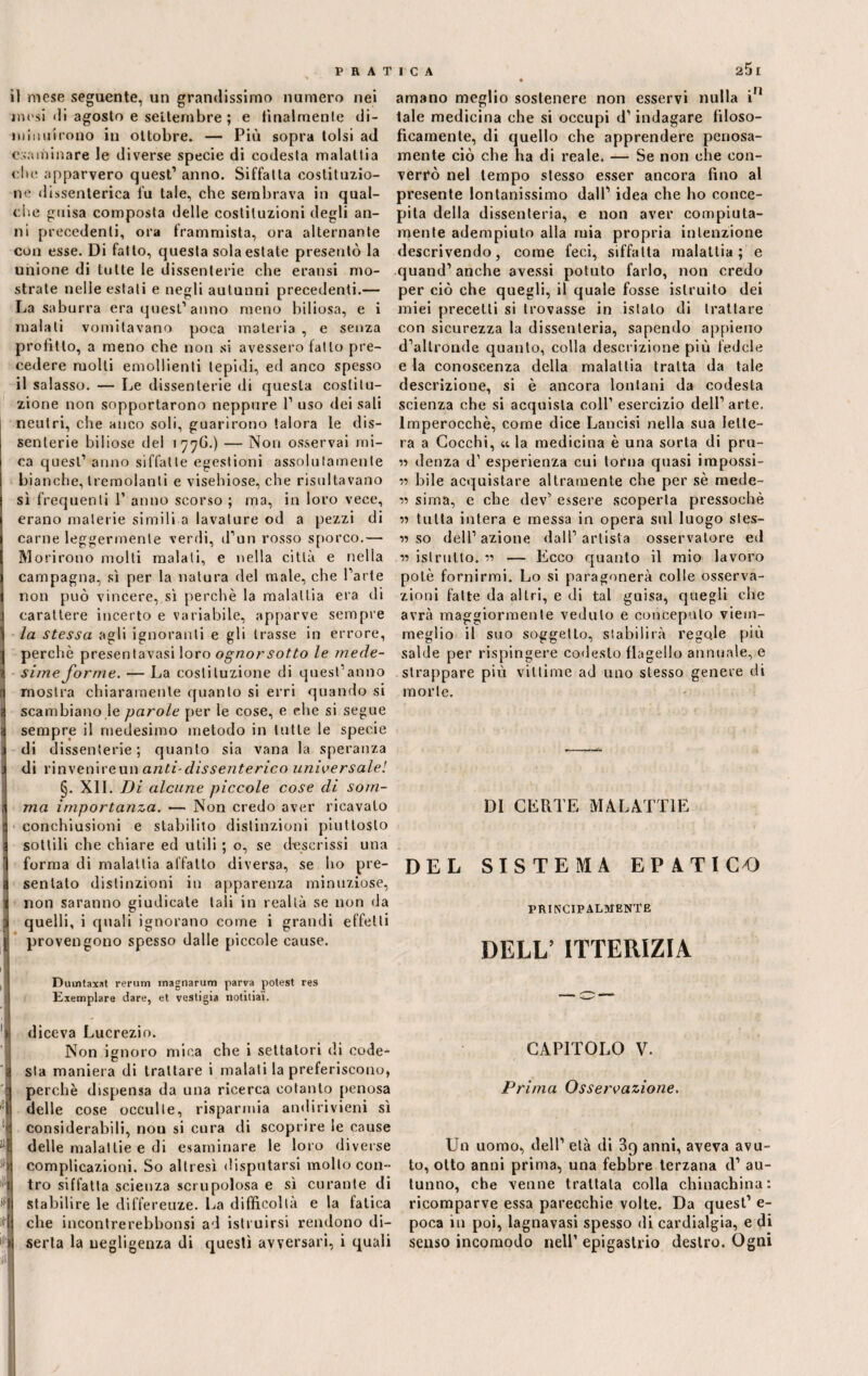 il mese seguente, un grandissimo numero nei mesi di agosto e settembre; e finalmente di¬ minuirono in ottobre. — Più sopra tolsi ad esaminare le diverse specie di codesta malattia ebe apparvero quest’ anno. Siffatta costituzio¬ ne dissenterica fu tale, che sembrava in qual¬ che guisa composta delle costituzioni degli an¬ ni precedenti, ora frammista, ora alternante con esse. Di fatto, questa sola estate presentò la unione di tutte le dissenterie che eransi mo¬ strale nelle estati e negli autunni precedenti.— La saburra era quest’anno meno biliosa, e i malati vomitavano poca materia , e senza profitto, a meno che non si avessero fatto pre¬ cedere molli emollienti lepidi, ed anco spesso il salasso. — Le dissenterie di questa costitu¬ zione non sopportarono neppure 1’ uso dei sali neutri, che anco soli, guarirono talora le dis¬ senterie biliose del 177G.) — Non osservai mi¬ ca quest’ anno siffatte egestioni assolutamente bianche, tremolanti e visehiose, che risultavano sì frequenti 1’ anno scorso ; ma, in loro vece, erano materie simili a lavature od a pezzi di carne leggermente verdi, d’un rosso sporco.— Morirono molti malati, e nella città e nella campagna, sì per la natura del male, che l’arte non può vincere, sì perchè la malattia era di carattere incerto e variabile, apparve sempre la stessa agli ignoranti e gli trasse in errore, perchè presentavasi loro ognorsotto le mede¬ sime forme. — La costituzione di quest’anno mostra chiaramente quanto si erri quando si scambiano.le parole per le cose, e che si segue sempre il medesimo metodo in tutte le specie di dissenterie; quanto sia vana la speranza di rinvenire un anti- dissenterico universale! §. XI1. Di alcune piccole cose di som¬ ma importanza. — Non credo aver ricavalo conchiusioni e stabilito distinzioni piuttosto sottili che chiare ed utili ; o, se descrissi una forma di malattia affatto diversa, se ho pre¬ sentato distinzioni in apparenza minuziose, non saranno giudicate tali in realtà se non da quelli, i quali ignorano come i grandi effetti provengono spesso dalle piccole cause. amano meglio sostenere non esservi nulla iM tale medicina che si occupi d’indagare filoso¬ ficamente, di quello che apprendere penosa¬ mente ciò che ha di reale. — Se non che con¬ verrò nel tempo stesso esser ancora fino al presente lontanissimo dall’ idea che ho conce¬ pita della dissenteria, e non aver compiuta¬ mente adempiuto alla mia propria intenzione descrivendo, come feci, siffatta malattia; e quand’anche avessi potuto farlo, non credo per ciò che quegli, il quale fosse istruito dei miei precetti si trovasse in islalo di trattare con sicurezza la dissenteria, sapendo appieno d’altronde quanto, colla descrizione più fedele e la conoscenza della malattia tratta da tale descrizione, si è ancora lontani da codesta scienza che si acquista coll’ esercizio dell’arte. Imperocché, come dice Lancisi nella sua lette¬ ra a Cocchi, «la medicina è una sorta di pru- « denza d’ esperienza cui torna quasi impossi- « bile acquistare altramente che per sè mede- « siina, e che dev’ essere scoperta pressoché iì tutta intera e messa in opera sul luogo sfes- « so dell’azione dall’artista osservatore ed istrutto, w — Ecco quanto il mio lavoro potè fornirmi. Lo si paragonerà colle osserva¬ zioni fatte da altri, e di tal guisa, quegli che avrà maggiormente veduto e concepulo viem¬ meglio il suo soggetto, stabilirà regole più salde per rispingere codesto flagello annuale, e strappare più vittime ad uno stesso genere di morte. DI CERTE MALATTIE DEL SISTEMA EPATICA) PRINCIPALMENTE DELL’ ITTERIZIA fi I Dumtaxat rerum magnarum parva potest res Exemplare dare, et vestigia notitiai*. diceva Lucrezio. Non ignoro mica che i settatori di code¬ sta maniera di trattare i maiali la preferiscono, perchè dispensa da una ricerca cotanto penosa delle cose occulte, risparmia andirivieni sì considerabili, non si cura di scoprire le cause delle malattie e di esaminare le loro diverse >| complicazioni. So altresì disputarsi molto con- ‘jj tro siffatta scienza scrupolosa e sì curante di Jil| stabilire le differenze. La difficoltà e la fatica fri che incontrerebbonsi ad istruirsi rendono di- ll| seria la negligenza di questi avversari, i quali CAPITOLO V. Prima Osservazione. Un uomo, dell’ età di 3q anni, aveva avu¬ to, otto anni prima, una febbre terzana d’ au¬ tunno, che venne trattata colla chinachina: ricomparve essa parecchie volte. Da quest’ e- poca in poi, lagnavasi spesso di cardialgia, e di senso incomodo nell’ epigastrio destro. Ogni