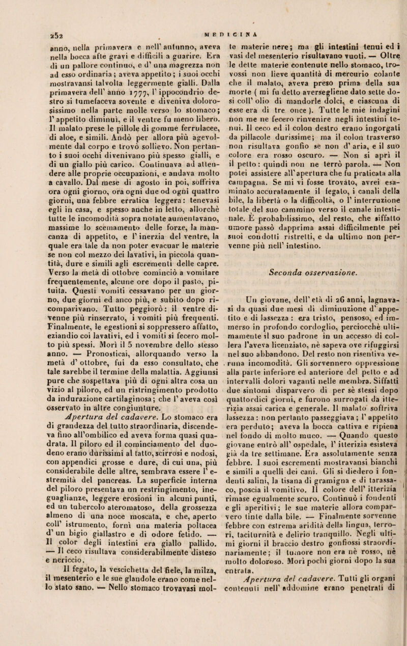 anno, nella primavera e nell' autunno, aveva nella bocca afte gravi e difficili a guarire. Era di un pallore continuo, e d’ una magrezza non ad esso ordinaria ; aveva appetito ; i suoi occhi mostravansi talvolta leggermente gialli. Dalla primavera dell’ anno 1777, l1 ippoeondrio de¬ stro si tumefaceva sovente e diveniva doloro¬ sissimo nella parte molle verso lo stomaco; 1’ appetito diminuì, e il ventre fu meno libero. Il malato prese le pillole di gomme ferrulacee, di aloe, e simili. Andò per allora più agevol¬ mente dal corpo e trovò sollievo. Non pertan¬ to i suoi occhi divenivano più spesso gialli, e di un giallo più carico. Continuava ad atten¬ dere alle proprie occupazioni, e andava molto a cavallo. Dal mese di agosto in poi, soffriva ora ogni giorno, ora ogni due od ogni quattro giorni, una febbre erratica leggera: tenevasi egli in casa, e spesso anche in letto, allorché tutte le incomodità sopra notate aumentavano, massime lo scemamento delle forze, la man¬ canza di appetito, e l'inerzia del ventre, la quale era tale da non poter evacuar le materie se non col mezzo dei lavativi, in piccola quan¬ tità, dure e simili agli escrementi delle capre. Verso la metà di ottobre cominciò a vomitare frequentemente, alcune ore dopo il pasto, pi¬ tuita. Questi vomiti cessavano per un gior¬ no, due giorni ed anco più, e subito dopo ri¬ comparivano. Tutto peggiorò: il ventre di¬ venne più rinserrato, i vomiti più frequenti. Finalmente, le egestioni si soppressero affatto, eziandio coi lavativi, ed i vomiti si fecero mol¬ to più spessi. Morì il 5 novembre dello stesso anno. — Pronosticai, allorquando verso la metà d' ottobre, fui da esso consultato, che tale sarebbe il termine della malattia. Aggiunsi pure che sospettava più di ogni altra cosa un vizio al piloro, ed un ristringimento prodotto da indurazione cartilaginosa; che l’aveva così osservato in altre congiunture. Apertura del cadavere. Lo stomaco era di grandezza del tutto straordinaria, discende¬ va fino all’ombilico ed aveva forma quasi qua¬ drata. Il piloro ed il cominciamento del duo¬ deno erano durissimi al tatto, scirrosi e nodosi, con appendici grosse e dure, di cui una, più considerabile delle altre, sembrava essere 1’ e- stremità del pancreas. La superficie interna del piloro presentava un restringimento, ine¬ guaglianze, leggere erosioni in alcuni punti, ed un tubercolo ateromatoso, della grossezza almeno di una noce moscata, e che, aperto coll’ istrumento, fornì una materia poltacea d’ un bigio giallastro e di odore fetido. — Il color degli intestini era giallo pallido. — Il ceco risultava considerabilmente disteso e nericcio. 11 fegato, la vescichetta del fiele, la milza, il mesenterio e le sue glandole erano come nel¬ lo stato sano. *— Nello stomaco trovavasi mol¬ te materie nere; ma gli intestini tenui ed i vasi del mesenterio risultavano vuoti. — Oltre le dette materie contenute nello stomaco, tro- vossi non lieve quantità di mercurio colante che il malato, aveva preso prima della sua morte ( mi fu detto aversegliene dato sette do¬ si coll’ olio di mandorle dolci, e ciascuna di esse era di tre once ). Tutte le mie indagini non me ne fecero rinvenire negli intestini te¬ nui. Il ceco ed il colon destro erano ingorgati da pillacole durissime; ma il colon trasverso non risultava gonfio se non d’ aria, e il suo colore era rosso oscuro. — Non si aprì il il petto : quindi non ne terrò parola. — Non potei assistere all'apertura che fu praticata alla campagna. Se mi vi fosse trovato, avrei esa¬ minato accuratamente il fegato, i canali della bile, la libertà o la difficoltà, o 1’ interruzione totale del suo cammino verso il canale intesti¬ nale. E probabilissimo, del resto, che siffatto umore passò dapprima assai difficilmente pei suoi condotti ristretti, e da ultimo non per¬ venne più nell’ intestino. Seconda osservazione. Un giovane, dell'età di 26 anni, lagnava- si da quasi due mesi di diminuzione d’ appe¬ tito e di lassezza : era tristo, pensoso, ed im¬ merso in profondo cordoglio, perciocché ulti¬ mamente il suo padrone in un accesso di col¬ lera l’aveva licenziato, nè sapeva ove rifuggirsi nel suo abbandono. Del resto non risentiva ve¬ runa incomodità. Gli sorvennero oppressione alla parte inferiore ed anteriore del petto e ad intervalli dolori vaganti nelle membra. Siffatti due sintomi disparvero di per sé stessi dopo quattordici giorni, e furono surrogati da itte¬ rizia assai carica e generale. Il malato soffriva lassezza: non pertanto passeggiava; l’appetito era perduto; aveva la bocca cattiva e ripiena nel fondo di molto muco. — Quando questo giovane entrò all’ ospedale, l’itterizia esisteva già da tre settimane. Era assolutamente senza febbre. I suoi escrementi mostravansi bianchi e simili a quelli dei cani. Gli si diedero i fon¬ denti salini, la tisana di gramigna e di tarassa- co, poscia il vomitivo. 11 colore dell’ itterizia rimase egualmente scuro. Continuò i fondenti egli aperitivi; le sue materie allora compar¬ vero tinte dalla bile. — Finalmente sorvenne febbre con estrema aridità della lingua, terro¬ ri, taciturnità e delirio tranquillo. Negli ulti¬ mi giorni il braccio destro gonfiossi straordi¬ nariamente; il tumore non era nè rosso, nè mollo doloroso. Morì pochi giorni dopo la sua entrata. Apertura del cadavere. Tutti gli organi contenuti nell’ addomine erano penetrali di
