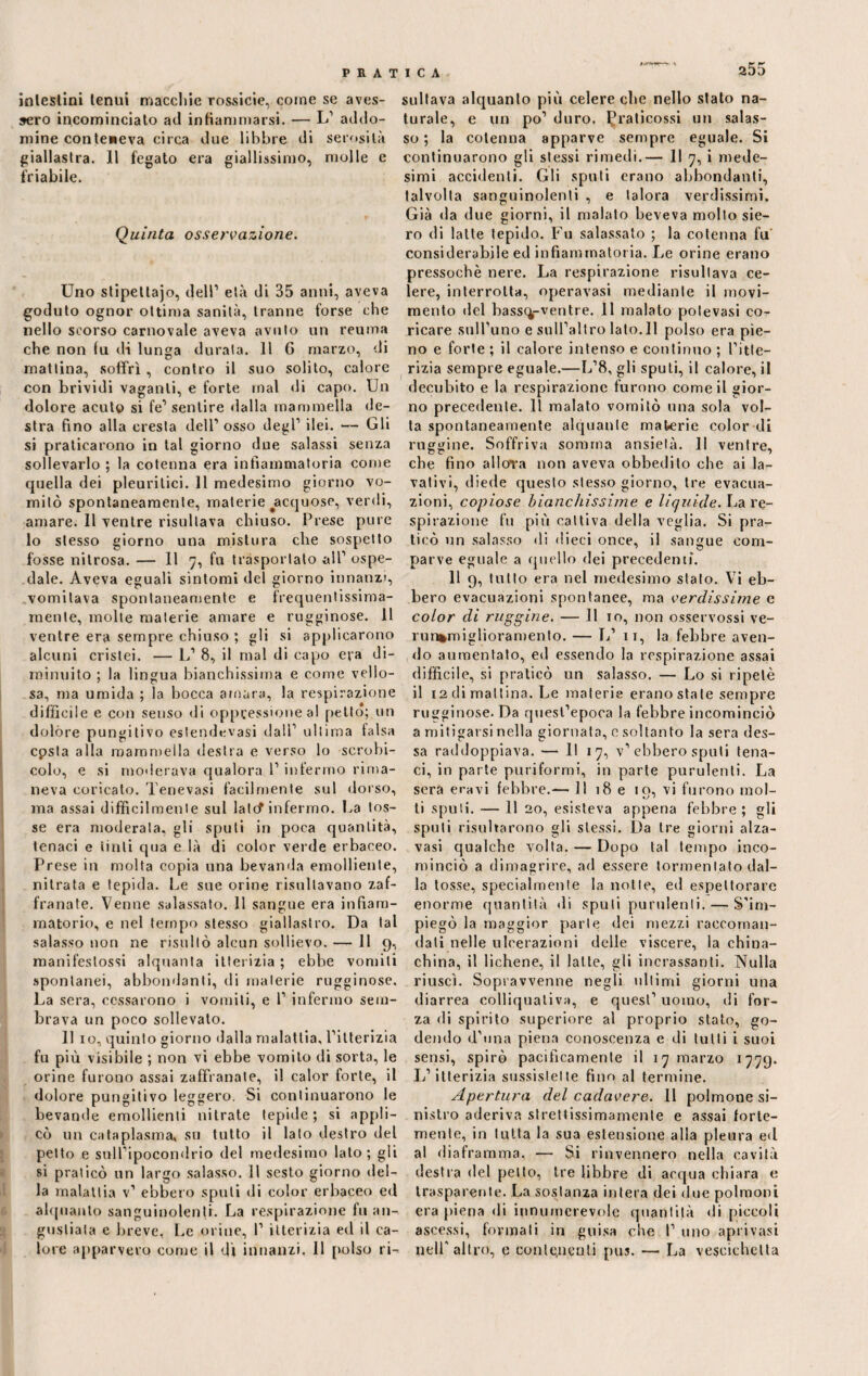 intestini tenui macchie rossicie, come se aves¬ sero incominciato ad infiammarsi. — L1 addo- mine conteneva circa due libbre di serosità giallastra. II fegato era giallissimo, molle e friabile. Quinta osservazione. Uno stipettajo, dell1 età di 35 anni, aveva goduto ognor ottima sanità, tranne forse che nello scorso carnovale aveva avuto un reuma che non fu di lunga durata. 11 6 marzo, di mattina, soffrì, contro il suo solito, calore con brividi vaganti, e forte mal di capo. Un dolore acuto si fe1 sentire dalla mammella de¬ stra fino alla cresta dell1 osso degl1 ilei. — Gli si praticarono in tal giorno due salassi senza sollevarlo ; la cotenna era infiammatoria come quella dei pleuritici. 11 medesimo giorno vo¬ mitò spontaneamente, materie ^acquose, verdi, amare. Il ventre risultava chiuso. Prese pure lo stesso giorno una mistura che sospetto fosse nitrosa. — Il 7, fu trasportato all1 ospe¬ dale. Aveva eguali sintomi del giorno innanzi, vomitava spontaneamente e frequentissima- mente, molte materie amare e rugginose. 11 ventre era sempre chiuso ; gli si applicarono alcuni cristei. — L1 8, il mal di capo era di¬ minuito ; la lingua bianchissima e come vello¬ sa, ma umida ; la bocca amara, la respirazione difficile e con senso di oppressione al petto; un dolóre pungitivo eslendevasi dall1 ultima falsa cpsta alla mammella destra e verso lo scrobi- colo, e si moderava qualora l1 infermo rima¬ neva coricato. Tenevasi facilmente sul dorso, ma assai difficilmente sul late? infermo, ha tos¬ se era moderata, gli spuli in poca quantità, tenaci e tinti qua e là di color verde erbaceo. Prese in molta copia una bevanda emolliente, nitrata e tepida. Le sue orine risultavano zaf- franate. Venne salassato. 11 sangue era infiam¬ matorio, e nel tempo stesso giallastro. Da tal salasso non ne risultò alcun sollievo. — li 9, manifeslossi alquanta itterizia ; ebbe vomiti spontanei, abbondanti, ili materie rugginose. La sera, cessarono i vomiti, e l1 infermo sem¬ brava un poco sollevato. 11 io, quinto giorno dalla malattia, l’itterizia fu più visibile ; non vi ebbe vomito di sorta, le orine furono assai zaffranate, il calor forte, il dolore pungitivo leggero. Si continuarono le bevande emollienti nitrate tepide; si appli¬ cò un cataplasma, su tutto il lato destro del petto e sulPipocondrio del medesimo lato; gli si praticò un largo salasso. 11 sesto giorno del¬ la malattia v1 ebbero spuli di color erbaceo ed alquanto sanguinolenti. La respirazione fu an¬ gustiata e breve, Le orine, 1’ itterizia ed il ca¬ lore apparvero come il dì innanzi. 11 polso ri¬ sultava alquanto più celere che nello stato na¬ turale, e un po’ duro, ^raticossi un salas¬ so ; la cotenna apparve sempre eguale. Si continuarono gli stessi rimedi.— Il 7, i mede¬ simi accidenti. Gli sputi erano abbondanti, talvolta sanguinolenti , e talora verdissimi. Già «la due giorni, il malato beveva molto sie¬ ro di latte tepido. Fu salassato ; la cotenna fu considerabile ed infiammatoria. Le orine erano pressoché nere. La respirazione risultava ce¬ lere, interrotta, operavasi mediante il movi¬ mento «lei bass^-ventre. 11 malato polevasi co¬ ricare suirunoesuiraltrolato.il polso era pie¬ no e forte ; il calore intenso e continuo ; l’Itte¬ rizia sempre eguale.—L’8, gli sputi, il calore, il decubito e la respirazione furono come il gior¬ no precedente. Il malato vomitò una sola vol¬ ta spontaneamente alquante materie color di ruggine. Soffriva somma ansietà. 11 ventre, che fino allora non aveva obbedito che ai la¬ vativi, diede questo stesso giorno, tre evacua¬ zioni, copiose bianchissime e liquide. La re¬ spirazione fu più cattiva della veglia. Si pra¬ ticò un salasso di dieci once, il sangue com¬ parve eguale a quello dei precedenti. 11 9, tutto era nel medesimo stato. Vi eb¬ bero evacuazioni spontanee, ma verdissime e color di ruggine. — II io, non osservossi ve- run*miglioramento. — L1 11, la febbre aven¬ do aumentato, ed essendo la respirazione assai difficile, si praticò un salasso. — Lo si ripetè il 12 di mattina. Le materie erano state sempre rugginose. Da quesfepoca la febbre incominciò a mitigarsi nella giornata, c soltanto la sera des- sa raddoppiava. — li 17, v1 ebbero sputi tena¬ ci, in parte puriformi, in parte purulenti. La sera eravi febbre.— 11 18 e io, vi furono mol- ti sputi. — 11 20, esisteva appena febbre; gli spuli risultarono gli stessi. Da tre giorni alza- vasi qualche volta. — Dopo tal tempo inco¬ minciò a dimagrire, ad essere tormentato dal¬ la tosse, specialmente la notte, ed espettorare enorme quantità di sputi purulenti. — S’im¬ piegò la maggior parte dei mezzi raccoman¬ dali nelle ulcerazioni delle viscere, la china¬ china, il lichene, il latte, gli incrassanti. Nulla riuscì. Sopravvenne negli ultimi giorni una diarrea colliqualiva, e quest1 uomo, di for¬ za di spirito superiore al proprio stato, go¬ dendo d'una piena conoscenza e di tutti i suoi sensi, spirò pacificamente il 17 marzo 1779. L1 itterizia sussistette fino al termine. Apertura del cadavere. 11 polmone si¬ nistro aderiva strettissimamente e assai forte¬ mente, in tutta la sua estensione alla pleura ed al diaframma. — Si rinvennero nella cavità destra del petto, tre libbre di acqua chiara e trasparente. La sostanza intera dei due polmoni era piena di innumerevole quantità di piccoli ascessi, formali in guisa che I1 uno aprivasi nell'altro, e conte,acuii pus. — La vescichetta