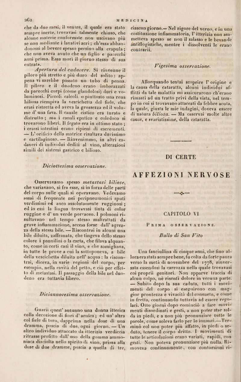 che da due mesi, il ventre, il quale era stato sempre inerte, trovavasi talmente chiuso, che alcune materie conformate non uscivano più se non mediante i lavativi acri ; ch’essa abban- donossi al bevere spesso persino alla crapula ; che non aveva avuto che un figlio e parecchi anni prima. Essa morì il giorno stesso di sua entrata. Apertura del cadavere. Si rinvenne il piloro più stretto e più duro del solito : ap¬ pena vi sarebbe passalo un tubo di penna. Il piloro e il duodeno erano imbarazzati da parecchi corpi (come glaridolosi) duri e vo¬ luminosi. Piccoli calcoli, o piuttosto una rena biliosa riempiva la vescichetta del fiele, che crasi ristretta ed aveva la grossezza ed il volu¬ me d’ una fava. II canale cistico era turato e distrutto ; ma i canali epatico e coledoco si trovarono liberi. Il fegato era in ottimo stato ; i crassi intestini erano ripieni di escrementi. — L’orificio della matrice risultava durissimo e cartilaginoso. — Rinvenimmo, in altri ca¬ daveri di individui dediti al vino, alterazioni simili dei sistemi gastrico e bilioso. Diciottesima osservazione. Osservavamo spesso metastasi biliose, che variavano, sì fra esse, sì in forza delle parti del corpo sulle quali si operavano. Vedevamo assai di frequente nei peripneumonici spuli verdissimi ed anco assolutamente rugginosi ; ed in essi la lingua trovavasi tinta di color ruggine o d’ un verde porraceo. I polmoni ri¬ sultavano nel tempo stesso maltrattati da grave infiammazione, accesa forse dall1 agrez¬ za della stessa bile. —Riscontrai in alcuni una bile diluita, zaffranata, che tingeva dello stesso colore i pannilini o la carta, che filava alquan¬ to, come in certi casi il vino, e che somigliava, in tutte le prove a cui la sottoponeva, a bile della vescichetta diluita nell1 acqua : la riscon¬ trai, diceva, in varie regioni del corpo, per esempio, nella cavità del petto, e ciò per effet¬ to di metastasi. 11 passaggio della bile nel duo¬ deno era tuttavia libero. Diciannovesima osservazione. Guarii quest1 autunno una donna itterica colla decozione di fiori d1 arnica ; ed un1 altra col fiele di toro, dapprima nella dose di una dramma, poscia di due, ogni giorno. — Un altro individuo attaccato da itterizia verdiccia ritrasse profitto dall’uso della gomma ammo¬ niaca disciolta nello spirito di vino, prima alla dose di due dramme, poscia a quella di tre, ciascun giorno.— Nel rigore del verno, e in una costituzione infiammatoria, l’itterizia non am¬ metteva spesso se non il salasso e le bevande antiflogistiche, mentre i dissolventi le erano contrarii. Vigesima osservazione. Allorquando tentai scoprire 1’ origine e la causa della cataratta, alcuni individui af¬ flitti da tale malattia mi assicurarono ch’erano rimasti ad un tratto privi della vista, nel tem¬ po in cui si trovavano attaccati da febbre acuta, la quale, giusta le mie indagini, doveva essere di natura biliosa. — Ma osservai molte altre cause, e svariatissime, della cataratta. DI CERTE AFFEZIONI NERVOSE CAPITOLO VI Prima osservazione. Ballo di San Vito Una fanciullina di cinque anni, che fino al¬ lora era stala sempre bene, fu colta da forte paura verso la metà di novembre del 1778, rinver- sata essendosi la carrozza nella quale trovavasi coi proprii genitori. Non apparve traccia di alcun colpo, nè risentì dolore in veruna parte. — Subito dopo la sua caduta, tutti i movi¬ menti del corpo si eseguirono con mag¬ gior prontezza e vivacità del consueto, e come in fretta, continuando tuttavia ad essere rego¬ lari. Otto giorni dopo cominciò a fare movi¬ menti disordinati e gesti, a non poter star sal¬ da in piedi, e a non più pronunziare tutte le parole, come soleva farlo per lo innanzi.— Ter¬ mino col non poter più affatto, in piedi o se¬ duto, tenere il corpo dritto. I movimenti di tutte le articolazioni erano variali, rapidi, con gesti. Non poteva pronunziare più nulla. Ri¬ moveva continuamente, con contorsioni ri-
