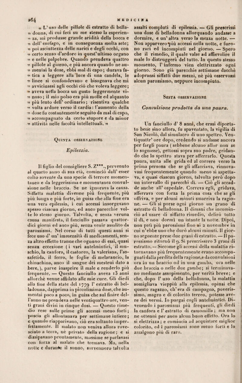 » L’uso delle pillole di estratto di bella- n donna, di cui feci su me stesso la esperien- « za, mi produsse grande aridità della bocca e « dell’esofago, e iu conseguenza molta sete; n poi asciuttezza delle narici e degli occhi, con 55 certo senso d’ardore in quest’ultimo organo 55 e nelle palpebre. Quando prendeva quattro 55 pillole al giorno, e più ancora quando ne au¬ si menlai la dose, ebbi mal di capo; durava fa¬ si tica a leggere alla luce di una candela, le ss linee si confondevano e bisognava che mi 55 avvicinassi agli occhi ciò che voleva leggere; 55 aveva nella bocca un gusto leggermente vi¬ si noso ; il mio polso era più molle ed alquanto ii più lento dell’ ordinario; risentiva qualche ii volta ardore verso il cardia: l'aumento della « dose fu costantemente seguito da mal di capo, « accompagnato da certo stupore e da miuor ii attività nelle facoltà intellettuali. « Quinta osservazione Epilessia. Il figlio del consigliere S. Z***., pervenuto al quarto anno di sua età, cominciò dall’ esser colto sovente da una specie di terrore momen¬ taneo e da leggerissima e momentanea convul¬ sione nelle braccia. Se ne ignorava la causa. Siffatta malattia divenne più frequente, più più lunga e più forte, in guisa che alla fine era una vera epilessia, i cui accessi insorgevano spesso ciascun giorno, ed anco parecchie vol¬ le lo stesso giorno. Talvolta, e senza veruna causa manifesta, il fanciullo passava quattor¬ dici giorni ed anco più, senza venir assalito da parossismi. Nel corso di tutti questi anni si fece uso d’ un’ immensità di medicamenti, sen¬ za altro effetto tranne che ognuno di essi, quasi senza eccezione ( i vari antelmintici, il mu¬ schio, la canfora, il castoreo, la valeriana, l’as¬ safetida, il ferro, le foglie di melarancio, la chinachina, anco il sangue dei mestrui dato a bere,), parve inasprire il male e renderlo più frequente. — Questo fanciullo aveva i3 anni allorché venne affidato alle mie cure. Gli diedi alla fine della state del 1779 1’ estratto di bel¬ ladonna, dapprima in piccolissima dose, che au¬ mentai poco a poco, in guisa che sul finire del¬ l’anno ne prendeva nelle ventiquattro ore, ven¬ ti grani divisi in cinque dosi. — Questo rime¬ dio rese sulle prime gli accessi meno forti ; poscia gli allontanava per settimane intiere ; e quando riapparivano, ciò era soltanto imper¬ fettamente. Il malato non veniva allora rove¬ scialo a terra, nè privato della ragione ; e si dissipavano prontamente, massime se parlavasi con forza al malato che tremava. Ma, nella notte e durante il sonno, sovvennero talvolta assalti compiuti di epilessia. — Gli prescrissi una dose di belladonna allorquando andasse a dormire, e un’ altra verso la mezza notte. — Non apparvero»più accessi nella notte, e furo¬ no rari ed incompiuti nel giorno. — Spero che il rimedio, il quale valse ad affievolire il male lo distruggerà del tutto. In questo stesso momento, l’infermo vien elettrizzato ogni giorno. Sono già parecchie settimane dacché adopransi siffatti due mezzi, nè più osservossi alcun parossismo, neppure incompiuto. Sesta osservazione Convulsione prodotta da una paura. Un fanciullo d’ 8 anni, che erasi diporta¬ to bene sino allora, fu spaventato, la vigilia di San Nicolò, dal simulacro di uno spettro. Ven- tiquattr’ ore dopo, credendo si andasse ancora per fargli paura (sebbene alcuno allor non se 10 sognasse), geltossi sopra suo padre, gridan¬ do che lo spettro stava per afferrarlo. Questa paura, unita alle grida ed al correre verso la prima persona che se gli affacciava, rinnova- vasi frequentemente quando meno si aspetta¬ va, e quasi ciascun giorno, talvolta però dopo un intervallo di parecchi dì. —Ciò gli accad¬ de anche all’ ospedale. Correva egli, gridava, afferrava con forza la prima cosa che se gli offriva, e per alcuni minuti smarriva la ragio¬ ne. — Gli si porse ogni giorno un grano di estratto di belladonna. Il dimani che incomin¬ ciò ad usare di siffatto rimedio, delirò lutto 11 dì, e non dormì un istante la notte. Dipoi, non patì più parossismi fino ai 2 novembre in cui n’ebbe uno che durò alcuni minuti. 11 gior¬ no seguente prese due grani di estratto. — 11 pa¬ rossismo ritornò il 9. Si prescrissero 3 grani di estratto. — Siccome gli accessi della malattia ri¬ tornavano più frequentemente erano accompa¬ gnali dalla perdita della ragione,e da convulsioni ora in un braccio od in una gamba, ora nelle due braccia o nelle due gambe; si terminava¬ no mediante assopimento, per verità breve; e che, dopo 1’ uso della belladonna, la malattia somigliava vieppiù alla epilessia, opinai che questo ragazzo, ch'era di campagna, poveris¬ simo, magro e di colorito terreo, potesse ave¬ re dei vermi. Io purgai cogli antelmintici. Di¬ venendo i parossismi più frequenti, gli diedi la canfora e 1’ estratto di camomilla ; ma non ne ottenni per anco alcun buon effetto. Ora lo si elettrizza; e comincia ad acquistare miglior colorilo, ed i parossismi sono meno forti e lo assalgono più di raro. ì I i '