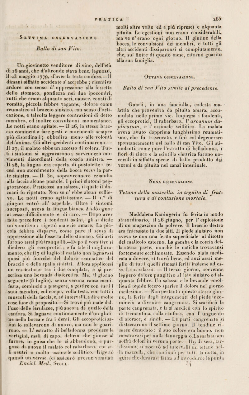 Settima osservazione « Ballo di san Vito. Un giovinetto venditore di vino, dell’età di 16 anni, che d’altronde stava bene, lagnossi, il 23 maggio 1779, d’aver la testa confusa.—11 dimani siffatto accidente s’accrebbe ; risentiva ardore con senso d’ oppressione alla fossetta dello stomaco, gonfiezza nei due ipocondri, rutti che erano alquanto acri, nausee, conati di vomito, piccola febbre vagante, dolore come reumatico al braccio sinistro, con senso d’orti¬ cazione, e talvolta leggere contrazioni di detto membro, ed inoltre convulsioni momentanee. Le notti erano agitate. — Il 26, lo stesso brac¬ cio cominciò a fare gesti e movimenti sempre più disordinali ; obbediva meno alle volontà dell’anima. Gli altri accidenti continuarono.— 11 27, il malato ebbe un accesso di colera. Tut¬ ti i sintomi si aggravarono ; sovvennero mo¬ vimenti disordinati della coscia sinistra. — Il 28, la lingua era coperta di pustolette : fe- cesi uno storcimento della bocca verso la par¬ te sinistra. — 11 3o, sopravvennero eziandio alla faccia alcune pustole. 1 primi sintomi peg¬ giorarono. Praticossi un salasso, il quale il do¬ mani fu ripetuto. Non se n’ ebbe alcun sollie¬ vo. Le notti erano agitatissime. — 11 i.° di giugno entrò all’ ospedale. Oltre i sintomi suesposti, aveva la lingua bianca. Andò ognor al cesso difficilmente e di raro. — Dopo aver fatto precedere i fondenti salini, gli si diede un vomitivo : rigettò materie amare. La pic¬ cola febbre disparve, come pure il senso di oppressione alla fossetta dello stomaco. Gli arti furono assai più tranquilli.—Dopo il vomitivo si diedero gli eccoprolici ; e fu tale il migliora¬ mento,che il 7 di luglio il malato non lagnavasi quasi più fuorché del dolore reumatico del braccio e della spalla sinistri. Allora applicossi un vescicatorio tra i due omoplala, e $i pre¬ scrisse una bevanda diaforetica. Ma, il giorno seguente (8 luglio), senza veruna causa mani¬ festa, cominciò a piangere, a gestire con tulli i suoi membri, col corpo, eolia lesta, con tulli i muscoli della faccia, e, ad intervalli, a dire molle cose fuor di proposito.—Si trovò più male dal¬ l'uso delle ferulacee, più ancora da quello della canfora. Si lagnava continuamente d’un gluti¬ ne nella bocca e fra i denti. Gli eccoprolici sa¬ lini lo sollevarono di nuovo, ma non lo guari¬ rono. — L’ estratto di belladonna produsse le vertigini, mali di capo, delirio che giunse «1 furore, in guisa che lo si abbandonò, e pur- gossi di nuovo il malato col rabarbaro, coi sa¬ li neutri e molto essimele scillitico, bigello quindi un vèrme (ci assiemò averne vomitati Elicici. Med., Stoll. molti altre volte ed a più riprese) e alquanta pituita. Le egestioni non erano considerabili, ma ve n’ erano ogni giorno. 11 glutine della bocca, le convulsioni dei membri, e tutti gli altri accidenti dissiparonsi sì compiutamente, che, sul finire di questo mese, ritornò guarito alla sua famiglia. Ottava osservazione. Ballo di san Vito simile al precedente. Guarii, in una fanciulla, codesta ma¬ lattia che proveniva da pituita amara, accu¬ mulata nelle prime vie. Impiegai i fondenti, gli eccoprolici, il rabarbaro, 1’ arcanum du¬ plicatum, e 1’ ossimele scillitico. La malata aveva avuto dapprima lunghissimo reumati¬ smo, che fu trascurato, e finì col degenerare spontaneamente nel ballo di san Tito. Gli sti¬ molanti, come pure Pesi rat lo di belladonna, i fiori di zinco e la scintilla elettrica furono no- cevoli in siffatta specie di ballo prodotto dai vermi e da pituita nel canal intestinale. Nona osservazione Tetano della mascella, in seguito di frat¬ tura e di contusione mortale. Maddalena Kaningerin fu ferita in modo straordinario, il 26 giugno, per 1’ esplosione di un magazzino da polvere. 11 braccio destro era fracassalo in due siti. 11 piede sinistro non aveva se non una ferita superficiale al disotto del malleolo esterno. La gamba e la coscia del¬ la stessa pa-rte, nonché le natiche trovavansi fortemente ecchimosate. Essendo stata medi¬ cala a dovere, si trovò bene, ed anzi assai me¬ glio di tulii quelli rimasti feriti insieme ad es¬ sa. La si salassò. — Il terzo giorno, sorvenne leggero dolore pungilivo al lato sinistro ed al¬ quanta febbre. Un salasso e le bevande emol¬ lienti tepide fecero sparire il dolore nel giorno medesimo. —Nou pertanto questo stesso gior¬ no, la ferita degli integumenti del piede inco¬ minciò a divenire cangrenosa. Si scarificò la parte cangrenata, e la si medicò con lo spirito di trementina, colla canfora, con 1’ unguento di storace, e simili. — Le parti cangienate si distaccarono il settimo giorno. Il tendine ri¬ mase denudalo : il suo colore era buono, non rriosllavasi per nulla danneggialo.La malata non soffrì dolori in veruna parte.—11 9 di sera, tar¬ dissimo, si osservò ad intervalli un tetano nel¬ la mascella, che continuò per tutta la notte, in guisa che duravasi fatica ad introdurre la punta