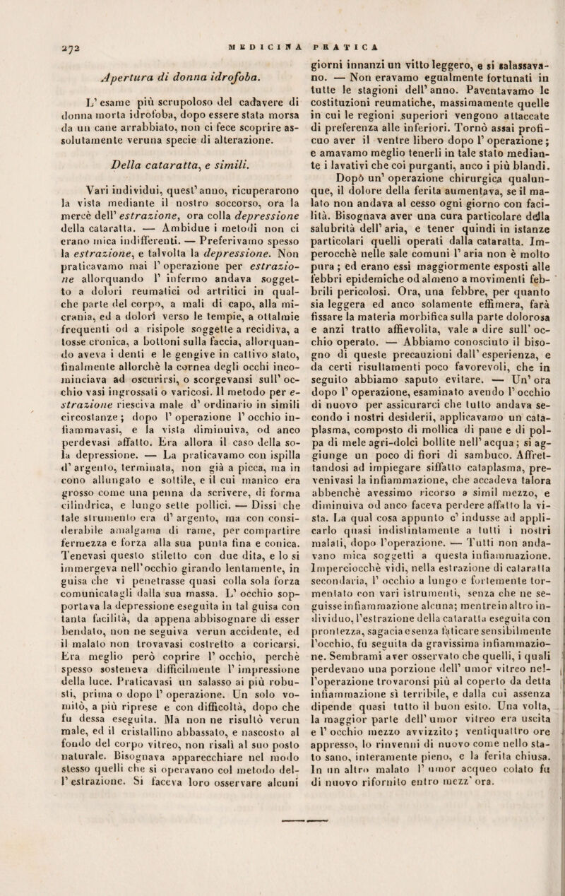 Apertura di donna idrofoba. L’ esame più scrupoloso del cadavere di donna morta idrofoba, dopo essere stata morsa da un cane arrabbiato, non ci fece scoprire as¬ solutamente veruna specie di alterazione. Della cataratta, e simili. Vari individui, quest’anno, ricuperarono la vista mediante il nostro soccorso, ora la mercè dell1 estrazione, ora colla depressione della cataratta. — Ambidue i metodi non ci erano mica indifferenti. — Preferivamo spesso la estrazione, e talvolta la depressione. Non praticavamo mai l1 operazione per estrazio¬ ne allorquando 1’ infermo andava sogget¬ to a dolori reumatici od artritici in qual¬ che parte del corpo, a mali di capo, alla mi- crania, ed a dolori verso le tempie, a oftalmie frequenti od a risipole soggette a recidiva, a tosse cronica, a bottoni sulla faccia, allorquan¬ do aveva i denti e le gengive in cattivo stato, finalmente allorché la cornea degli occhi inco¬ minciava ad oscurirsi, o scorgevansi sull’oc¬ chio vasi ingrossati o varicosi. Il metodo per e- strazione riesciva male d1 ordinario in simili circostanze; dopo l’operazione l’occhio in- fiammavasi, e la vista diminuiva, od anco perdevasi affatto. Era allora il caso della so¬ la depressione. — La praticavamo con ispida d1 argento, terminata, non già a picca, ma in cono allungalo e sottile, e il cui manico era grosso come una penna da scrivere, di forma cilindrica, e lungo sette pollici. — Dissi che tale strumento era d’ argento, ma con consi¬ derabile amalgama di rame, per compartire fermezza e forza alla sua punta fina e conica. Tenevasi questo stiletto con due dita, e lo si immergeva nell’occhio girando lentamente, in guisa che vi penetrasse quasi colla sola forza comunicatagli dalla sua massa. L’ occhio sop¬ portava la depressione eseguita in tal guisa con tanta facilità, da appena abbisognare di esser bendato, non ne seguiva verun accidente, ed il malato non trovavasi costretto a coricarsi. Era meglio però coprire 1’ occhio, perchè spesso sosteneva difficilmente l1 impressione della luce. Praticavasi un salasso ai più robu¬ sti, prima o dopo 1’ operazione. Un solo vo¬ mitò, a più riprese e con difficoltà, dopo che fu dessa eseguita. Ma non ne risultò verun male, ed il cristallino abbassato, e nascosto al fondo del corpo viireo, non risalì al suo posto naturale. Bisognava apparecchiare nel modo stesso quelli che si operavano col metodo del- 1’ estrazione. Si taceva loro osservare alcuni giorni innanzi un vitto leggero, e si salassava¬ no. — Non eravamo egualmente fortunati in tutte le stagioni dell’anno. Paventavamo le costituzioni reumatiche, massimamente quelle in cui le regioni superiori vengono attaccate di preferenza alle inferiori. Tornò assai profi¬ cuo aver il ventre libero dopo 1’ operazione; e amavamo meglio tenerli in tale stalo median¬ te i lavativi che coi purganti, anco i più blandi. Dopò un’ operazione chirurgica qualun¬ que, il dolore della ferita aumentava, se il ma¬ lato non andava al cesso ogni giorno con faci¬ lità. Bisognava aver una cura particolare desila salubrità dell’aria, e tener quindi in istanze particolari quelli operati dalla cataratta. Im¬ perocché nelle sale comuni 1’ aria non è molto pura ; ed erano essi maggiormente esposti alle febbri epidemiche od almeno a movimenti feb¬ brili pericolosi. Ora, una febbre, per quanto sia leggera ed anco solamente effìmera, farà fissare la materia morbifica sulla parte dolorosa e anzi tratto affievolita, vale a dire sull’ oc¬ chio operato. — Abbiamo conosciuto il biso¬ gno di queste precauzioni dall’esperienza, e da certi risultamenti poco favorevoli, che in seguilo abbiamo saputo evitare. — Un’ ora dopo 1’ operazione, esaminato avendo l’occhio di nuovo per assicurarci che tutto andava se¬ condo i nostri desiderii, applicavamo un cata¬ plasma, composto di mollica di pane e di pol¬ pa di mele agri-dolci bollile nell’acqua; si ag¬ giunge un poco di fiori di sambuco. Affret¬ tandosi ad impiegare siffatto cataplasma, pre- venivasi la infiammazione, che accadeva talora abbenchè avessimo ricorso a simil mezzo, e diminuiva od anco faceva perdere affatto la vi¬ sta. La qual cosa appunto c’ indusse ad appli¬ carlo quasi indistintamente a tutti i nostri maiali, dopo l’operazione. — Tutti non anda¬ vano mica soggetti a questa infiammazione. Imperciocché vidi, nella estrazione di cataratta secondaria, 1’ occhio a lungo e fortemente tor¬ mentato con vari istrumenti, senza che ne se¬ guisse infiammazione alcuna; mentreinaltro in¬ dividuo, l’estrazione della cataratta eseguita con prontezza, sagacia esenza faticare sensibilmente l’occhio, fu seguita da gravissima infiammazio¬ ne. Sembrami aver osservato che quelli, i quali perdevano una porzione dell’ umor viireo nel¬ l’operazione trovaronsi più al coperto da detta infiammazione sì terribile, e dalla cui assenza dipende quasi tutto il buon esito. Una volta, la maggior parte dell’umor viireo era uscita e l’ occhio mezzo avvizzito; ventiquattro ore appresso, lo rinvenni di nuovo come nello sta¬ to sano, interamente pieno, e la ferita chiusa. In un altro maialo 1’ umor acqueo colato fu di nuovo rifornito entro mezz'ora.
