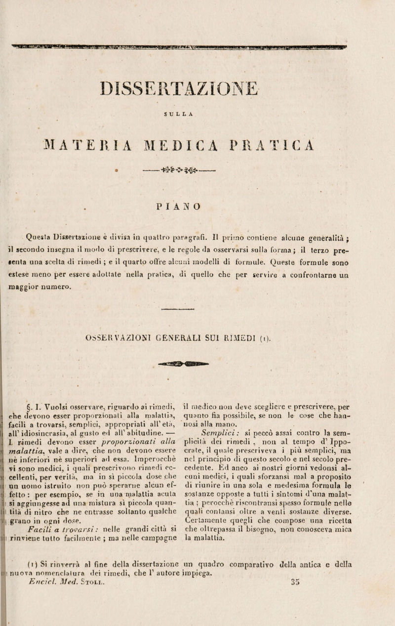 SULLA MA TE RI A ME DICA P RA TIC A PIANO Questa Dissertazione è divisa in quattro paragrafi. Il pruno contiene alcune generalità ; il secondo insegna il modo di prescrivere, e le regole da osservarsi sulla forma ; il terzo pre¬ senta una scelta di rimedi ; e il quarto offre alcuni modelli di formule. Queste formule sono estese meno per essere adottale nella pratica, di quello che per servire a confrontarne un maggior numero. OSSERVAZIONI GENERALI SDÌ RIMEDI (i). §. I. Vuoisi osservare, riguardo ai rimedi, che devono esser proporzionali alla malattia, facili a trovarsi, semplici, appropriati all1 età, I all1 idiosincrasia, al gusto ed all1 abitudine. — I. rimedi devono esser proporzionati alla , malattia. vale a dire, che non devono essere >1 nè inferiori nè superiori ad essa. Imperocché vi sono medici, i quali prescrivono rimedi ec- * celienti, per verità, ma in sì piccola dose .che 1 un uomo istruito non può sperarne alcun ef- ' fello: per esempio, se in una malattia acuta si aggiungesse ad una mistura sì piccola quan¬ di tilà di nitro che ne entrasse soltanto qualche grano in ogni dose. Facili a trovarsi : nelle grandi città sì lì rinviene tutto facilmente ; ma nelle campagne il medico non deve scegliere e prescrivere, per quanto fia possibile, se non le cose che han- nosi alla mano. Semplici: si peccò assai contro la sem¬ plicità dei rimedi , non al tempo d1 Ippo- crate, il quale prescriveva i più semplici, ma nel principio di questo secolo e nel secolo pre¬ cedente. Ed anco ai nostri giorni vedonsi al¬ cuni medici, i quali sforzansi mal a proposito di riunire in una sola e medesima formula le sostanze opposte a tutti i sintomi d’una malat¬ tia ; perocché riscontratisi spesso formule nelle quali coniatisi oltre a venti sostanze diverse. Certamente quegli che compose una ricetta che oltrepassa il bisogno, non conosceva mica la malattia. (i) Si rinverrà alfine della dissertazione un quadro comparativo della antica e della u nuova nomenclatura dei rimedi, che l1 autore impiega. Encicl. Med. Stoll. 35