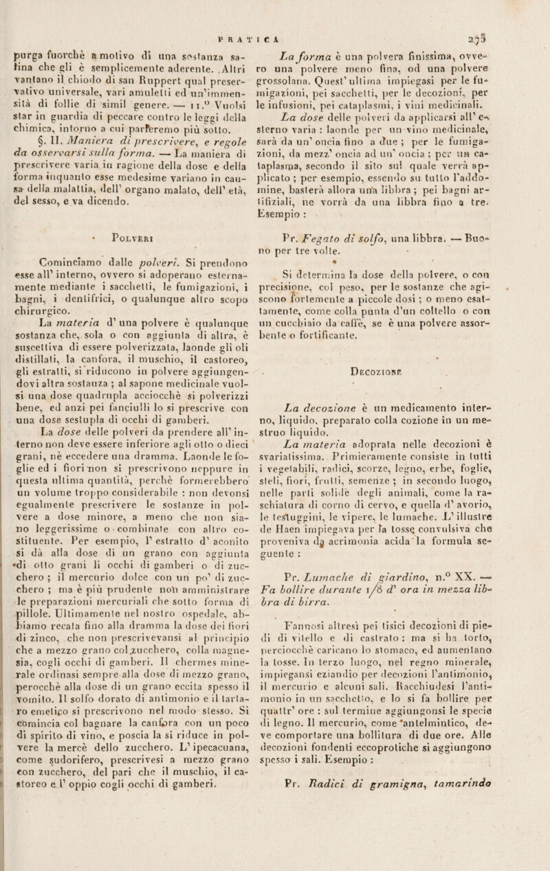 purga fuorché a motivo di una sostanza sa¬ tina che gli è semplicemente aderente. .Altri vantano il chiodo di san Rnppert qual preser¬ vativo universale, vari amuletii ed un’immen¬ sità di follie di simil genere.— ii.° Vuoisi star in guardia di peccare contro le leggi della eh ionica, intorno a cui parleremo più sotto. §•11. Maniera di prescrivere, e regole da osservarsi sulla forma. —La maniera di prescrivere varia in ragione della dose e della forma inquanto esse medesime variano in cau¬ sa della malattia, dell’ organo malato, dell’ età, del sesso, e va dicendo. • Polveri Cominciamo dalle polveri. Si prendono esse all’ interno, ovvero si adoperano esterna¬ mente mediante i sacchetti, le fumigazioni, i Lagni, i dentifrici, o qualunque altro scopo chirurgico. La materia d’ una polvere è qualunque sostanza che, sola o con aggiunta di altra, è suscettiva di essere polverizzata, laonde gli oli distillali, la canfora, il muschio, il castoreo, gli estratti, si riducono in polvere aggiungen¬ dovi altra sostauza ; al sapone medicinale vuoi¬ si una dose quadrupla acciocché si polverizzi bene, ed anzi pei fanciulli lo si prescrive con una dose sestupla di occhi di gamberi. La dose delle polveri da prendere all’in¬ terno non deve essere inferiore agli otto o dieci grani, nè eccedere una dramma. Laonde le fo¬ glie ed i fiori non si prescrivono neppure iri questa ultima quantità, perchè formerebbero' un volume troppo considerabile : non devonsi egualmente prescrivere le sostanze in pol¬ vere a dose minore, a meno che non sia¬ no leggerissime o combinate con altro co¬ stituente. Per esempio, l’estratto d’aconito si dà alla dose di un grano con aggiunta *di otto grani li occhi di gamberi o di zuc¬ chero ; il mercurio dolce con un po’ di zuc¬ chero ; ma è più prudente noli amministrare le preparazioni mercuriali che sotto forma di pillole. Ultimamente nel nostro ospedale, ab¬ biamo recala fino alla dramma la dose dei fiori di zinco, che non prescrivevansi al principio che a mezzo grano col .zucchero, colla magne¬ sia, cogli occhi di gamberi. 11 chermes mine- rale ordinasi sempre alla dose di mezzo grano, perocché alla dose di un grano eccita spesso il vomito. Il solfo dorato di antimonio e il tarta¬ ro emetico si prescrivono nel modo stesso. Si comincia col bagnare la canfora con un poco di spirilo di vino, e poscia la si riduce in pol¬ vere la mercè dello zucchero. L’ipecacuana, come sudorifero, prescrivesi a mezzo grano con zucchero, del pari che il muschio, il ca¬ storeo e 1’ oppio cogli occhi di gamberi. La forma è una poi vera finissima, ovve¬ ro una polvere meno fina, od una polvere grossolana. Quest’ultima impiegasi per le fu¬ migazioni, pei sacchetti, per le decozioni, per le infusioni, pei cataplasmi, i vini medicinali* La dose delle polveri da applicarsi all’ex sterno varia : laonde per un vino medicinale, sarà da un’oncia fino a due ; per le fumiga¬ zioni, da mezz’ oncia ad un’ oncia ; per uh ca¬ taplasma, secondo il sito sul quale verrà ap¬ plicato ; per esempio, essendo su tutto l’addo- mine, basterà allora un'a libbra ; pei bagni ar- lifìziali, ne vorrà da una libbra fino a tre. Esempio : Pr. Fegato di solfo, una libbra. — Buo¬ no per tre volte. Si determina la dose della polvere, o con precisione, col peso, per le sostanze che agi¬ scono fortemente a piccole dosi ; o meno esat¬ tamente, come colla punta d’un coltello o con un cucchiaio da caffè, se è una polvere assor¬ bente o fortificante. Decozione La decozione è un medicamento inter- no, liquido, preparalo colla coziofie in un me¬ struo liquido. La materia adoprala nelle decozioni è svariatissima. Primieramente consiste in tutti i vegetabili, radici, scorze, legno, erbe, foglie, steli, fiori, frulli, semenze; in secondo luogo, nelle parti solide degli animali, come la ra¬ schiatura di corno di cervo, e quella d’ avorio, le testuggini, le vipere, le lumache. L’illustre de Ilaen impiegava per fa tossq convulsiva che proveniva dg acrimonia acida la formula se¬ guente : Pr. Lumache di giardino, n.° XX. —> Fa bollire durante jf'ó d1 ora in mezza lib- bra di birra. Farinosi altresì pei tisici decozioni di pie¬ di di vitello e di castrato : ma si ha torto, perciocché caricano io sìomaco, ed aumentano la tosse. In terzo luogo, nel regno minerale, impiegatisi eziandio per decozioni l’antimonio, il mercurio e alcuni sali. Racchiudesi l’anti¬ monio in un sacchetto, e lo si fa bollire per quatte’ ore : sul termine aggiungonsi le specie di legno. Il mercurio, come'antelmintico, de¬ ve comportare una bollitura di due ore. Alle decozioni fondenti eecoprotiche si aggiungono spesso i sali. Esempio : Pr. Badici di gramigna, tamarindo