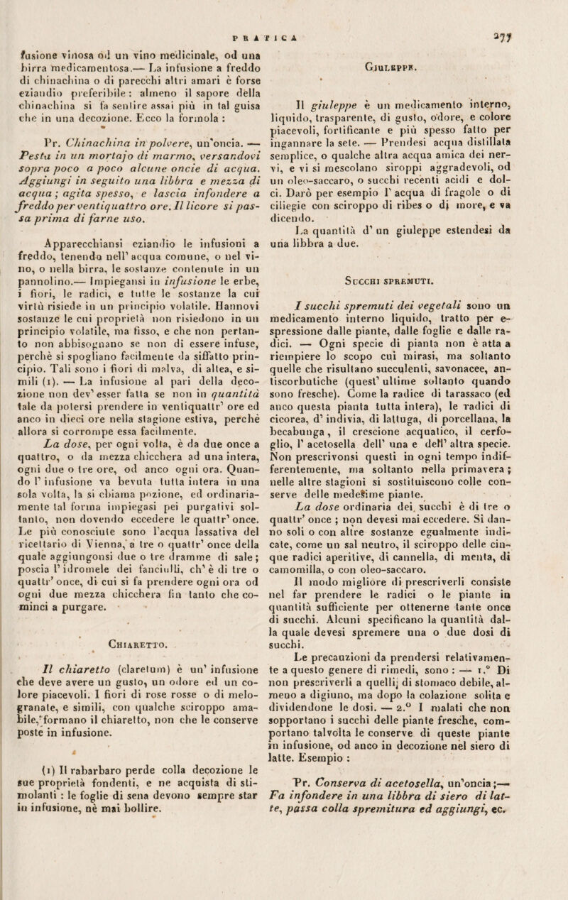 fusione vinosa od un vino medicinale, od una birra medicamentosa.— La infusione a freddo di chinachina o di parecchi altri amari è forse eziandio preferibile : almeno il sapore della chinachina si fa sentire assai più in tal guisa che in una decozione. Ecco la forinola : Pr. Chinachina in polvere, un'oncia. — Pesta in un mortajo eli marmo, versandovi sopra poco a poco alcune onde di acqua. Aggiungi in seguito una libbra e mezza di acqua ; agita spesso, e lascia infondere a freddo per ventiquattro ore. Il licore si pas¬ sa prima di farne uso. Apparecchiansi eziandio le infusioni a freddo, tenendo nell1 acqua comune, o nel vi¬ no, o nella birra, le sostanze contenute in un pannolino.— Impiegatisi in infusione le erbe, i fiori, le radici, e tutte le sostanze la cui virtù risiede in un principio volatile, fiatinovi sostanze le cui proprietà non risiedono in un principio volatile, ma fisso, e che non pertan¬ to non abbisognano se non di essere infuse, perchè si spogliano facilmente da siffatto prin¬ cipio. Tali sono i fiori di malva, di altea, e si¬ mili (i). — La infusione al pari della deco¬ zione non dev1 esser fatta se non in quantità tale da potersi prendere in ventiquallr1 ore ed anco in dieci ore nella stagione estiva, perché allora si corrompe essa facilmente. La dose, per ogni volta, è da due once a quattro, o da mezza chicchera ad una intera, ogni due o tre ore, od anco ogni ora. Quan¬ do l1 infusione va bevuta tutta intera in una sola volta, la si chiama pozione, ed ordinaria¬ mente tal forma impiegasi pei purgativi sol¬ tanto, non dovendo eccedere le quattr1 once. Le più conosciute sono l’acqua lassativa del ricettario di Vienna, a tre o quattr1 once della quale aggiungonsi due o tre dramme di sale; poscia l’idromele dei fanciulli, eh1 è di tre o quattr’once, di cui si fa prendere ogni ora od ogni due mezza chicchera fin tanto che co¬ minci a purgare. Chiaretto. » *’ ’ ' — Il chiaretto (clarelum) è un1 infusione che deve avere un gusto, un odore ed un co¬ lore piacevoli. I fiori di rose rosse o di melo¬ granate, e simili, con qualche sciroppo ama¬ bile/formano il chiaretto, non che le conserve poste in infusione. j (i) Il rabarbaro perde colla decozione le «ue proprietà fondenti, e ne acquista di sti¬ molanti : le foglie di sena devono sempre star in infusione, nè mai bollire. Gjulbppk. Il giuleppe è un medicamento interno, liquido, trasparente, di gusto, odore, e colore piacevoli, fortificante e più spesso fatto per ingannare la sete. — Prendesi acqua distillala semplice, o qualche altra acqua amica dei ner¬ vi, e vi si mescolano siroppi aggradevoli, od un oleo-saccaro, o succhi recènti acidi e dol¬ ci. Darò per esempio 1' acqua di fragole o di ciliegie con sciroppo di ribes o dj more, e va dicen do. La quantità d1 un giuleppe estendesi da una libbra a due. Succhi spremuti. I succhi spremuti dei vegetali sono un medicamento interno liquido, tratto per e- spressione dalle piante, dalle foglie e dalle ra¬ dici. — Ogni specie di pianta non è atta a riempiere lo scopo cui mirasi, ma soltanto quelle che risultano succulenti, savonacee, an¬ tiscorbutiche (quest1 ultime soltanto quando sono fresche). Come la radice di tarassaco (ed anco questa pianta tutta intera), le radici di cicorea, d1 indivia, di lattuga, di porcellana, la becabunga, il crescione acquatico, il cerfo¬ glio, l1 acetosella dell1 una e dell1 altra specie. Non prescrivonsi questi in ogni tempo indif¬ ferentemente, ma soltanto nella primavera ; nelle altre stagioni si sostituiscono colle con¬ serve delle medesime piante. La dose ordinaria dei succhi è di Ire o quattr’ once ; non devesi mai eccedere. Si dan¬ no soli o con altre sostanze egualmente indi¬ cate, come un sai neutro, il sciroppo delle cin¬ que radici aperilive, di cannella, di menta, di camomilla, o con oleo-saccaro. II modo migliore di prescriverli consiste nel far prendere le radici o le piante iu quantità sufficiente per ottenerne tante once di succhi. Alcuni specificano la quantità dal¬ la quale devesi spremere una o due dosi di succhi. Le precauzioni da prendersi relativamen¬ te a questo genere di rimedi, sono : — t.° Di non prescriverli a quelli; di stomaco debile, al¬ meno a digiuno, ma dopo la colazione solita e dividendone le dosi. — 2.0 I malati che non sopportano i succhi delle piante fresche, com¬ portano talvolta le conserve di queste piante in infusione, od anco in decozione nel siero di latte. Esempio : Tr. Conserva di acetosella, un’oncia;— Fa infondere in una libbra di siero di lat¬ te, passa colla spremitura ed aggiungi, ec.