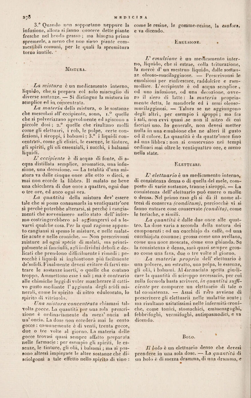 3.° Quando non sopportano neppure la infusione, allora si fanno cuocere dellè piante fresche nel brodo grasso ; ma bisogna prima spremerle, a meno che non siano piante com¬ mestibili comuni, per le quali la spremitura torna inutile. ' Mistura. La mistura è un medicamento interno, liquido, che si prepara col solo miscuglio di diverse sostanze. — Si distingue la mistura in semplice ed in. concentrata. La materia della mistura, o le sostanze che mescolasi all’eccipiente, sono, i.° quelle che si polverizzano agevolmente ed agiscono a piccole dosi ; 2.0 quelle che risultano molli come gli elettuari, i rob, le polpe, certe con¬ fezioni, i siroppi, i balsami ; 3.° i liquidi con¬ centrati , come gli elisici, le essenze, le tinture, gli spiriti, gli oli essenziali, i succhi, i balsami liquidi. L’ eccipiente è di acqua di fonte, di a- equa distillala semplice, aromatica, una infu¬ sione, una decozione. — La totalità d’ima mi¬ stura va dalle cinque once alle otto o dieci, e mai non eccede la libbra. 11 malato ne beve una chicchera di due once a quattro, ogni due o tre ore, ed anco ogni ora. La quantità della mistura dev’ essere tale che si possa consumarla in ventiquattr’ore sì perchè potrebbe alterarsi, sì perchè i cangia¬ menti che sorvenissero nello stato dell’ infer¬ mo costringerebbero ad aggiungervi od a le- varvi qualche cosa. Per la qual ragione appun¬ to cangiansi sì spesso le misture, e nelle malat¬ tieacute e nelle-croniche. — Non prescrivonsi misture ad ogni specie di maiali, ma princi¬ palmente ai fanciulli, agli individui deboli e de¬ licati che prendono difficilmente i rimedi : pe¬ rocché i liquidi si inghiottono più facilmente de’solidi. Finalmente devesi evitare di farvi en¬ trare le sostanze inerti, o quelle che costano troppo. Ammeltono esse i sali ; ma è contrario alle chimiche leggi di voler mascherare il catti¬ vo gusto mediante l’aggiunta degli acidi mi¬ nerali, come lo spirito di nitro edulcorato, lo spirito di vitriuolo. Una mistura-concentrata chiamasi tal¬ volta gocce. La quantità per una sola prescri¬ zione è ordinariamente da mezz’ oncia ad un’ oncia. La dose non eccederà mai le cento gocce: comunemente è di venti, trenta gocce, due o tre volle al giorno. La materia delle gocce trovasi quasi sempre affatto preparata nelle farmacie: per esempio gli spiriti, le es¬ senze, le tinture, gli olii, i balsami,; ma si pos¬ sono altresì impiegare le altre sostanze che di- sciolgonsi a tale effetto nello spirito di vino : come le resine, le gomme-resine, la canfora* e va dicendo. Emulsione. • L'' emulsione è un medicamento inter¬ no, liquido, che si estrae, colla triturazione, la mercè d’ un mestruo liquido, dalle sostan¬ ze oleoso-mucilagginose. — Prescrivonsi le emulsioni per rinfrescare, raddolcire e ram¬ mollire. L’eccipiente è od acqua semplice; od una infusione, od una decozione, ovve¬ ro il siero di latte : la materia propria¬ mente detta, le mandorle ed i semi oleoso- rmicilagginosi. Talora se ne aggiungono degli altri, per esempio i siroppi; ma fra i sali, non evvi quasi .se non il nitro di cui facciasi uso. In- generale, non devesi metter nulla in una emulsione che ne alteri il gusto od il colore. La quantità è da quattr’once fino ad una libbra : non si conservano nei tempi ordinari mai oltre le ventiquattro ore, e meno nella stale. Elettuari. L’ elettuario è un medicamento interno, di consistenza densa o di quella del mele, com¬ posto di varie sostanze, tranne i siroppi. — La consistenza dell’elettuario può essere o molle o densa. Nel primo caso gli si dà il nome al¬ tresì di conserva (conditum), perciocché vi si fanno entrare cose conservale (condita), come le teriache, e simili. La quantità è dalle due once alle quat¬ tro. La dose varia a seconda della natura dei componenti : od un cucchiajo da caffè, od una cucchiajata comune; grossa come una avellana, come una noce moscata, come una ghianda. Se la consistenza è densa, sarà quasi sempre gros¬ so come una fava, due o tre volte al giorno. La materia propria dell’ elettuario è una polvere, un estratto, una polpa, le essenze, gli olii, i balsami. Al •farmacista spelta giudi¬ care la quantità di sciroppo necessario, per cui sulla formola basta scrivere, in quantità suffi¬ ciente per comporre un elettuario di tale o tal consistenza. — Assai di ra’ro avviene di prescrivere gli elettuarii nelle malattie acute; ma risultano usitatissimi nelle infermità croni¬ che, come tonici, stomachici, emìuenagoghi, febbrifughi, vermifughi, antispasmodici, e va dicen do. Bolo. Il bolo è un elettuario denso che devesi prendere in una sola dose. — La quantità di un bolo è di mezza dramma, di una dramma, e