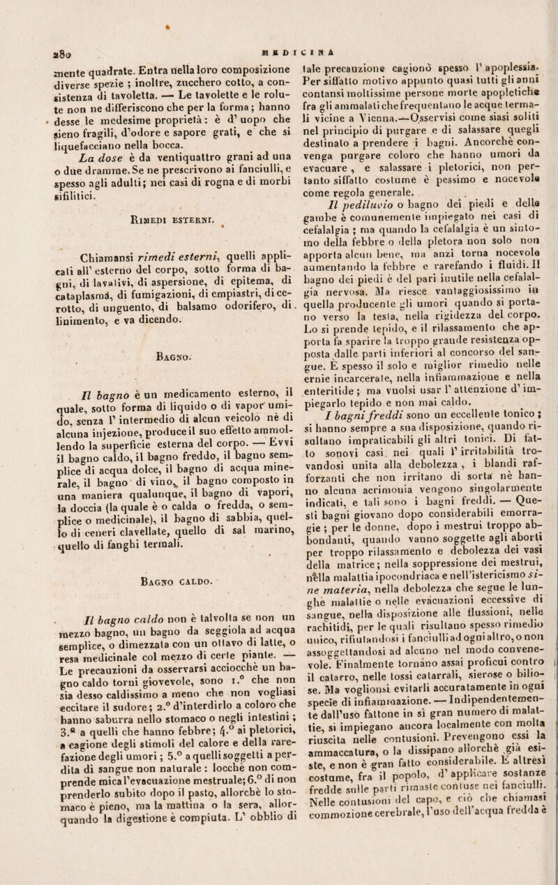 a8o aiDUIRA mente quadrate. Entra nella loro composizione diverse spezie ; inoltre, zucchero cotto, a con¬ sistenza di tavoletta. — Le tavolette e le rolu- te non ne differiscono che per la forma ; hanno • desse le medesime proprietà : è d’ uopo che gieno fragili, d’odore e sapore grati, e che si liquefacciano nella bocca. La dose è da ventiquattro grani ad una o due dramme.Se ne prescrivono ai fanciulli, e spesso agli adulti; nei casi di rogna e di morbi sifilitici. Rimedi esterni. Chiamansi rimedi esterni, quelli appli¬ cati all’ esterno del corpo, sotto forma di ba¬ gni, di lavativi, di aspersione, di epitema, di cataplasmi, di fumigazioni, di empiastri, di ce¬ rotto, di unguento, di balsamo odorifero, di. linimento, e va dicendo. Bagno. Il bagno è un medicamento esterno, il quale, sotto forma di liquido o di vapor umi¬ do, senza l’intermedio di alcun veicolo nè di alcuna injezione, produce il suo effet to ammol¬ lendo la superficie esterna del corpo. — Evvi il bagno caldo, il bagno freddo, il bagno sem¬ plice di acqua dolce, il bagno di acqua mine¬ rale, il bagno di vino,, il bagno composto in una maniera qualunque, il bagno di vapori, la doccia (la quale è o calda o fredda, o sem¬ plice o medicinale), il bagno di sabbia, quel¬ lo di ceneri clavellate, quello di sai marino, quello di fanghi termali. Bagno caldo. Il bagno caldo non è talvolta se non un mezzo bagno, un bagno da seggiola ad acqua semplice, o dimezzala con un ottavo di latte, o resa medicinale col mezzo di certe piante. — Le precauzioni da osservarsi acciocché un ba¬ gno caldo torni giovevole, sono i. che non sia desso caldissimo a meno che non vogliasi eccitare il sudore; 2.0 d’interdirlo a coloro che hanno saburra nello stomaco o negli intestini ; 3.° a quelli che hanno febbre; (\.° ai pletorici, a cagione degli stimoli del calore e della rare¬ fazione degli umori ; 5.° a quelli soggetti a per¬ dita di sangue non naturale : locchè non com¬ prende mica l’evacuazione mestruale; 6.° di non prenderlo subito dopo il pasto, allorché lo sto¬ maco è pieno, ma la mattina o la sera, allor¬ quando la digestione è compiuta. L’ obblio di tale precauzione cagionò spesso 1’ apoplessia- Per siffatto motivo appunto quasi tutti gli anni contansi moltissime persone morte apopletiche fra gli ammalati che frequentano le acque terma¬ li vicine a Vienna.—Osservisi come siasi soliti nel principio di purgare e di salassare quegli destinato a prendere i bagni. Ancorché con¬ venga purgare coloro che hanno umori da evacuare , e salassare i pletorici, non per¬ tanto siffatto costume è pessimo e nocevole come regola generale. Il pediluvio o bagno dei piedi e dell® gambe è comunemente impiegato nei casi di cefalalgia ; ma quando la cefalalgia è un sinto¬ mo della febbre o della pletora non solo non apporta alcun bene, ma anzi torna nocevole aumentando la febbre e rarefando i fluidi. Il bagno dei piedi è del pari inutile nella cefalal¬ gia nervosa. Ma riesce vantaggiosissimo in quella producente gli umori quando si porta¬ no verso la testa, nella rigidezza del corpo. Lo si prende lepido, e il rilassamento che ap¬ porta fa sparire la troppo grande resistenza op¬ posta dalle parti inferiori al concorso del san¬ gue. È spesso il solo e miglior rimedio nelle ernie incarcerale, nella infiammazione e nella enteritide ; ma vuoisi usar 1’ attenzione d’im¬ piegarlo tepido e non mai caldo. I bagni freddi sono un eccellente tonico ; si hanno sempre a sua disposizione, quando ri¬ sultano impraticabili gli altri tonici. Di fat¬ to sonovi casi nei quali l’irritabilità tro¬ vandosi unita alla debolezza , i blandi raf¬ forzanti che non irritano di sorta nè han¬ no alcuna acrimonia vengono singolarmente indicati, e tali sono i bagni freddi. — Que¬ sti bagni giovano dopo considerabili emorra¬ gie ; per le donne, dopo i mestrui troppo ab¬ bondanti, quando vanno soggette agli aborti per troppo rilassamento e debolezza dei vasi della matrice; nella soppressione dei mestrui, bèlla malattia ipocondriaca e nell’istericismo si¬ ne materia, nella debolezza che segue le lun¬ ghe malattie o nelle evacuazioni eccessive di sangue, nella disposizione alle flussioni, nelle rachitidi, per le quali risultano spesso rimedio unico, rifiutandosi i fanciulliadognialtro,o non assoggettandosi ad alcuno nel modo convene¬ vole. Finalmente tornano assai proficui contro 1 il catarro, nelle tossi catarrali, sierose o bilio- ( se. Ma voglionsi evitarli accuratamente in ogni specie di infiammazione. — Indipendentemen¬ te dall’uso fattone in sì gran numero di malat¬ tie, si impiegano ancora localmente con molta riuscita nelle contusioni. Prevengono essi la ammaccatura, o la dissipano allorché già esi¬ ste, e non è gran fatto considerabile. E altresì costume, fra il popolo, d’ applicare sostanze fredde sulle parti rimaste contuse nei fanciulli. Nelle contusioni del capo, e ciò che chiamasi commozione cerebrale, buso dell acqua fredda e