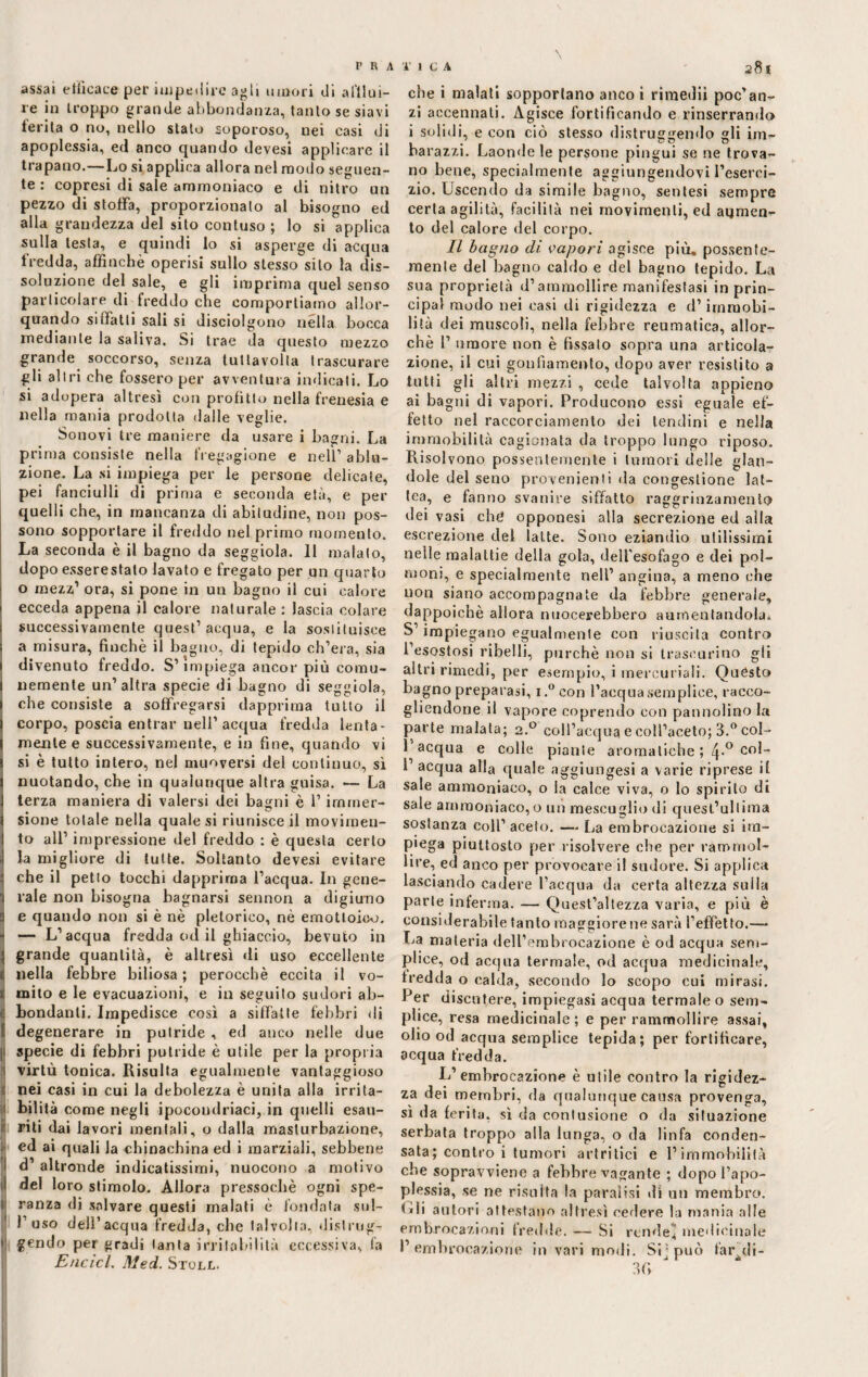 assai efficace per impedire agli umori di afflui¬ re in troppo grande abbondanza, tanto se siavi terita o no, nello stato soporoso, nei casi di apoplessia, ed anco quando devesi applicare il trapano.—Lo si applica allora nel modo seguen¬ te : copresi di sale ammoniaco e di nitro un pezzo di stoffa, proporzionato al bisogno ed alla grandezza del sito contuso ; lo si applica sulla lesta, e quindi lo si asperge di acqua fredda, affinchè operisi sullo stesso silo la dis¬ soluzione del sale, e gli imprima quel senso particolare di freddo che comportiamo allor¬ quando siffatti sali si disciolgono nella bocca mediante la saliva. Si trae da questo mezzo grande soccorso, senza tuttavoita trascurare gli altri che fossero per avventura indicati. Lo si adopera altresì con profitto nella frenesia e nella mania prodotta dalle veglie. Sonovi tre maniere da usare i bagni. La prima consiste nella fregagione e nell1 ablu¬ zione. La si impiega per le persone delicate, pei fanciulli di prima e seconda età, e per quelli che, in mancanza di abitudine, non pos¬ sono sopportare il freddo nel primo momento. La seconda è il bagno da seggiola. 11 malato, dopo esserestato lavato e fregato per un quarto o mezz1 ora, si pone in un bagno il cui calore ecceda appena il calore naturale : lascia colare successivamente quest’acqua, e la sostituisce a misura, finché il bagno, di tepido ch’era, sia divenuto freddo. S’impiega ancor più comu¬ nemente un’altra specie di bagno di seggiola, che consiste a soffregarsi dapprima tutto il corpo, poscia entrar nell’acqua fredda lenta¬ mente e successivamente, e in fine, quando vi si è tutto intero, nel muoversi del continuo, sì nuotando, che in qualunque altra guisa. — La terza maniera di valersi dei bagni è l’immer¬ sione totale nella quale si riunisce il movimen¬ to all’ impressione del freddo : è questa certo la migliore di tutte. Soltanto devesi evitare che il petto tocchi dapprima l’acqua. In gene¬ rale non bisogna bagnarsi sennon a digiuno e quando non si è nè pletorico, nè emotloioo. « — L’acqua fredda od il ghiaccio, bevuto in 5 grande quantità, è altresì di uso eccellente t nella febbre biliosa ; perocché eccita il vo- 1 mito e le evacuazioni, e in seguito sudori ab- 1 Rondanti. Impedisce così a siffatte febbri di degenerare in putride , ed anco nelle due [1 specie di febbri putride è utile per la propria virtù tonica. Risulta egualmente vantaggioso nei casi in cui la debolezza è unita alla irrita- Ìbilità come negli ipocondriaci, in quelli esau¬ riti dai lavori mentali, o dalla masturbazione, cd ai quali la chinachina ed i marziali, sebbene i d’ altronde indicatissimi, nuocono a motivo del loro stimolo. Allora pressoché ogni spe- ì ranza di salvare questi malati è fondata sul- l1 uso dell’acqua fredda, che talvolta, dislrug- i' gendo per gradi tanta irritabilità eccessiva, fa Encicl. Med. Stoll. che i malati sopportano anco i rimediì poc’an¬ zi accennati. Agisce fortificando e rinserrando i solidi, e con ciò stesso distruggendo gli im- ba razzi. Laonde le persone pingui se ne trova¬ no bene, specialmente aggiungendovi l’eserci¬ zio. Uscendo da simile baglio, sentesi sempre certa agilità, facilità nei movimenti, ed aumen¬ to del calore del corpo. Il bagno dì vapori agisce più. possente¬ mente del bagno caldo e del bagno tepido. La sua proprietà d’ammollire manifestasi in prin¬ cipali modo nei casi di rigidezza e d’immobi¬ lità dei muscoli, nella febbre reumatica, allor¬ ché 1’ umore non è fissalo sopra una articola¬ zione, il cui gonfiamento, dopo aver resistito a tutti gli altri mezzi , cede talvolta appieno ai ba gni di vapori. Producono essi eguale ef¬ fetto nel raccorciamenlo dei tendini e nella immobilità cagionata da troppo lungo riposo. Risol vono possentemente i tumori delle glan- dole del seno provenienti da congestione lat¬ tea, e fanno svanire siffatto raggrinzamento dei vasi che opponesi alla secrezione ed alla escrezione del latte. Sono eziandio utilissimi nelle malattie della gola, dell'esofago e dei pol¬ moni, e specialmente nell’ angina, a meno che non siano accompagnate da febbre generale, dappoiché allora nuocerebbero aumentandola* S1 impiegano egualmente con riuscita contro l’esostosi ribelli, purché non si trascurino gii altri rimedi, per esempio, i mercuriali. Quésto bagno preparasi, i.° con l’acqua semplice, racco¬ gliendone il vapore coprendo eoo pannolino la parte malata; 2.0 coll’acqua e coll’aceto; 3.° col- 1 acqua e colle piante aromatiche ; 4-° co^ 1’ acqua alla quale aggiungesi a varie riprese il sale ammoniaco, o la calce viva, o Io spirito di sale ammoniaco, o un mescuglio di quest’ullima sostanza coll’ aceto. — La embrocazione si ira- p'ega piuttosto per risolvere che per rammol¬ lire, ed anco per provocare il sudore. Si applica lasciando cadere l’acqua da certa altezza sulla parte inferma. — Quest’altezza varia, e più è considerabile tanto maggiorene sarà l’effetto.— La materia dell’embrocazione è od acqua sem¬ plice, od acqua termale, od acqua medicinale, fredda o calda, secondo lo scopo cui mirasi. Per discutere, impiegasi acqua termale o sem¬ plice, resa medicinale; e per rammollire assai, olio od acqua semplice tepida; per fortificare, acqua fredda. I*’embrocazione è utile contro la rigidez¬ za dei membri, da qualunque causa provenga, sì da ferita, sì da contusione o da situazione serbata troppo alla lunga, o da linfa conden¬ sata; contro i tumori artritici e l’immobilità che sopravviene a febbre vagante ; dopo l’apo¬ plessia, se ne risulta la paralisi di un membro. Lii autori attestano altresì cedere la mania alle embrocazioni fredde. — Si rendei medicinale 1’ embrocazione in vari modi. SU può f'ar^di- 3 fi