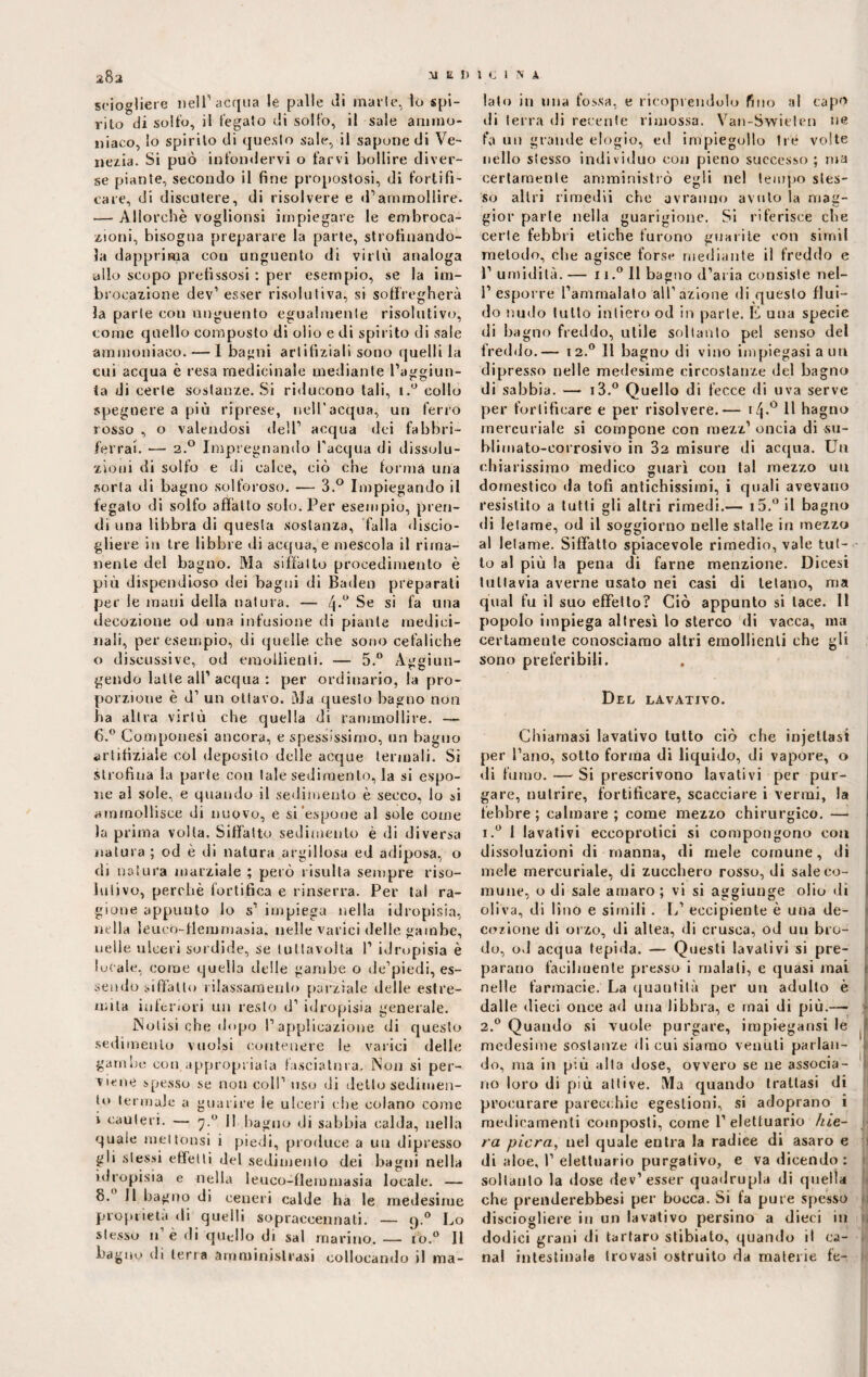 sciogliere nell’aerina le palle rii marie, lo spi¬ rito di solfo, il fegato di solfo, il sale ammo¬ niaco, lo spirilo di questo sale, il sapone di Ve¬ nezia. Si può infondervi o farvi bollire diver¬ se piante, secondo il fine propostosi, di fortifi¬ care, di discutere, di risolvere e d’ammollire. — Allorché voglionsi impiegare le embroca¬ zioni, bisogna preparare la parte, strofinando¬ la dapprima con unguento di virlù analoga olio scopo prefissosi : per esempio, se la im- brocazione dev1 esser risolutiva, si soffogherà la parte con unguento egualmente risolutivo, come quello composto di olio e di spirito di sale ammoniaco. — 1 bagni arlifiziali sono quelli la cui acqua è resa medicinale mediante l’aggiun¬ ta di certe sostanze. Si riducono tali, i.° collo spegnere a più riprese, nell’acqua, un ferro rosso , o valendosi dell’ acqua dei fabbri- ferrai. — 2.0 Impregnando l’acqua di dissolu¬ zioni di solfo e di calce, ciò che forma una sorta di bagno solforoso. — 3.° Impiegando il fegato di solfo affatto solo. Per esempio, pren¬ di una libbra di questa sostanza, falla discio¬ gliere in tre libbre di acqua, e mescola il rima¬ nente del bagno. Ma siffatto procedimento è più dispendioso dei bagni di Baden preparati per le mani della natura. — Se si fa una decozione od una infusione di piante medici¬ nali, per esempio, di quelle che sono cefaliche o diseussive, od emollienti. — 5.° Aggiun- gendo latte all1 acqua : per ordinario, la pro¬ porzione è d’ un ottavo. Ma questo bagno non ha altra virtù che quella di rammollire. — 6.° Componesi ancora, e spessissimo, un bagno artifiziale col deposito delle acque termali. Si strofina la parte con tale sedimento, la si espo¬ ne al sole, e quando il sedimento è secco, lo si ammollisce di nuovo, e si espone al sole come la prima volta. Siffatto sedimento è di diversa natura ; od è di natura argillosa ed adiposa, o di natura marziale ; però risulta sempre riso¬ lutivo, perchè fortifica e rinserra. Per tal ra¬ gione appunto lo 5’ impiega nella idropisia, nella leuco-flemmasia. nelle varici delle gambe, ueile ulceri sordide, se lutlavoita 1’ idropisia è lucale, come quella delle gambe o de’piedi, es¬ sendo siffatto rilassamento parziale delle estre¬ mila inferiori un resto d’ idropisia generale. Notisi che dopo l’applicazione di questo sedimento vuoisi contenere le varici delle gambe con appropriata fasciatura. Non si per¬ viene spesso se non coll’ uso di detto sedimen¬ to termale a guarire le ulceri che colano come i cauteri. — 7.0 Il bagno di sabbia calda, nella quale met tonsi i piedi, produce a un dipresso gli stessi effetti del sedimento dei bagni nella idropisia e nella leuco-flemmasia locale. — 8. Il bagno di ceneri calde ha le medesime proprietà di quelli sopraccennati. — 9.0 Lo stesso 11’è di quello di sai marino. — fio.0 11 bagno di terra amministrasi collocando il ma¬ lato in una fossa, e ricoprendolo fino al capo di terra di recente rimossa. Van-Swielen uè fa un grande elogio, ed impiegollo Ire volte nello stesso individuo con pieno successo ; ma certamente amministrò egli nel tempo stes¬ so altri rimedii che avranno avuto la mag¬ gior parie nella guarigione. Si riferisce che certe febbri eliche furono guarite con sirnii metodo, che agisce forse mediante il freddo e l’umidità.— ii.° 11 bagno d’aria consiste nel- 1’ esporre l’ammalato all’azione di questo flui¬ do nudo lutto intiero od in parte. È una specie di bagno freddo, utile soltanto pel senso del freddo.— 12.0 11 bagno di vino impiegasi a un dipresso nelle medesime circostanze del bagno di sabbia. — i3.° Quello di fecce di uva serve per fortificare e per risolvere.— i/j.° 11 hagno mercuriale si compone con mezz’ oncia di su¬ blimato-corrosivo in 32 misure di acqua. Un chiarissimo medico guarì con tal mezzo un domestico da tofi antichissimi, i quali avevano resistito a tutti gli altri rimedi.— i5.°il bagno di letame, od il soggiorno nelle stalle in mezzo al letame. Siffatto spiacevole rimedio, vale tut¬ to al più la pena di farne menzione. Dicesi tuttavia averne usato nei casi di tetano, ma qual fu il suo effetto? Ciò appunto si tace. 11 popolo impiega altresì lo sterco di vacca, ma certamente conosciamo altri emollienti che gli sono preferibili. Del lavativo. Chiamasi lavativo lutto ciò che injetlasì per l’ano, sotto forma di liquido, di vapore, o di fumo. — Si prescrivono lavativi per pur¬ gare, nutrire, fortificare, scacciare i vermi, la febbre; calmare; come mezzo chirurgico. — i.° 1 lavativi eccoprotici si compongono con dissoluzioni di manna, di mele comune, di mele mercuriale, di zucchero rosso, di sale co¬ mune, o di sale amaro; vi si aggiunge olio di oliva, di lino e simili. L1 eccipiente è una de¬ cozione di orzo, di altea, di crusca, od un bro¬ do, od acqua tepida. — Questi lavativi si pre¬ parano facilmente presso i maiali, e quasi mai * nelle farmacie. La quantità per un adulto è dalle dieci once ad una libbra, e mai di più.— 2.0 Quando si vuole purgare, impiegatisi le . medesime sostanze di cui siamo venuti parlan¬ do, ma in più alta dose, ovvero se ne associa¬ no loro di più attive. Ma quando trattasi di procurare parecchie egestioni, si adoprano i medicamenti composti, come l’elettuario hie- ra pierà, nel quale entra la radice di asaro e di aloe, 1’ elettuario purgativo, e va dicendo : soltanto la dose dev’esser quadrupla di quella che prenderebbesi per bocca. Si fa pure spesso disciogliere in un lavativo persino a dieci in dodici grani di tartaro stibiato, quando il ca¬ nal intestinale trovasi ostruito da materie fe-
