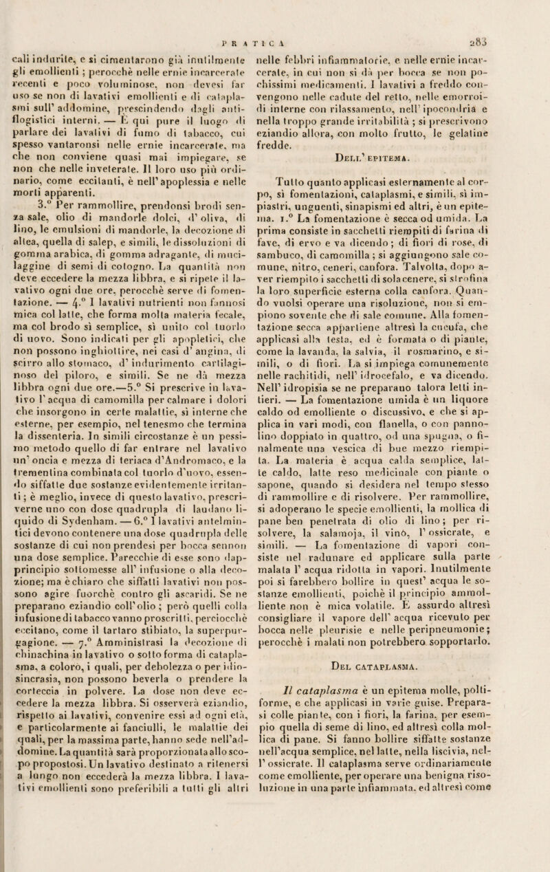 P R i TIC A cali indurile, e si cimentarono già inutilmente gli emollienti ; perocché nelle ernie incarcerale recenti e poco voluminose, non devesi far uso se non di lavativi emollienti e di catapla¬ smi sull’ addomine, prescindendo dagli anti¬ flogistici interni. — E qui pure il luogo di parlare dei lavativi di fumo di tabacco, cui spesso vantaronsi nelle ernie incarcerate, ma che non conviene quasi mai impiegare, se non che nelle inveterate. 11 loro uso più ordi¬ nario, come eccitanti, è nell1 apoplessia e nelle morti apparenti. 3.° Per rammollire, prendonsi brodi sen¬ apa sale, olio di mandorle dolci, <l’oliva, di lino, le emulsioni di mandorle, la decozione di altea, quella di salep, e simili, le dissoluzioni di gomma arabica, di gomma adragante, di mnci- laggine di semi di cotogno. La quantità non deve eccedere la mezza libbra, e si ripete il la¬ vativo ogni due ore, perocché serve di fomen¬ tazione. — 4-° 1 lavativi nutrienti non fannosi mica col latte, che forma molta materia fecale, ma col brodo sì semplice, sì unito col tuorlo di uovo. Sono indicati per gli npopletici, che non possono inghiottire, nei casi d’ angina, di scirro allo stomaco, d1 indurimento cartilagi¬ noso del piloro, e simili. Se ne dà mezza libbra ogni due ore.—5.° Si prescrive in lava¬ tivo l’acqua di camomilla per calmare i dolori che insorgono in certe malattie, sì interne che esterne, per esempio, nel tenesmo che termina la dissenteria. In simili circostanze è un pessi¬ mo metodo quello di far entrare nel lavativo un1 oncia e mezza di teriaca d’Andromaco, e la trementina combinata col tuorlo d'uovo, essen¬ do siffatte due sostanze evidentemente irritan¬ ti ; è meglio, invece di questo lavativo, prescri¬ verne uno con dose quadrupla di laotiano li¬ quido di Sydenham. — 6.° 1 lavativi antelmin¬ tici devono contenere una dose quadrupla delle sostanze di cui non prendesi per bocca sennon una dose semplice. Parecchie di esse sono dap¬ principio sottomesse all1 infusione o alla deco¬ zione; ma è chiaro che siffatti lavativi non pos¬ sono agire fuorché contro gli ascaridi. Se ne preparano eziandio coll’olio; però quelli colla infusionedi tabacco vanno proscritti, perciocché eccitano, come il tartaro stibiato, la superpur- gagione. — 7.0 Amministrasi la decozione di ohinacbina in lavativo o sotto forma di catapla¬ sma, a coloro, i quali, per debolezza o per idio¬ sincrasia, non possono beveria o prendere la corteccia in polvere. La dose non deve ec¬ cedere la mezza libbra. Si osserverà eziandio, rispetto ai lavativi, convenire essi ad ogni età, e particolarmente ai fanciulli, le malattie dei quali,per la massima parte,hanno sede nell’ad- domine. La quantità sarà proporzionata allo sco¬ po propostosi. Un lavativo destinato a ritenersi a lungo non eccederà la mezza libbra. I lava¬ tivi emollienti sono preferibili a tulli gli altri a83 nelle febbri infiammatorie, e nelle ernie incar¬ cerale, in cui non si dà per bocca se non po¬ chissimi medicamenti. I lavativi a freddo con¬ vengono nelle cadute del retto, nelle emorroi¬ di interne con rilassamento, nell’ipocondria e nella troppo grande irritabilità ; si prescrivono eziandio allora, con mollo frutto, le gelatine fredde. Dell1 epitema. Tutto quanto applicasi esternamente al cor¬ po, sì fomentazioni, cataplasmi, e simili, sì im¬ piastri, unguenti, sinapismi ed altri, è un epite¬ ma. i.° La fomentazione è secca od umida. La prima consiste in sacchetti riempiti di farina di fave, di ervo e va dicendo; di fiori di rose, di sambuco, di camomilla ; si aggiungono sale co¬ mune, nitro, ceneri, canfora. Talvolta, dopo a- ver riempito i sacchetti di sola cenere, si strofina la loro superficie esterna colla canfora. Quan¬ do vuoisi operare una risoluzione, non si em¬ piono sovente che di sale comune. Alla fomen¬ tazione secca appartiene altresì la cucufa, che applicasi alla testa, ed è formata o di piante, come la lavanda, la salvia, il rosmarino, e si¬ mili, o di fiori. La si impiega comunemente nelle rachitidi, nell1 idrocefalo, e va dicendo. Nell1 idropisia se ne preparano talora letti in¬ tieri. — La fomentazione umida è un liquore caldo od emolliente o discussivo, e che si ap¬ plica in vari modi, con flanella, o con panno¬ lino doppialo in quattro, od una spugna, o fi¬ nalmente una vescica di bue mezzo riempi¬ ta. La materia è acqua cabla semplice, lat¬ te caldo, latte reso medicinale con piante o sapone, quando si desidera nel tempo stesso di rammollire e di risolvere. Ver rammollire, si adoperano le specie emollienti, la mollica di pane ben penetrata di olio di lino; per ri¬ solvere, la salamoja, il vinò, l’ossicrate, e simili. — La fomentazione di vapori con¬ siste nel radunare cd applicare sulla parte malata l1 acqua ridotta in vapori. Inutilmente poi si farebbero bollire in quest1 acqua le so¬ stanze emollienti, poiché il principio ammol¬ liente non è mica volatile. È assurdo altresì consigliare il vapore dell’ acqua ricevuto per bocca nelle pleurisie e nelle peripneumonie; perocché i malati non potrebbero sopportarlo. Del cataplasma. Il cataplasma è un epitema molle, polti- forme, e che applicasi in varie guise. Prepara¬ si colle piante, con i fiori, la farina, per esem¬ pio quella di seme di lino, ed altresì colla mol¬ lica di pane. Si fanno bollire siffatte sostanze nell’acqua semplice, nel latte, nella liscivia, nel- l’ossicrate. 11 cataplasma serve ordinariamente come emolliente, per operare una benigna riso¬ luzione in una parte infiammata, ed altresì come