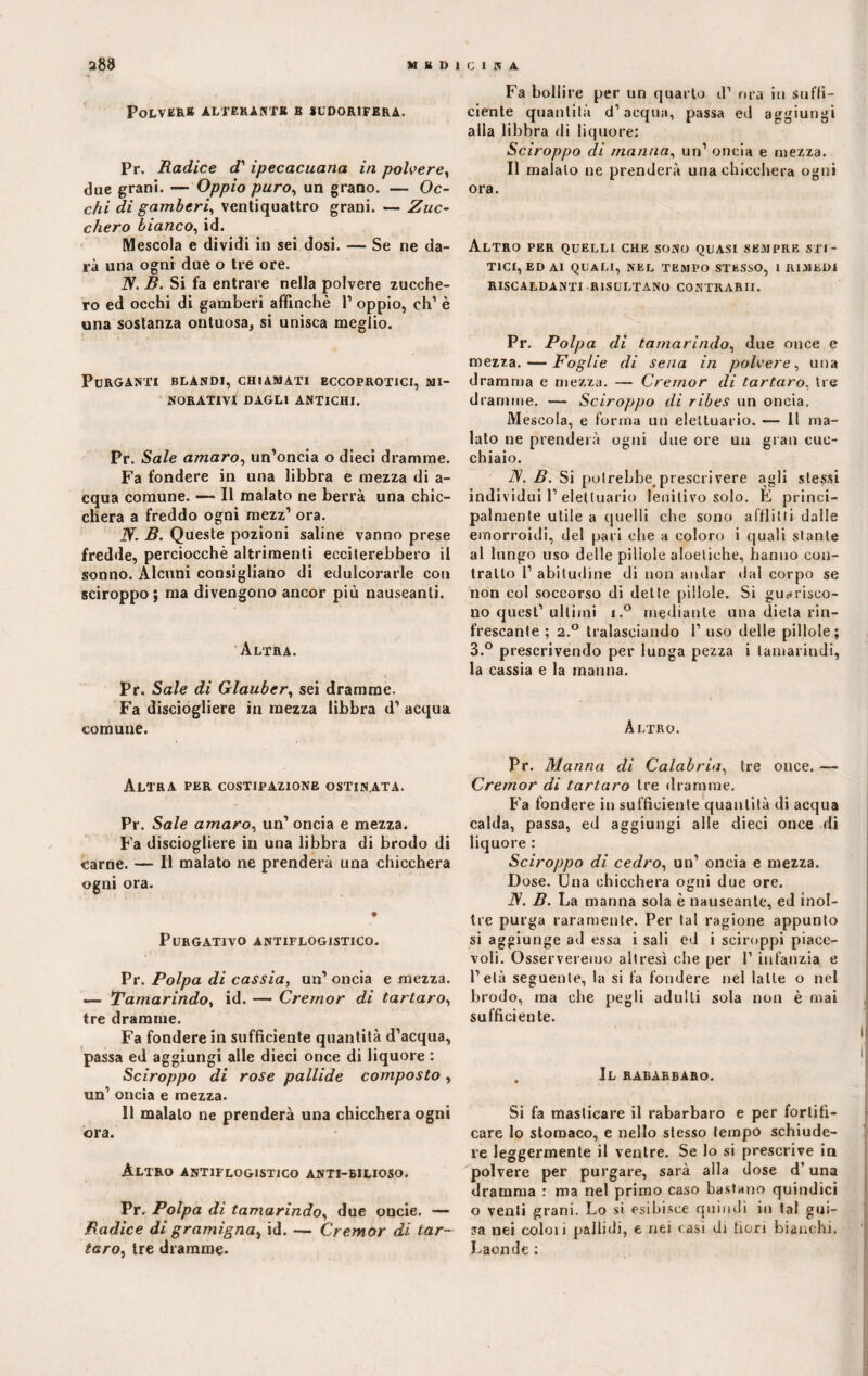 Polvere alterante b sudorifera. Pr. Radice d1 ipecacuana in polvere, due grani. — Oppio puro, un grano. — Oc¬ chi di gamberi, ventiquattro grani. — Zuc¬ chero bianco, id. Mescola e dividi in sei dosi. — Se ne da¬ rà una ogni due o tre ore. JV. B. Si fa entrare nella polvere zucche¬ ro ed occhi di gamberi affinchè 1’ oppio, eh' è una sostanza ontuosa, si unisca meglio. Purganti blandi, chiamati eccoprotici, mi¬ norativi DAGLI ANTICHI. Pr. Sale amaro, un’oncia o dieci dramme. Fa fondere in una libbra e mezza di a- cqua comune. — 11 malato ne berrà una chic¬ chera a freddo ogni mezz1 ora. W. B. Queste pozioni saline vanno prese fredde, perciocché altrimenti ecciterebbero il sonno. Alcuni consigliano di edulcorarle con sciroppo ; ma divengono ancor più nauseanti. Altra. Pr. Sale di Glauber, sei dramme. Fa disciogliere in mezza libbra d’ acqua comune. Altra per costipazione ostinata. Pr. Sale amaro, un’ oncia e mezza. Fa disciogliere in una libbra di brodo di carne. — Il malato ne prenderà una chicchera ogni ora. Purgativo antiflogistico. Pr. Polpa di cassia, un’ oncia e mezza. — Tamarindo, id. — Cremor di tartaro, tre dramme. Fa fondere in sufficiente quantità d’acqua, passa ed aggiungi alle dieci once di liquore : Sciroppo di rose pallide composto , un1 oncia e mezza. 11 maialo ne prenderà una chicchera ogni ora. Altro antiflogistico anti-bilioso. Pr. Polpa di tamarindo, due oncie. — Radice di gramigna^ id. — Cremor di tar¬ taro, tre dramme. Fa bollire per un quarto d’ ora in suffi¬ ciente quantità d’acqua, passa ed aggiungi alla libbra di liquore: Sciroppo di manna, un’ oncia e mezza. Il malato ne prenderà una chicchera ogni ora. Altro per quelli che sono quasi sempre sci¬ tici, ed ai QUALI, NEL TEMPO STESSO, I RIMEDI RISCALDANTI RISULTANO CONTRARII. Pr. Polpa di tamarindo, due once e mezza. — Foglie di sena in polvere, una dramma e mezza. — Cremor di tartaro, tre dramme. — Sciroppo di ribes un oncia. Mescola, e forma un eleltuario. — 11 ma¬ lato ne prenderà ogni due ore ua gran cuc¬ chiaio. 2V. B. Si potrebbe^ preseti vere agli stessi individui 1’eleltuario lenitivo solo. E princi¬ palmente utile a quelli che sono afflitti dalle emorroidi, del pari che a coloro i quali stante al lungo uso delle pillole aloetiche, hanno con¬ tralto l’ abitudine di non andar dal corpo se non col soccorso di dette pillole. Si guarisco¬ no quest’ultimi i.° mediante una dieta rin¬ frescante ; 2.° tralasciando 1’ uso delle pillole; 3.° prescrivendo per lunga pezza i tamarindi, la cassia e la manna. Altro. Pr. Manna di Calabria, tre once. — Cremor di tartaro tre dramme. Fa fondere in sufficiente quantità di acqua calda, passa, ed aggiungi alle dieci once di liquore : Sciroppo di cedro, un’ oncia e mezza. Dose. Una chicchera ogni due ore. JS. B. La manna sola è nauseante, ed inol¬ tre purga raramente. Per tal ragione appunto si aggiunge ad essa i sali ed i sciroppi piace¬ voli. Osserveremo altresì che per 1’ infanzia e l’età seguente, la si fa fondere nel latte o nel brodo, ma che pegli adulti sola non è mai sufficiente. . Il rabarbaro. Si fa masticare il rabarbaro e per fortifi¬ care lo stomaco, e nello stesso tempo schiude¬ re leggermente il ventre. Se lo si prescrive in polvere per purgare, sarà alla dose d’una dramma : ma nel primo caso bastano quindici o venti grani. Lo si esibisce quindi in tal gui¬ sa nei coloii pallidi, e nei casi di fiori bianchi. Laonde :