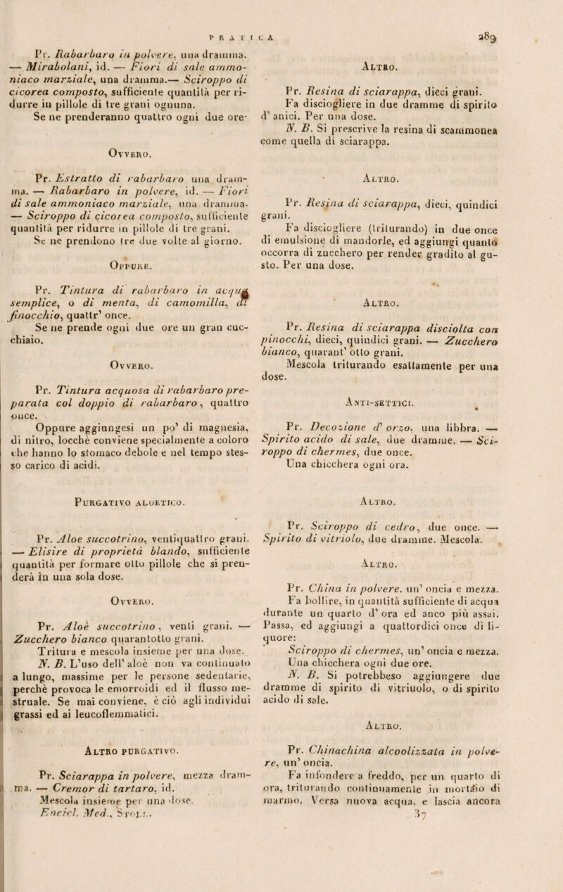 Pr. Rabarbari! ui polvere, una dramma. — Mirabolani, id. — Fiori di sale ammo¬ niaco marziale, una dramma.— Sciroppo di cicorea composto, sufficiente quantità per ri¬ durre in pillole di tre grani ognuna. Se ne prenderanno quattro ogni due ore- Ovvero. Pr. E stratto di rabarba/ o una dram¬ ma. —• Rabarbaro in polvere, id. — Fiori di sale ammoniaco marziale, una dramma- — Sciroppo di cicorea composto, sufficiente quantità per ridurre in pillole di tre grani. Se ne prendono tre due volte al giorno. Oppure. Pr. Tintura di rabarbaro in acquA semplice, o di menta, di camomilla, iti finocchio, quattr’ once. Se ne prende ogni due ore un gran cuc¬ chiaio. Ovvero. Pr. Tintura acquosa di rabarbaro pre¬ parata col doppio di rabarbaro, quattro cuce. Oppure aggiungesi un po* di magnesia, di nitro, locchè conviene specialmente a coloro che hanno lo stomaco debole e nel tempo stes¬ so carico di acidi. Purgativo aloetico. . Pr. Aloe succotrino, ventiquattro grani. < — Elisire di proprietà blando, sufficiente \ quantità per formare otto pillole che si pren- » derà in una sola dose. Ovvero. Pr. Aloè succotrino, venti grani. — Zucchero bianco quarantotto grani. Tritura e mescola insieme per una dose. N. B. L’uso dell’ aloè non va continuato 3 a lungo, massime per le persone sedentarie, ; perchè provoca le emorroidi ed il flusso me¬ struale. Se mai conviene, è ciò agli individui grassi ed ai leucoflemmalici. Altro purgativo. Pr. Sciarappa in polvere, mezza dram¬ mi ma. — Cremor di tartaro, id. Mescola insieme per una dose. Encicl. Med.. Stole. Altro. Pr. Resina di sciarappa, dieci grani. Fa disciogliere in due dramme di spirito d’anici. Per una dose. IV. B. Si prescrive la resina di scammonea come quella di sciarappa. Altro. Pr. Resina di sciarappa, dieci, quindici grani. Fa disciogliere (triturando) in due once di emulsione di mandorle, ed aggiungi quanto occorra di zucchero per render gradito al gu¬ sto. Per una dose. Altro. Pr. Resina di sciarappa disciolta eoa pinocchi, dieci, quindici grani. — Zucchero bianco, quarant’ otto grani. Mescola triturando esattamente per una dose. ÀNT1-SETT1CI. » Pr. Decozione iV orzo, una libbra. -— Spirito acido disale, due dramme. — Sci¬ roppo di chermes, due once. Una chicchera ogni ora. Altro. Pr. Sciroppo di cedro, due once. —> Spirito di vitmolu, due dramme. Mescola. Altro. Pr. China in polvere, mi' oncia e mezza. Fa bollire, in quantità sufficiente di acqua durante un quarto d’ora ed anco più assai. Passa, ed aggiungi a quattordici once di li¬ quore: Sciroppo di chermes, un1 oncia e mezza. Una chicchera ogni due ore. N. B. Si potrebbeso aggiungere due dramme di spirito di vitriuolo, o di spirito acido di sale. Altro. Pr. Chinachina alcoolizzata in polve¬ re, un’ oncia. Fa infondere a freddo, per un quarto di ora, triturando continuamente in mortaio di marmo. Versa nuova acqua, e lascia ancora
