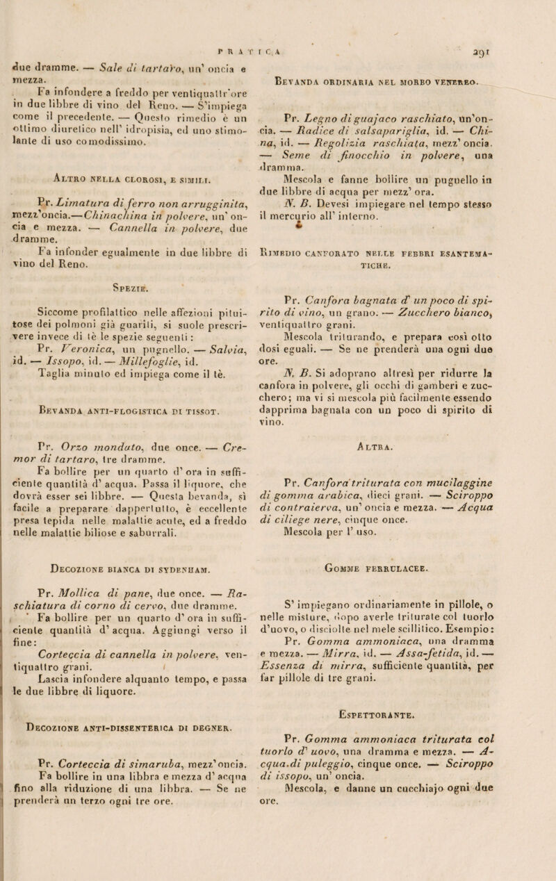 fra «lue dramme. — Sale dì tartaro, un’ oncia e mezza. Ta infondere a freddo per ventiquallr'ore in due libbre di vino del Reno. — S’impiega come il precedente. — Questo rimedio è un ottimo diuretico nell’ idropisia, ed uno stimo¬ lante di uso comodissimo. Altro nella clorosi, e simili. Pr. Limatura di ferro non arrugginita, mezz’oncia.— Chinachina in polvere, un'on¬ cia e mezza. •— Cannella in polvere, due d rara me. Fa infonder egualmente in due libbre di vino del Reno. Spezie. Siccome profilattico nelle affezioni pitui¬ tose dei polmoni già guariti, si suole prescri¬ vere invece di tè le spezie seguenti : Pr. Veronica, un pugnello. — Salvia, id. — Issopo., id. — Millefoglie, id. Taglia minuto ed impiega come il tè. Bevanda anti-flogistica pi tissot. Pr. Orzo mondato, due once. — Cre¬ mor di tartaro, tre dramme. Fa bollire per un quarto d’ora in suffi¬ ciente quantità d’ acqua. Passa il liquore, che dovrà esser sei libbre. — Questa bevanda, sì facile a preparare dappertutto, è eccellente presa tepida nelle malattie acute, ed a freddo t nelle malattie biliose e saburrali. Decozione bianca di sydenham. Pr. Mollica di pane, due once. — Ra¬ schiatura di corno di cervo, due dramme. Fa bollire per un quarto d’ ora in suffi¬ ciente quantità d’ acqua. Aggiungi verso il fine: Corteccia di cannella in polvere, ven¬ tiquattro grani. Lascia infondere alquanto tempo, e passa le due libbre di liquore. Decozione anti-dissenterica di degner. Pr. Corteccia di sirnaruba, mezz’oncia. Fa bollire in una libbra e mezza d’ acqua fino alla riduzione di una libbra. — Se ne i prenderà un terzo ogni tre ore. r C.a agi Bevanda ordinaria nel morbo venereo. Pr. Legno diguajaco raschiato, Un’on¬ cia. — Radice di salsapariglia, id. —■ Chi¬ na, id. — Regolizia raschiata, mezz’oncia. — Seme di finocchio in polvere, una dramma. Mescola e fanne bollire un pugnello in due libbre di acqua per mezz’ ora. N. B. Devesi impiegare nel tempo stesso il mercurio all’ interno. RlMBDIO CANFORATO NELLE FEBBRI ESANTEMA¬ TICHE. Pr. Canfora bagnata d' un poco di spi¬ rito di vino, un grano. — Zucchero bianco, ventiquattro grani. Mescola triturando, e prepara così otto dosi eguali. — Se ne prenderà una ogni due ore. iV, B. Si adopvano altresì per ridurre la canfora in polvere, gli occhi di gamberi e zuc¬ chero; ma vi si mescola più facilmente essendo dapprima bagnata con un poco di spirito di vino. A LTR A. Pr. Canfora triturata con mucilaggine di gomma arabica, dieci grani. —- Sciroppo di contraierva, un’ oncia e mezza. — Acqua di ciliege nere, cinque once. Mescola per 1’ uso. Gomme ferrulacee. S’impiegano ordinariamente in pillole, o nelle misture, dopo averle triturate col tuorlo d’uovo, o «lisciolte nel mele scillitico. Esempio : Pr. Gomma ammoniaca, una dramma e mezza. — Mirra, id. — Assafetida, id. — Essenza di mirra, sufficiente quantità, per far pillole di tre grani. Espettorante. Pr. Gomma ammoniaca triturata col tuorlo d’ uovo, lina dramma e mezza. — A- equa.di paleggio, cinque once. — Sciroppo di issopo, un’ oncia. Mescola, e danne un cucchiajo ogni due ore.