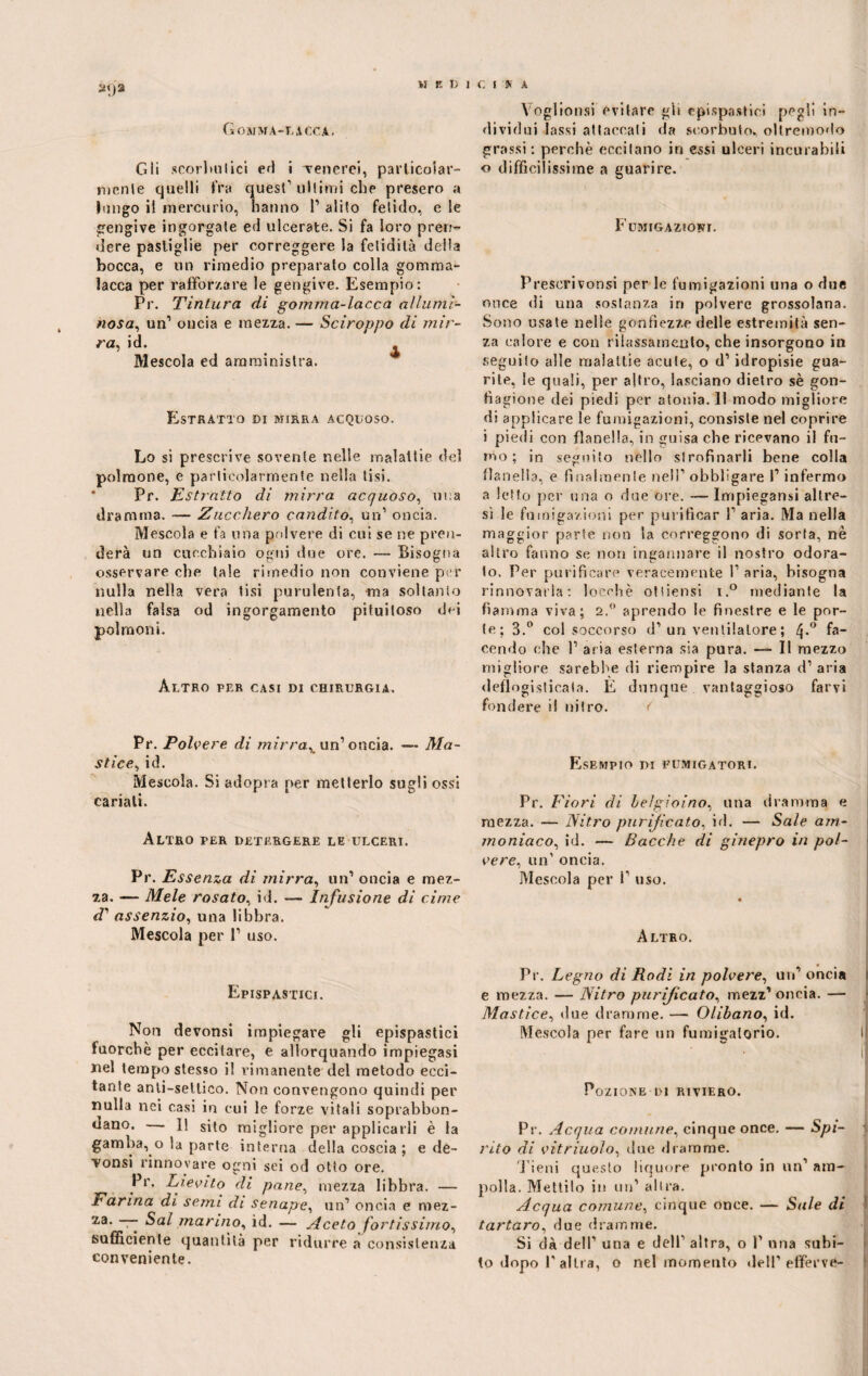 MUDICI Si A 2<)2 Gomma-lacca. Gli scorimi ici ed i venerei, particolar¬ mente quelli fra quest1 ultimi che presero a lungo il mercurio, hanno 1’ alito fetido, e le gengive ingorgate ed ulcerate. Si fa loro pren¬ dere pastiglie per correggere la felidilà della bocca, e un rimedio preparato colla gomma¬ lacca per rafforzare le gengive. Esempio: Pr. Tintura di gomma-lacca allumi¬ nosa, un1 oncia e mezza. — Sciroppo di mir¬ ra, id. Mescola ed amministra. Estratto di mirra acquoso. Lo si prescrive sovente nelle malattie del polmone, e particolarmente nella tisi. Pr. Estratto di mirra acquoso, una dramma. — Zucchero candito, un1 oncia. Mescola e fa una polvere di cui se ne pren¬ derà un cucchiaio ogni due ore. — Bisogna osservare che tale rimedio non conviene per nulla nella vera tisi purulenta, ma soltanto nella falsa od ingorgamento pituitoso dei polmoni. Altro per casi di chirurgia. Pr. Polvere di mirra, un’ oncia. — Ma¬ stice, id. Mescola. Si adops a per metterlo sugli ossi cariali. Altro per detergere le ulceri. Pr. Essenza di mirra, un1 oncia e mez¬ za. — Mele rosato, id. — Infusione, di cime assenzio, una libbra. Mescola per P uso. Epispastici. Non devonsi impiegare gli epispastici fuorché per eccitare, e allorquando impiegasi nel tempo stesso il rimanente del metodo ecci¬ tante anli-sellico. Non convengono quindi per nulla nei casi in cui le forze vitali soprabbon¬ dano. — I! sit0 migliore per applicarli è la gamba, o la parte interna della coscia ; e de¬ tonsi rinnovare ogni sei od otto ore. Pr. Lievito di pane, mezza libbra. — Farina di semi di senape, un1 oncia e mez- — Sai marino, id. — Aceto fortissimo, sufficiente quantità per ridurre a consistenza conveniente. Yoglionsi evitare gii epispastici pegli in¬ dividui lassi attaccali da scorbuto, ollremodo grassi : perchè eccitano in essi ulceri incurabili o difficilissime a guarire. Fumigazioni. Prescrivonsi per le fumigazioni una o due once di una sostanza in polvere grossolana. Sono usate nelle gonfiezze delle estremità sen¬ za calore e con rilassamento, che insorgono in seguito alle malattie acute, o d1 idropisie gua¬ rite, le quali, per altro, lasciano dietro sè gon¬ fiagione dei piedi per atonia. Il modo migliore di applicare le fumigazioni, consiste nel coprire i piedi con flanella, in guisa che ricevano il fu¬ mo ; in seguito nello strofinarli bene colla flanella, e finalmente nell1 obbligare l1 infermo a letto per una o due ore. — Impiegami altre¬ sì le fumigazioni per purificar l1 aria. Ma nella maggior parte non la correggono di sorta, nè altro fanno se non ingannare il nostro odora¬ to. Per purificare veracemente l1 aria, bisogna rinnovarla: locehè otiiensi i.° mediante la fiamma viva; 2.° aprendo le finestre e le por¬ te; 3.° col soccorso d1 un ventilatore ; Zj*° fa¬ cendo che I1 aria esterna sia pura. —- Il mezzo migliore sarebbe di riempire la stanza d1 aria deflogisticafa. E dunque vantaggioso farvi fondere il nitro. < Esempio di fumigatori. Pr. Fiori di Le!gioì no, una dramma e mezza. — Nitro purificato, id. — Sale am¬ moniaco, id. — Bacche di ginepro in pol¬ vere, un1 oncia. Mescola per i1 uso. « Altro. Pr. Legno di Rodi in polvere, un1 oncia e mezza. — Nitro purificato, mezz’ oncia. —• - Mastice, due dramme. — Olibano, id. Mescola per fare un fumigalorio. I il 11 Pozione-di ri vibro. Pr. Acqua comune, cinque once. — Spi- I rito di vitriuolo, due dramme. Pieni questo liquore pronto in un1 am¬ polla. Mettilo in un1 altra. Acqua comune, cinque once. — Sale di tartaro, due dramme. Si dà dell1 una e dell1 altra, o P una subi¬ to dopo P altra, o nel momento dell1 efferve-
