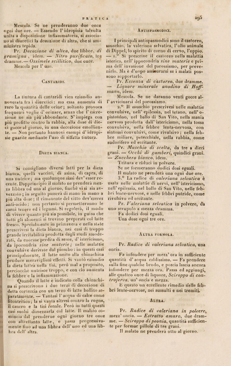 Mescola. Se ne prenderanno due once ogni due ore. — Essendo 1’ idropisia talvolta unita a disposizione infiammatoria, si associa¬ no ai diuielici la decozione di altea, diesi ani- ministra tepida. Pr. Decozione di altea, due libbre, di gramigna , idem. — Nitro purificato, tre dramme.— Ossimele scillitico, due once. Mescola per 1’ uso. Cantaridi. La tintura di cantaridi vien eziandio an¬ noverala tra i diuretici : ma essa aumenta di raro la quantità delle orine; soltanto provoca frequenti voglie d1 orinare, senza che f escre¬ zione ne sia più abbondante. S’impiega con più profitto contro la rabbia, alla dose di die¬ ci gocce al giorno, in una decozione emollien¬ te. — Non pertanto fiatinovi esempi d1idropi¬ sie guarite mediante l’uso di siffatta tintura. Dieta bianca. Si consigliano diversi latti per la dieta bianca, quelli vaccini, di asina, di capra, di una nutrice; ma qualunque siasi dev’esser re¬ cente. Dapprincipio il malato ne prenderà mez¬ za libbra od una al giorno, finché visi sia av¬ vezzato ; in seguito passerà di inano in mano a più alla dose; il rimanente del vitto dev’eseres anli-acido : non pertanto si permetteranno le carni tenere ed i legumi. Si regolerà, il modo di vivere quanto più sia possibile, in guisa che tutti gli alimenti si trovino preparati col latte I fresco. Specialmente in primavera e nella state prescrivesi la dieta bianca, nei casi di troppo grande irritabilità prodotta dagli studi smode¬ rati, da enorme perdila di seme, d’istericismo, da ipocondria sine materie; nelle malattie > convulsi'e derivale dal piombo : in questi casi principalmente, il latte unito alla chinachina produce meravigliosi effetti. Si vanto eziandio L la dieta lattea nella tisi, però mal a proposito, j perciocché nutrisce troppo, e con ciò aumenta la febbre e la infiammazione. Quando il latte è indicato colla chinaehi- i na si prescrivono 1 due terzi di decozione di detta corteccia con un terzo di latte bollilo se¬ paratamente. — Vantasi 1 acqua di calce come litonlritico; la si vanta altresì contro la rogna, il cancro e la tisi renale. Però in tutti questi casi suolsi dimezzarla col latte. 11 malato co¬ mincia dal prenderne ogni giorno tre once >3 con altrettanto latte, e passa progressiva¬ mente fino ad una libbra dell’ uno ed una lib¬ bra dell' altra. Antispasmodici. 1 principali antispasmodici sono il castoreo, muschio, la valeriana selvatica, l’olio animale di Dippel, lo spirito di corno di cervo, l’oppio. — i.° Si prescrive il castoreo nella malattia isterica, nell’ ippocondria sine materie e pri¬ ma dell’ invasione del parossismo, per preve¬ nirlo. Ma è d’uopo assi«urarsi se i malati pos¬ sono sopportarlo. Pr. Essenza di castoreo, due dramme. — Liquore minerale anodino di Hof¬ mann, idem. M escola. Se ne daranno venti gocce al- 1’ avvicinarsi del parossismo. 2.0 Il muschio prescrivesi nelle malattie convulsive, nell’epilessia, nel tetano, nell’o- pislotdno, nel ballo di San Vito, nella mania nervosa prodotta dall’ istericismo, nella tosse convulsiva, nella febbre lenta-nervosa, con sintomi convulsivi, come rivulsivo; nella feb¬ bre miliare, petecchiale, nella rabbia, come sudorifero ed eccitante. Pr. Muschio di scelta, da tre a dieci grani. — Occhi di gamberi, quindici grani. — Zucchero bianco, idem. Tritura e riduci in polvere. Se ne formeranno dodici dosi eguali. II maialo ne prenderà una ogni due ore. 3.° La radice di valeriana selvatica è usata nelle malattie di nervi, nell’istericismo, nell1 epilessia, nel ballo di San Vito, nelle feb¬ bri lente-nervose, e nelle febbri putride, come rivulsivo ed eccitante. Pr. Valeriana selvatica in polvere, da uno scrupolo a mezza dramma. Fa dodici dosi eguali. Una dose ogni tre ore. Altra formola. Pr. Radice di valeriana selvatica, una oncia. Fa infondere per mezz’ ora in sufficiente quantità d’acqua caldissima. — Fa prendere sulla fine qualche brodo, e poscia lascia ancora infondere per mezza ora. Passa ed aggiungi, alle quattro once di liquore, Sciroppo di con- trajerva, un’ oncia e mezza. E questo un eccellente rimedio nelle feb¬ bri lente-nervose, nei sussulti e nei tremiti. Altra. Pr. Radice di valeriana in polvere, mezz1 oncia. — Estratto amaro, due dram¬ me. — Sciroppo di peonia, quantità sufficien¬ te per formar pillole di tre grani. Il maialo ne prenderà otto al giorno.