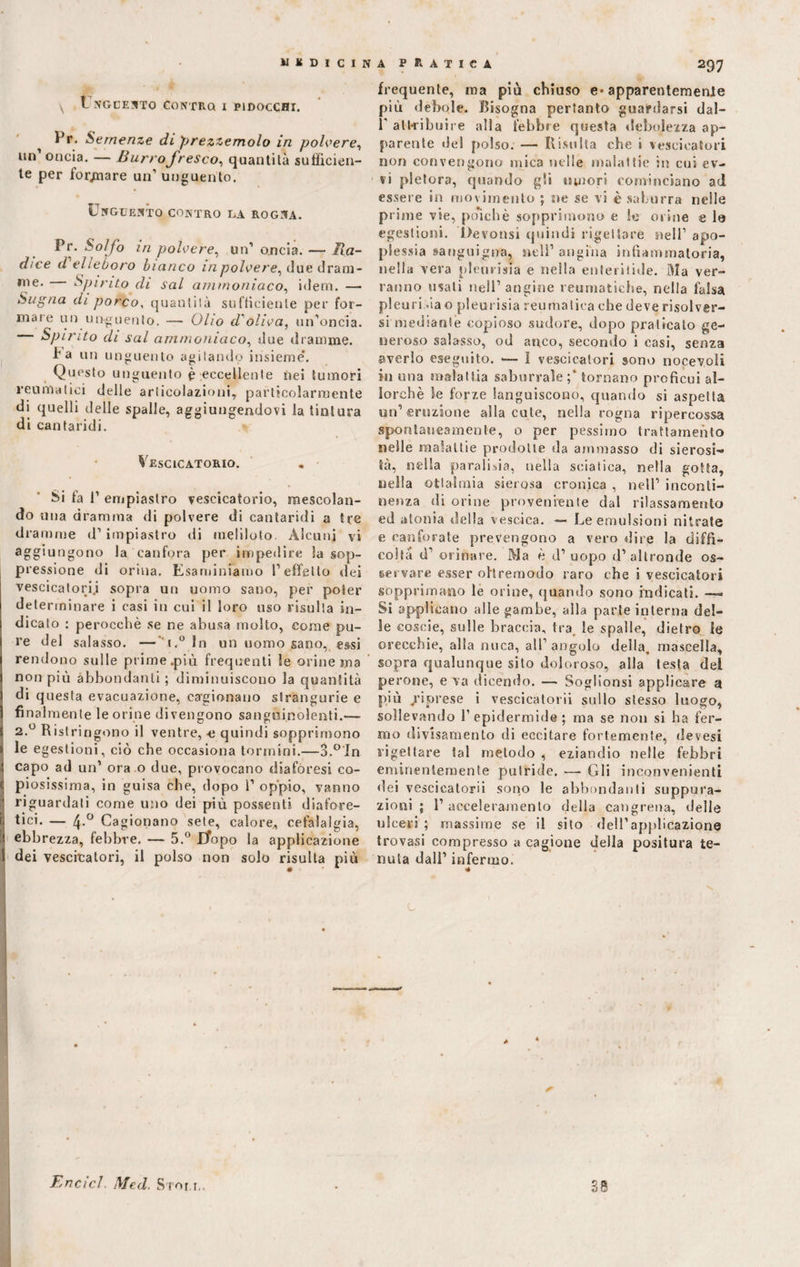 WKDICINA PRATICA \ .Unguento contro i pidocchi. Pr. Semenze di prezzemolo in polvere, un’ oncia. — Burro fresco, quantità sufficien¬ te per forcare un1 unguento. Unguento contro la rogna. Fr. Solfo in polvere, un1 oncia. — Ra¬ dice d elleboro bianco in polvere, due drani- rne* Spinto di sai ammoniaco, idem. — Sugna di porco, quantilà sufficiente per for¬ mare un unguento. — Olio d'oliva, un’oncia. Spirito di sai ammoniaco, due dramme. I a un unguento agitando insieme’. Questo unguento è eccellente nei tumori reumatici delle articolazioni, particolarmente di quelli delle spalle, aggiungendovi la tintura di cantaridi. Vescicatorio. Si fa 1’ empiaslro vescicatorio, mescolan¬ do una dramma di polvere di cantaridi a tre dramme d’impiastro di meliloto. Alcuni vi aggiungono la canfora per impedire la sop¬ pressione di orina. Esaminiamo l’effetto dei vescicatori.i sopra un uomo sano, per poter determinare i casi in cui il loro uso risulta in¬ dicato : perocché se ne abusa molto, come pu¬ re del salasso. —' t.° In un uomo sano, essi rendono sulle prime.più frequenti le orine ma non più abbondanti ; diminuiscono la quantità di questa evacuazione, cagionano strangurie e finalmente le orine divengono sanguinolenti.— 2.0 Ristringono il ventre, c quindi sopprimono le egestioni, ciò che occasiona termini.—3.°In capo ad un’ ora o due, provocano diaforesi co¬ piosissima, in guisa che, dopo 1’ oppio, vanno riguardati come uno dei più possenti, diafore¬ tici. — 4-° Cagionano sete, calore, cefalalgia, ebbrezza, febbre. — 5.° Lfopo la applicazione dei vescicatori, il polso non solo risulta più 297 frequente, ma più chiuso e* apparentemente più debole. Bisogna pertanto guardarsi dal- T attribuire alla febbre questa debolezza ap¬ parente ilei polso. — Risulta che » vescicatori non convengono mica nelle malattie in cui ev- vi pletora, quando gli umori cominciano ad essere in movimento ; ne se vi è saburra nelle prime vie, poiché sopprimono e le orine e la egestioni. Devonsi quindi rigettare nell’ apo¬ plessia sanguigna, nell’angina infiammatoria, nella vera pleurisia e nella enteritide. Ma ver¬ ranno usati nell’ angine reumatiche, nella falsa pleuri.'ia o pleurisia reumatica che deve risolver¬ si mediante copioso sudore, dopo praticato ge¬ neroso salasso, od anco, secondo i casi, senza averlo eseguito. — 1 vescicatori sono noceyoli in una malattia saburrale;* tornano proficui al¬ lorché le forze languiscono, quando si aspetta un’eruzione alla cute, nella rogna ripercossa spontaneamente, o per pessimo trattamento nelle malattie prodotte da ammasso di sierosi¬ tà, nella parafila, nella sciatica, nella gotta, nella otlalmia sierosa cronica , nell’ inconti¬ nenza di orine proveniente dal rilassamento ed atonia della vescica. — Le emulsioni nitrate e canforate prevengono a vero «lire la diffi¬ coltà d’ orinare. Ma é d’ uopo d’altronde os¬ servare esser ohremodo raro che i vescicatori sopprimano le orine, quando sono indicati. — Si applicano alle gambe, alla parte interna del¬ le coscie, sulle braccia, tra. le spalle, dietro le orecchie, alla nuca, all’ angolo della, mascella, sopra qualunque sito doloroso, alla testa del per one, e va dicendo. — Soglionsi applicare a più jriprese i vescicatorii sullo stesso luogo, sollevando l’epidermide; ma se non si ha fer¬ mo divisamente di eccitare fortemente, devesi rigettare tal metodo , eziandio nelle febbri eminentemente putride. — Gli inconvenienti dei vescicatorii sono le abbondanti suppura¬ zioni ; 1’ acceleramento della cangrena, delle ulceri ; massime se il silo dell’applicazione trovasi compresso a cagione della positura te¬ nuta dall’ infermo. Encicl Med. Stori,. 38