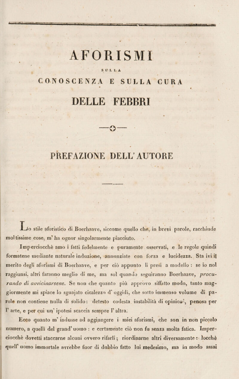 AFORISMI SULLA 0 CONOSCENZA E SULLA CURA DELLE FEBBRI • • 0 —o— ■ • « PREFAZIONE DELL’ AUTORE Ì-Jo stile aforistico di Boerhaave, siccome quello che, in brevi parole, racchiude mol tissime cose, m1 ha ognor singolarmente piacciuto. Imperciocché amo i fatti fedelmente e puramente osservati, e le regole quindi formatene mediante naturale induzione, annunziate con forza e lucidezza. Sta ivi il merito degli aforismi di Boerhaave, e per ciò appunto li presi a modello : se io noi raggiunsi, altri faranno meglio di me, ma sol quando seguiranno Boerhaave, procu¬ rando di avvicinarsene. Se non che quanto più approvo siffatto modo, tanto mag¬ giormente mi spiace lo sguajato cicalezzo d* oggidì, che sotto immenso volume di pa¬ role non contiene hulla di solido: detesto codesta instabilità di opinioai, penosa per T arte, e per cui un1 ipotesi scaccia sempre V altra. Ecco quanto m* indusse ad aggiungere i miei aforismi, che son in non piccolo numero, a quelli del grand1 uomo : e certamente ciò non fu senza molta fatica. Imper¬ ciocché dovetti staccarne alcuni ovvero rifarli; riordinarne altri diversamente: locchè quell1 uomo immortale avrebbe fuor di dubbio fatto lui medesimo, ma in modo assai