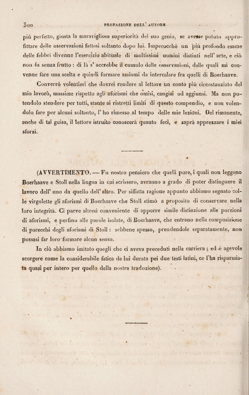 più perfetto, giusta la maravigliosa superiorità del suo genio, se avesse potuto appro¬ fittare delle osservazioni fattesi soltanto dopo lui. Imperocché un più profondo esame delle febbri divenne Fesereizio abituale di moltissimi uomini distinti nell’ arte, e ciò non fu senza frutto : di là s’ accrebbe il cumulo delle osservazioni, dalle quali mi con¬ venne fare una scelta e quindi formare assiomi da intercalare fra quelli di Boerhaave. Converrò volentieri che dovrei rendere al lettore un conto più circostanziato del £ mio lavorò, massime rispetto agli aforismi che omisi, cangiai od aggiunsi. Ma non po- * *• tendolo stendere per tutti, stante ai ristretti limiti di questo compendio, e non volen¬ dolo fare per alcuni soltanto, F ho rimesso al tempo delle mie lezioni. Del rimanente, anche di tal guisa, il lettore istruito conoscerà quanto feci, e saprà apprezzare i miei sforzi. (AVVERTIMENTO.-—Fu nostro pensiero che quelli pure, i quali non leggono Boerhaave e Stoll nella lingua in cui scrissero, avranno a grado di poter distinguere il lavoro delF uno da quello delF altro. Per siffatta ragione appunto abbiamo segnato col¬ le virgolette gli aforismi di Boerhaave che Stoll stimò a proposito di conservare nella loro integrità. Ci parve altresì conveniente di apporre simile distinzione alle porzioni di aforismi, e perfino alle parole isolale, di Boerhaave, che entrano nella composizione di parecchi degli aforismi di Stoll : sebbene spesso, prendendole separatamente, non possasi far loro'formare alcun senso. In ciò abbiamo imitato quegli che ci aveva preceduti nella carriera \ ed è agevole scorgere come la considerabile fatica da lui durata pei due lesti latini, ce Fha risparmia¬ ta quasi per intero per quello della nostra traduzione).