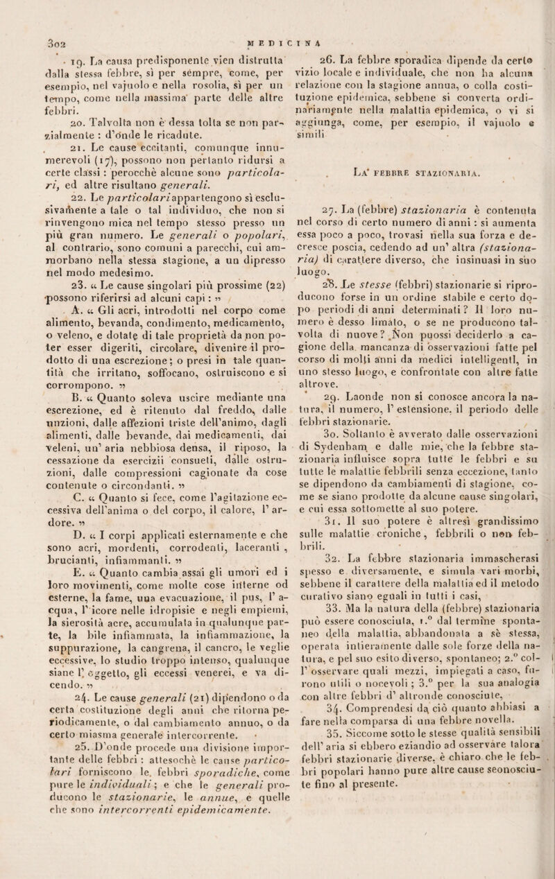 iq. La causa predisponente vien distrutta dalla stessa febbre, sì per sèmpre, come, per esempio, nel vajuolo e nella rosolia, sì per un tempo, come nella massima parte delle altre febbri. 20. Talvolta non è dessa tolta se non par¬ zialmente : d’onde le ricadute. 21. Le cause eccitanti, comunque innu¬ merevoli (17), possono non pertanto ridursi a certe classi : perocché alcune sono particola¬ ri, ed altre risultano generali. 22. Le /jarffco/ar/appartengono sì esclu¬ sivamente a tale o tal individuo, che non si rinvengono mica nel tempo stesso presso un più gran numero. Le generali o popolari:, al contrario, sono comuni a parecchi, cui am¬ morbano nella stessa stagione, a un dipresso nel modo medesimo. 23. « Le cause singolari più prossime (22) •possono riferirsi ad alcuni capi : 55 . A. « Gli acri, introdotti nel corpo come alimento, bevanda, condimento, medicamento, o veleno, e dotate di tale proprietà da non po¬ ter esser digeriti, circolare, divenire il pro¬ dotto di una escrezione; o presi in tale quan¬ tità che irritano, soffocano, ostruiscono e si corrompono. B. 44 Quanto soleva uscire mediante una escrezione, ed è ritenuto dal freddo, dalle unzioni, dalle affezioni triste dell’animo, dagli alimenti, dalle bevande, dai medicamenti, dai veleni, un1 aria nebbiosa densa, il riposo, la cessazione da esercizii consueti, dalle ostru¬ zioni, dalle compressioni cagionate da cose contenute o circondanti, n C. 44 Quanto si fece, come l’agitazione ec¬ cessiva dell’anima o del corpo, il calore, l’ar¬ dore. « D. 44 I corpi applicali esternamente e che sono acri, mordenti, corrodenti, laceranti , brucianti, infiammanti. « E. 44 Quanto cambia assai gli umori ed i loro movimenti, come molte cose interne od esterne, la fame, una evacuazione, il pus, 1’ a- cqua, 1’ icore nelle idropisie e negli empiemi, la sierosità acre, accumulata in qualunque par¬ te, la bile infiammata, la infiammazione, la suppurazione, la cangrena, il cancro, le veglie eccessive, lo studio troppo intenso, qualunque siane 1’. Oggetto, gli eccessi venerei, e va di¬ cendo. r> 24. Le cause generali (21) dipendono o da certa costituzione degli anni che ritorna pe¬ riodicamente, o dal cambiamento annuo, o da certo miasma generale intercorrente. 25. D’onde procede una divisione impor¬ tante delle febbri : attesoché le cause partico¬ lari forniscono le. febbri sporadiche, come pure le individuali ; e che le generali pro¬ ducono le stazionarie, le annue, e quelle che sono intercorrenti epidemicamente. 26. La febbre sporadica dipende da certo vizio locale e individuale, che non ha alcuna relazione con la stagione annua, o colla costi¬ tuzione epidemica, sebbene si converta ordi¬ nariamente nella malattia epidemica, o vi si aggiunga, come, per esempio, il vajuolo e simili La* FEBBRE STAZIONABIà. 27. La (febbre) stazionaria è contenuta nel corso di certo numero di anni : si aumenta essa poco a poco, trovasi nella sua forza e de¬ cresce poscia, cedendo ad un’ altra (staziona¬ ria) di carattere diverso, che insinuasi in silo luogo. 2*8. De stesse (febbri) stazionarie si ripro¬ ducono forse in un ordine stabile e certo do¬ po periodi di anni determinati ? Il loro nu¬ mero è desso limato, o se ne producono tal¬ volta di nuove?.Non puossi deciderlo a ca¬ gione della, mancanza di osservazioni fatte pel corso di molti anni da medici intelligenti, in uno stesso luogo, e confrontate con altre fatte altrove. 29. Laonde non si conosce ancora la na¬ tura, il numero, l’estensione, il periodo delle febbri stazionarie. 30. Soltanto è avverato dalle osservazioni di Sydenbam e dalle mie, che la febbre sta¬ zionaria influisce sopra tutte le febbri e su tutte le malattie febbrili senza eccezione, tanto se dipendono da cambiamenti di stagione, co¬ me se siano prodotte da alcune cause singolari, e cui essa sottomette al suo potere. 31. 11 suo potere è altresì grandissimo sulle malattie croniche , febbrili o non feb¬ brili. 32. La febbre stazionaria immascherasi spesso e diversamente, e simula vari morbi, sebbene il carattere della malattia ed il metodo curativo siano eguali in tutti i casi, 33. Ma la natura della (febbre) stazionaria può essere conosciuta, i.° dal termine sponta¬ neo «Iella malattia, abbandonala a se stessa, operata intieramente dalle sole forze della na¬ tura, e pel suo esito diverso, spontaneo; 2.0 coì- 1’ osservare quali mezzi, impiegali a caso, fu¬ rono utili o nocevoli ; 3.° per la sua analogia con altre febbri d’ altronde conosciute, 34* Comprendesi d^ ciò quanto abbiasi a fare nella comparsa di una febbre novella. 35. Siccome sottole stesse qualità sensibili dell’ aria si ebbero eziandio ad osservare talora febbri stazionarie diverse, è chiaro che le feb¬ bri popolari hanno pure altre cause sconosciu¬ te fino al presente.