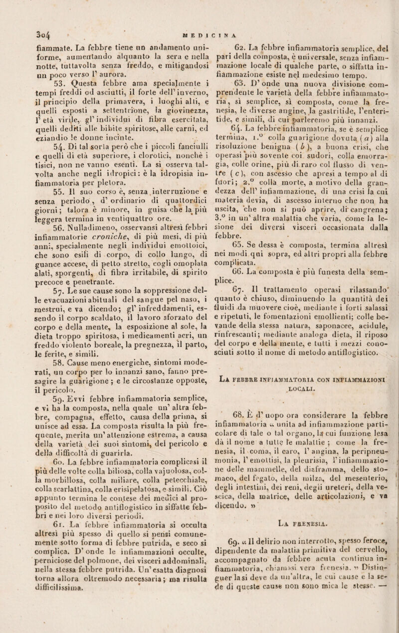 fiammate. La febbre tiene no andamento uni¬ forme, aumentando alquanto la sera e nella notte, tuttavolta senza freddo, e mitigandosi un poco verso 1’ aurora. 53. Questa febbre ama specialmente i tempi freddi od asciutti, il forte dell' inverno, il principio della primavera, i luoghi alti, e quelli esposti a settentrione, la giovinezza, l’età virile, gl’individui di libra esercitata, quelli dediti alle bibite spiritose, alle carni, ed eziandio le donne incinte. 54. Di tal sorta però che i piccoli fanciulli e quelli di età superiore, i clorotici, nonché i tisici, non ne vanno esenti. La si osserva tal¬ volta anche negli idropici: èia idropisia in*- fiammatoria per pletora. 55. 11 suo corso è, senza, interruzione e senza periodo , d1 ordinario di quattordici giorni; talora è minore, in guisa che k più leggera termina in ventiquattro ore. 56. Nulladimetio, osservansi altresi febbri infiammatorie croniche, di più mesi, di più anni, specialmente negli individui emottoici, che sono esili di corpo, di collo lungo, di guance accese, di petto stretto, cogli omoplata alati, sporgenti, di fibra irritabile, di spirito precoce e penetrante. 5y. Le sue cause sono la soppressione del¬ le evacuazioni abituali del sangue pel naso, i mestrui, e va dicendo; gl1 infreddamenti, es¬ sendo il corpo scaldato, il lavoro sforzato del corpo e della mente, la esposizione al sole, la dieta troppo spiritosa, i medicamenti acri, un freddo violento boreale, la pregnezza, il parto, le ferite, e simili. 58. Cause meno energiche, sintomi mode¬ rali, un corpo per lo innanzi sano, fanno pre¬ sagire la guarigione ; e le circostanze opposte, il pericolo. 59. Evvi febbre infiammatoria semplice, e vi ha la composta, nella quale un1 altra feb¬ bre, compagna, effetto, causa della prima, si unisce ad essa. La composta risulta la più fre¬ quente, merita un’attenzione estrema, a causa della varietà dei suoi sintomi, del pericolo e della difficoltà di guarirla. 60. La febbre infiammatoria complicasi il più delle volte colla biliosa, colla vacuolosa, col¬ la morbillosa, colla miliare, colla petecchiale, colla scarlattina, colla erisipelatosa, e simili. Ciò appunto termina le contese dei menici al pro¬ posito del metodo antiflogistico in siffatte feb¬ bri e nei loro diversi periodi. 61. La febbre infiammatoria si occulta altresì più spesso di quello si pensi comune¬ mente sotto forma di febbre putrida, e seco si complica. D’ onde le infiammazioni occulte, perniciose del polmone, dei visceri addominali, nella stessa febbre putrida. Un’esatta diagnosi torna allora oltremodo necessaria; ma risulta difficilissima. 62. La febbre infiammatoria semplice, del pari della composta, è universale, senza infiam¬ mazione locale di qualche parte, o siffatta in¬ fiammazione esiste nel medesimo tempo. 63. D’ onde una nuova divisione com¬ prendente le varietà della febbre infiammato¬ ria , sì semplice, sì composta, come la fre¬ nesia, le diverse angine, la gastritide, l’enteri- tide, e simili, di cui parleremo più innanzi. 64. La febbre infiammatoria, se è semplice termina, i.° colia guarigione dovuta (a) alla risoluzione benigna ( b ), a buona crisi, che operasi più sovente coi sudori, colla emorra¬ gìa, colle orine, più ili raro col flusso di ven¬ tre { c ), con ascesso che apresi a tempo al di fuori; 2.0 colla morte, a motivo della gran¬ dezza dell’ infiammazione, di una crisi la cui materia devia, di ascesso interno che non ha uscita, che non si può aprire, di cangrena; 3.° in un’ altra malattia che varia, come la le¬ sione dei diversi visceri occasionata dalla febbre. 65. Se dessa è composta, termina altresì nei modi qui sopra, ed altri propri alla febbre complicata. 66. La composta è più funesta della sem¬ plice. 67. Il trattamento operasi rilassando' quanto è chiuso, diminuendo la quantità dei fluidi da muovere cioè, mediante i forti salassi e ripetuti, le fomentazioni emollienti; colle be¬ vande della stessa natura, saponacee, acidule, rinfrescanti; mediante analoga dieta, il riposo del corpo e della mente, e tutti i mezzi cono¬ sciuti sotto il nome di metodo antiflogistico. La febbre infiammatoria con infiammazioni LOCALI. 68. È d’ uopo ora considerare la febbre infiammatoria u unita ad infiammazione parti¬ colare di tale o tal organo, la cui funzione lesa dà il nome a tutte le malattie ; come la fre¬ nesia, il coma, il caro, 1’ angina, la peripneu- monia, 1’emottisi, la pleurisia, T infiammazio¬ ne delle mammelle, del diaframma, dello sto- maco, del fegato, della milza, del mesenterio, degli intestini, dei reni, degli ureteri, della ve¬ scica, della matrice, delle articolazioni, e va dicendo. « La frenesia. 69. a 11 delirio non interrotto, spesso feroce, dipendente da malattia primitiva del cervello, accompagnato da febbre acuta continua in¬ fiammatoria, chiamasi vera frenesia. « Distin¬ guer la si deve da un’altra, le cui cause e la se¬ de di queste cause non sono mica le stesse. —