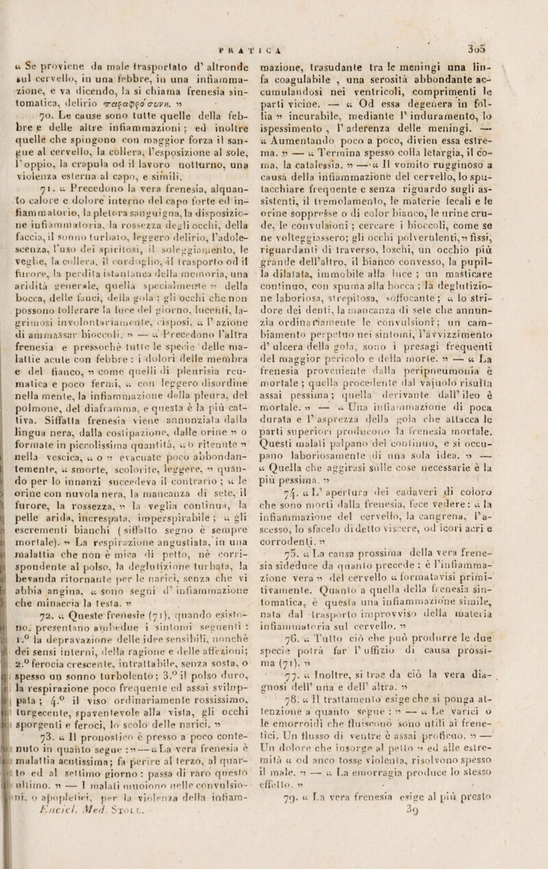 u Se proviene da male trasportato d1 altronde sul cervello, in una febbre, in una infiamma¬ zione, e va dicendo, la si chiama frenesia sin¬ tomatica, delirio <vet$a!p$o cruvn. •» 70. Le cause sono tutte quelle della feb¬ bre e delle altre infiammazioni ; ed inoltre quelle ohe spingono con maggior forza il san¬ gue al cervello, la collera, l’esposizione ai sole, l’oppio, la crapula od il lavoro notturno, una violenza esterna al capo, e simili. 71. « Precedono la vera frenesia, alquan¬ to calore e dolore interno del capo forte ed in¬ fiammatorio, la pletora sanguigna,la disposizio¬ ne inflammatoria, la rossezza degli occhi, della faccia, il sonno turbato, leggero delirio, l’adole¬ scenza, l'uso dei spiritosi, il soleggiamento, le veglie, la collem. ì! cordoglio,-il trasporto od il furore, la perdila istantanea della memoria, una aridità generale, quella specialmeiTte n della bocca, delle fauci, deila gola ; gli occhi che non possono tollerare la luce del giorno, lucenti, la¬ gninosi involontariamente, cisposi, « l’azione di ammassar bioccoli. n — u Precedono l’altra frenesia e pressoché tutte le specie delle ma¬ lattie acute con febbre: i dolori delle membra e del fianco, 11 come quelli di pieurisia reu¬ matica e poco fermi, u con leggero disordine nella mente, la infiammazione della pleura, del polmone, del diaframma, e questa è la più cat¬ tiva. Siffatta frenesia viene annunziala dalla lingua nera, dalla costipazione, dalle orine 11 o formate in piccolissima quantità, «0 ritenute « 1 nella vescica, « o « evacuate poco abbondan- I temente, « smorte, scolorite, leggere, n quàn- : do per lo innanzi succedeva il contrario ; ti le j orine con nuvola nera, la mancanza di sete, il furore, la rossezza, « la veglia continua, la pelle arida, increspata, imperspicabile ; « gli 19 escrementi bianchi ( siffatto segno è sempre f mortale). v> La respirazione angustiata, in una j malattia che non è mica di petto, nè corri¬ li: spondente al polso, la deglutizione turbata, la 1 bevanda ritornante per le narici, senza che vi p abbia angina. « sono segni d infiammazione che minaccia la testa. n 72. t; Queste frenesie (71), quando esisto- i no. presentano ambedue i sintomi seguenti : i.° la depravazione delle idee sensibili, nonché V dei sensi interni, della ragione e delle affezioni; I 2.0 ferocia crescente, intrattabile, senza sosta, o § spesso un sonno turbolento; 3.°i! polso duro, j la respirazione poco frequente ed assai svilnp- te pala ; 4-° il viso ordinariamente rossissimo, 1 turgecenle, spaventevole alla vista, gli occhi ( sporgenti e feroci, lo scolo delle narici. « 73. u 11 pronostico è presso a poco conte- li nuto in quanto segue :•>•>— «La vera frenesia è t malattia acutissima; fa perire al terzo, al quar- p lo ed al settimo giorno: passa di raro questo 1 ultimo. v> — I malati muoiono nelle convuìsio- ! ni. o apopleitei, per la violenza della intìam- l'/icicl. Mei. Sxoi r,. mazione, trasudante tra le meningi una lin¬ fa coagulabile , una serosità abbondante ac¬ cumulandosi nei ventricoli, comprimenti le parti vicine. — « Od essa degenera in fol¬ lia 11 incurabile, mediante 1’ induramento, lo ispessimento , 1’ aderenza delle meningi. -— « Aumentando poco a poco, divieti essa estre¬ ma. 11 — « Termina spesso colla letargia, il co¬ ma, la catalessi. 11 —« 11 vomito rugginoso a causa della infiammazione del cervello, lo spu¬ tacchiare frequente e senza riguardo sugli as¬ sistenti, il tremolamento, le materie fecali e le orine soppresse o di color bianco, le urine cru¬ de, le convulsioni ; cercare i bioccoli, come se ne volteggiassero; gli occhi polverulenti,« fìssi, riguardanti di traverso, loschi, un occhio più grande dell’altro, il bianco convesso, la pupil¬ la dilatata, immobile alla luce ; un masticare continuo, con spuma alla bocca ; la deglutizio¬ ne laboriosa, strepitosa, soffocante; « lo stri¬ dore dei denti, la mancanza di sete che annun¬ zia ordina riamente le convulsioni-; un cam¬ biamento perpetuo nei sintomi, l’avvizzimento d’ ulcera della gola, sono i presagi frequenti del maggior pericolo e delia morie. « — « La frenesia proveniente dalla peripneumonia è mortale ; quella procedente dal vajuolò risulta assai pessima; quella derivante dall’ileo è mortale. » — « Una infiammazione di poca durata e 1’ asprezza della gola che attacca le parti superiori producono la frenesia mortale. Questi malati palpano del continuo, e si occu¬ pano laboriosamente di una sola idea, ir — « Quella che aggirasi sulle cose necessarie è la più pessima, 11 7/p « L’ apertura dei cadaveri di coloro che sono morti dalla frenesia, fece vedere: « la infiammazione del cervello, la cangrena, l’a¬ scesso, lo sfacelo di detto viscere, od icori acri e corrodenti. « 75. « La causa prossima della vera frene¬ sia sideduoe da quanto precede : è l’infiamma¬ zione vera n del cervello « formata visi primi¬ tivamente. Quanto a quella della frenesia sin¬ tomatica, è questa una infiammazione simile, nata dal traspórlo improvviso della materia infiammatoria sul cervello. 11 76. « Tutto ciò che può produrre le due specie potrà far l’uffizio di causa prossi¬ ma (71). 11 77. « Inoltre, si trae da ciò la vera dia¬ gnosi dell’ una e dell’ altra. ii 78. « il trattamento esige che.si ponga at¬ tenzione a quanto segue : 11 — « Le varici o le emorroidi che fluiscono sono utili ai frene¬ tici. Un flusso di ventre ò assai proficuo, n — Lhi dolore che insorge al petto 11 ed alle estre¬ mità « od anco tosse violenta, risolvono spesso il male, ’i — « La emorragia produce lo stesso effetto. 11 7f). « La vera frenesia esige al più presto 3 9