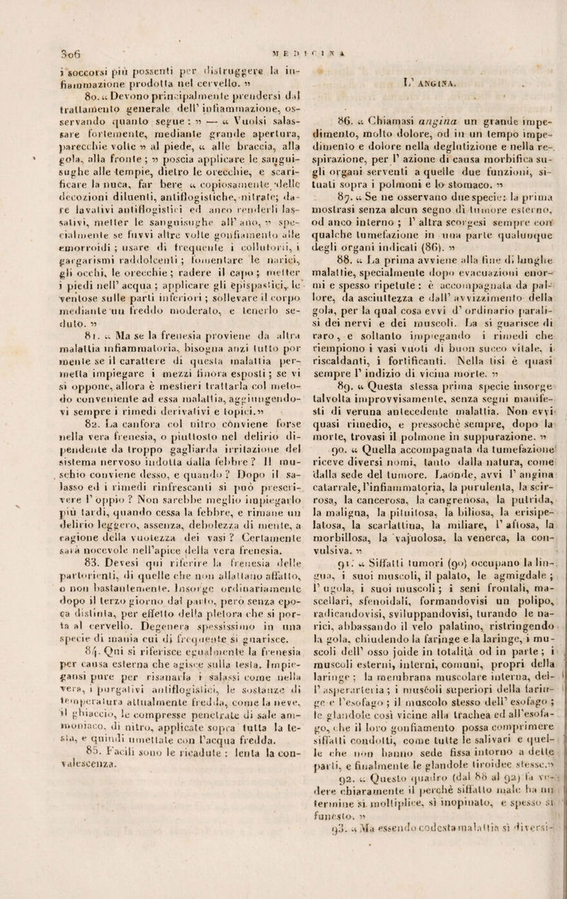 i soccorsi più possenti per distruggere la in¬ fiammazione prodotta nel cervello. » 80. u. Devono principalmente prendersi d,d trattamento generale dell1 infiammazione, os¬ servando quanto segue : n — u Vuoisi salas¬ sare fortemente, mediante grande apertura, parecchie volle » al piede, 44 alle braccia, alla gola, alla fronte; « poscia applicare le sangui¬ sughe alle tempie, dietro le orecchie, e scari¬ ficare la nuca, far bere u copiosamente -delle decozioni diluenti, antiflogistiche, nitrate; «la ¬ re lavativi antiflogistici ed anco renderli las¬ sativi, metter le sanguisughe all1 ano, n spe¬ cialmente se fuvvi altre volle gonfiamento alle emorroidi ; usare di frequente i collutori!, i gargarismi raddolcenti ; fomentare le narici, gli occhi, le orecchie; radere il capo; metter i piedi nell1 acqua ; applicare gli Cpispasticir le ventose sulle parti inferiori ; sollevare il corpo mediante uu freddo moderato, e tenerlo se¬ duto. 15 81. u Ma se la frenesia proviene da altra malattia infiammatoria, bisogna anzi tutto por mente se il carattere di questa malattia per¬ metta impiegare i mezzi finora esposti ; se vi si oppone, allora è mestieri trattarla col meto¬ do conveniente ad essa malattia, aggiungendo¬ vi sempre i rimedi derivativi e topici.« 82. La canfora col nitro conviene forse nella vera frenesia, o piuttosto nel delirio di¬ pendente da troppo gagliarda irritazione del sistema nervoso indotta dalla febbre? Il mu¬ schio conviene desso, e quando ? Dopo il sa¬ lasso ed i rimedi rinfrescanti si può prescri¬ vere 1’ oppio ? Non sarebbe meglio impiegarlo più tardi, quando cessa la febbre, e rimane un delirio leggero, assenza, debolezza di mente, a ragione della vuotezza dei vasi ? Certamente saia notevole nell’apice della vera frenesia. 83. Devesi qui riferire la frenesia «Ielle partorienti, «li quelle che non allattano affatto, o non bastantemente. Insorge ordinariamente dopo il terzo giorno dai parto, però senza epo¬ ca distinta, per effetto «Iella pletora che si por¬ ta al cervello. Degenera spessissimo in una specie di mania cui di frequente si guarisce. 8/j. Qui si riferisce egualmente la frenesia per causa esterna che agisce sulla lesta. Impie¬ gatisi pure per risanarla i salassi come nella vera, i purgativi antiflogistici, le sostanze «li tori pelatura attualmente fredda, come la neve, d ghiacci».», le compresse penetrale di sale am¬ moniaco. di nitro, applicate sopra tutta la te¬ sta, e quindi umettale con l’acqua fredda. 85. facili sono le ricadute : lenta la con¬ valescenza. L’ ANGUS A. 86. 41 Chiamasi angina un grande impe¬ dimento, molto dolore, od in un tempo impe¬ dimento e dolore nella deglutizione e nella re¬ spirazione, per l1 azione di causa morbifica su¬ gli organi serventi a quelle due funzioni, si¬ tuali sopra i polmoni e lo stomaco, n 87.44 Se ne osservano due specie: la prima mostrasi senza alcun segno di tumore esterno, od anco interno ; l1 altra scorsesi sempre con qualche tumefazione in uua parte qualunque degli organi indicati (86). n 88. 4c La prima avviene alla fine di lunghe malattie, specialmente dopo evacuazioni enor¬ mi e spesso ripetute : è accompagnala da pal¬ lore, da asciuttezza e dall1 avvizzimento della gola, per la qual cosa evvi d1 ordinario parali¬ si dei nervi e dei muscoli. La si guarisce «li raro, e soltanto impiegando i rimedi che riempiono i vasi vuoti «li buon succo vitale, i riscaldanti, i fortificanti. Nella tisi è quasi sempre 1’ indizio di vicina morte. 11 89. 44 Questa stessa prima specie insorge talvolta improvvisamente, senza segni manife¬ sti di veruna antecedente malattia. Non evyi quasi rimedio, e pressoché sempre, dopo la morte, trovasi il polmone in suppurazione. n 90. 44 Quella accompagnata «la tumefazione riceve diversi nómi, tanto dalla natura, come dalla sede del tumore. Laónde, avvi l1 angina catarrale, rinfiammaloria, la purulenta, la scir¬ rosa, la cancerosa, la cangrenosa, la putrida, la maligna, la pituitosa, la biliosa, la erisipe- latosa, la scarlattina, la miliare, l1 aflosa, la morbillosa, la vacuolosa, la venerea, la con¬ vulsiva. ii 91.' 44 Siffatti tumori (90) occupano la lin¬ gua, i suoi muscoli, il palato, le agmigdale ; l1 ugola, i suoi muscoli ; i seni frontali, ma¬ scellari, sfenoidali, formandovisi un polipo, radicandovi, sviluppandovi, turando le na¬ rici, abbassando il velo palatino, ristringendo la gola, chiudendo la faringe e la laringe, i mu¬ scoli dell1 osso jaide in totalità od in parte; i muscoli esterni, interni, comuni, propri della laringe ; la membrana muscolare interna, del- 1 I’ asperarlet ia ; i muscoli superiori della fariu- 1 ge e l’esofago ; il muscolo stesso dell1 esofago ; le glandolo così vicine alla trachea ed all'esofa¬ go, che il loro gonfiamento possa comprimere siffatti condotti, come tutte le salivari e quel- |j le che non hanno sede fissa intorno a dette parti, e finalmente le glandole tiroidee stesse. 1» t)2. 4. Questo quadro (dal 88 al 92) fa ve- j dere chiaramente il perchè siffatto inali: ha tu: termine sì mollipliee, sì inopinato, e spesso Si funesto. 11 q3.44 Ma essendo codesta malattia sì diversi-