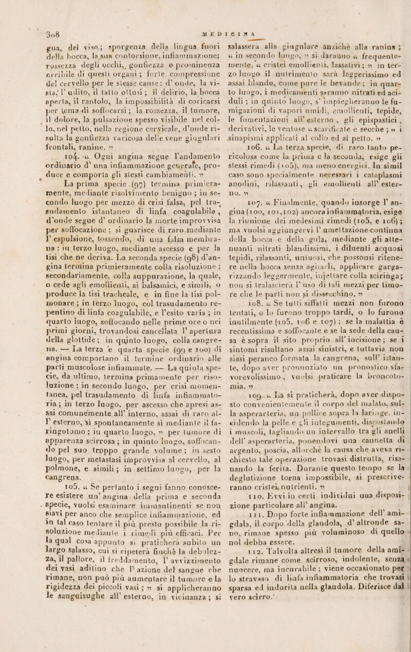 eua, del viso; sporgenza della lingua fuori della bocca, la.sua contorsione, infiammazione; rossezza degli occhi,, gonfiezza o prominenza orribile di questi organi ; forte compressione del cervello per ie stesse cause : d1 onde, la vi¬ sta,’ 1' udito, il tatto pillisi ; il delirio, la bocca aperta, il rantolo, la impossibilità di coricarsi per ì,erna di soffocarsi ; la rossezza, il tumore, il dolore, la pulsazione spesso visibile ne! col¬ lo, nel petto, nella regione cervicale, d’onde ri¬ sulta la gonfiezza varicosa delie vene giugulari frontali, ranine. « 104. « Osmi angina segue randarnento ordinario d1 una infiammazione generate, pro¬ duce e comporta gli stessi cambiamenti. « La prima specie (97) termina primiera¬ mente, mediante risolvimento benigno ; in se¬ condo luogo per mezzo di crisi falsa, pel tra¬ sudamento istantaneo di linfa coagulabile , d’onde segue d’ ordinario la morte improvvisa per soffocazione; si guarisce di raro mediante 1’ espulsione, tossendo, di una falsa membra¬ na : in terzo luogo, mediante ascesso e per la tisi che ne deriva. La seconda specie (98) d’an¬ gina termina primieramente colla risoluzione ; secondariamente, colla suppurazione, la quale, o cede agli emollienti, ai balsamici, e simili, o produce la lisi tracheale, e in fine la tisi pol¬ monare ; in terzo luogo, col trasudamento re¬ pentino di linfa coagulabile, e l’esito varia ; in quarto luogo, soffocando nelle prime ore o nei primi giorni, trovandosi cancellata 1’ apertura della glottide ; in qujnlo luogo, colla cangre- na. — La terza ’e quarta specie (99 e 100) di angina comportano il termine ordinario alle parti muscolose infiammate. — La quinta spe¬ cie, da ultimo, termina primamente per riso¬ luzione ; in secondo luogo, per crisi momen¬ tanea, pel trasudamento di linfa infiammato¬ ria.; in terzo luogo, per ascesso che apresi as¬ sai comunemente all’ interno, assai di raro al- 1 esterno, sì spontaneamente sì mediante il fa- ringotomo ; in quarto luogo, 11 per tumore di apparenza scirrosa; in quinto luogo, soffocan¬ do pel suo troppo grande volume ; in sesto luogo, per metastasi improvvisa a! cervello, ai polmone, e simili ; in settimo luogo, per la cangrena. 105. et Se pertanto i segni fanno conosce¬ re esistere un’ angina della prima e seconda specie, vuoisi esaminare iminanimenti se non siavi per anco che semplice infiammazione, ed ìn tal caso tentare il più presto possibile la ri¬ soluzione mediante i rimedi più efficaci. Per la qual cosa appunto si praticherà subito un largo salasso, cui si ripeterà finché la debolez¬ za, il pallore, il fredda mento, 1’ avvizzimento dei vasi addino che 1’ azione del sangue che rimane, non può più aumentare il tumore e la rigidezza dei piccoli vasi ; v si applicheranno le sanguisughe all1 esterno, in vicinanza ; si salasserà alla giugulare anziché alla ranina ; « in secondo luogo, si daranno « frequente¬ mente, « crislei emollienti, lassativi; « in ter¬ zo luogo il nutrimento sarà leggerissimo ed assai blando, come pure le bevande; in quar¬ to luogo, i medicamenti saranno nitrati ed aci¬ duli ; in quinto luogo, s’ impiegheranno le fu¬ migazioni di vapori umidi, emollienti, tepide, le fomentazioni all’ esterno , gli epispastici, derivativi, le ventose ;; scarificate e secche ; » i .sinapismi applicati al collo ed al petto. » 106. a La terza specie, di raro tanto pe¬ ricolosa come la prima e la secunda, esige gli stessi rimedi (100), ma meno energici. In simil caso sono specialmente necessari i cataplasmi anodini, rilassanti, gli emollienti all’ester¬ no. « 107. a Finalmente, quando insorge 1’ an¬ gina (100, 101,102) ancora infiammatoria, esige la riunione dei medesimi rimedi (io5, e 106); ma vuoisi aggiungervi I’ umettazione-conliuna della bocca e delia gola, mediante gli atte¬ nuanti nitrati blandissimi, i diluenti acquosi tepidi, rilassanti, untuosi, che possousi ritene¬ re nella bocca senza agitarli, applicare garga¬ rizzando leggermente, iniettare colla sciringa; non si tralascierà 1’ uso di (ali mezzi per timo¬ re che le parli non si dissecchino. v> 108. 11 Se tutti siffatti mezzi non furono tentati, o lo furono troppo tardi, o lo furono inutilmente (io5, i<>6 e 107) ; se la malattia è recentissima e soffocante e se la sede della cau¬ sa è sopra il sito proprio all’ incisione ; se i sintomi risultano assai sinistri, e tuttavia non siasi perauco formata la cangrena, sull’ istan¬ te, dopo aver pronunziato un pronostico sfa¬ vorevolissimo , vuoisi praticare la broncoto- mia. iì 109.1; La si praticherà, dopo aver dispo¬ sto convenientemente il corpo del malato, sul¬ la asperarteria, un pollice sopra la laringe, in¬ cidendo la pelle e gli integumenti, discostando i muscoli, tagliando un intervallo tra gli anelli dell’ asperarteria, ponendovi una cannetta di argento, poscia, allorché la causa che aveva ri¬ chiesto tale operazione trovasi distrutta, risa¬ nando la ferita. Durante questo tempo se la deglutizione torna impossibile, si prescrive- [ ranno cristei*nutrienti. ” 1 110. Evvi in certi individui una disposi- ,1 zione particolare all’ angina. 111. Dopo forte infiammazione dell ami- 1 gdala, il corpo della glandola, d’altronde sa¬ no, rimane spesso più voluminoso di quello noi debba essere. 1 12. Talvolta altresì il tumore della ami¬ gdale rimane come scirroso, indolente, senza nuocere, ma incurabile ; viene occasionato per lo stravaso di linfa infiammatoria che trovasi t, sparsa ed indurila nella glandola. Diferisce dal vero scirro.’
