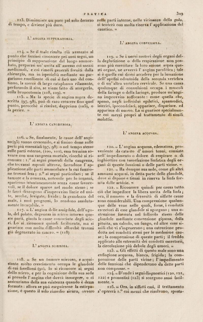 1i3. Diminuisce un poco pel solo decorso di tempo, c diviene più duro. I/ ANGINA SUPPURATORIA. ii 4- « Se il male risulta ià avanzato al punto ehe tacciasi conoscere pei suoi segni, un principio di suppurazione del luogo ammor¬ balo, preparasi un1 uscita all’ ascesso coi mezzi medicinali, e coi rimedi generali forniti dalla chirurgia, ma in ispeziellà mediante un gar¬ garismo emolliente di cui si farà uso del con¬ tinuo, la mercè di largo cataplasma rilassante, perforando il sito, se viene fatto di scorgerlo, colla broncotomia (108, 109). ■» ii5. u Ma la specie di angina sopra de¬ scritta (9^7, 98), può di raro crescere fino quel punto, perocché si risolve, dapprima (io5), o fa perire. « * L’ ANGINA CANCRENOSA. ufi. « Se, finalmente, le cause dell’ angi¬ na (95) vanno crescendo, e si fissino desse sulle parti più essenziali (97, 98) o nel tempo stesso sulle parti esterne, (100, 101), essa termina so¬ vente con una cangrena mortale, ciocché si ri¬ conosce : i.° ai segni generali della cangrena, che trevansi esposti altrove, facendone P ap¬ plicazione alle parli ammorbate e la cui funzio¬ ne trovasi lesa ; 2.0 ai segni particolari ; se il tumore e la rossezza, notevole per lo innanzi, sparirono istantaneamente senza cause favore¬ voli. se il dolore sparve nel modo stesso ; se le fauci divengono d’improvviso liscio ed uni¬ te, secche, levigate, livide ; la grandezza del male, i suoi progressi, lo rendono assoluta¬ mente incurabile. « 117. m. L’angina dille amigdale, dell’ugo¬ la, del palato, degenera in scirro intorno que¬ ste parti, giusta le cause conosciute degli scir¬ ri. Lo si, riconosce quindi facilmente, ma si guarisce con molta difficoltà allorché trovasi già degenerato in cancro, w (118) L’ ANGINA SCIRROSA. i 18. u Se un tumore scirroso, e acqui¬ stante molto crescimenlo occupa le glandole di cui favellossi (91), lo si riconosce ai. segni dello scirro, e per la cognizione della sua sede si prevede P angina che dovrà insorgere, o ci assicuriamo della sua esistenza quando è dessa formata : allora se può eseguirsene la estirpa¬ zione, è questo il solo rimedio sicuro, ovvero nelle parti interne, nelle vicinanze della gola, si tenterà con molla riserva P applicazione del caustico. r> L’ ANGINA CONVULSIVA. 119. « Se i nervi motori degli organi del¬ la deglutizione o della respirazione non pos¬ sono più esercitare la loro azione sopra que¬ sti organi, ne avverrà 1’ angina paralitica ; tale si è quella cui dicesi accadere per la lussazione dell’ apotìsi odori Ioide della seco.nda vertebra o di un’ altra vertebra cervicale. Se una causa qualunque di convulsioni occupa i muscoli della faringe o della laringe, produce un’angi¬ na improvvisa soffocante : come quella che, spesso, negli individui epitetici, spasmodici, isterici, ipocondriaci, apparisce, disparisce, ed apparisce di nuovo. La si guarisce specialmen¬ te coi mezzi propri al trattamento di simili malattie. L’ ANGINA ACQUOSA. 120. « L’angina acquosa, edematosa, pro¬ veniente da catarro d’ umori tenui, consiste nell’ impedimento o dolore di respirare o di inghiottire cou tumefazione linfatica degli or¬ gani di queste funzioni o delle parti vicine. r> 121. u Ha dunque sua sede, come gli altri ammassi acquosi, in delta parte delle glandole, dove si depone e tiensi in riserva la linfa for¬ nita dalle arterie. » 122. u Riconosce quindi per causa lutto ciò che impedisce la libera uscita della linfa ; ora, il numero e la diversità di siffatte cause sono considerabili. Una compressione qualun¬ que delle vene nelle quali, forse, i condotti escretori di esse glandole si sgorgano ; una o- struzione formata nel follicolo stesso delle glandole mediante concrezione gipsosa, della pituita, un calcolo, un fungo, ed altre cose si¬ mili che vi s’ingenerano ; una ostruzione pro¬ dotta nei condotti stessi per le medesime cau¬ se ; la compressione di queste parti ; il freddo applicato alle estremità dei condotti escretorii, la circolazione più debole degli umori. j> 123. a Gli effetti di questo male sono una enfiagione acquosa, bianca, frigida; la com¬ pressione delle parti vicine ; l’impedimento delle funzioni che dipendevano da dette parti non compresse. « 124. « D’onde i segni diagnostici (120, ?2i, 122) e pronostici (i23) si scorgono assai facil¬ mente. « 125. u Ora, in siffatti casi, il trattamento s’ opererà i.° coi mezzi che risolvono, sposta-