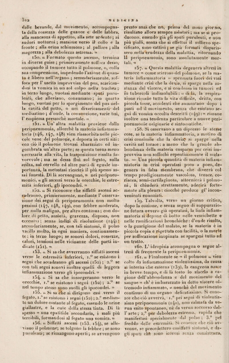 ✓ 3i a «falle bevande, da! movimento, accompagna¬ la della rossezza delle guance e delle labbra, alla mancanza di appetito, alla sete ardente; ai sudori notturni ; massime verso il collo e la fronte ; alla orina schiumosa ; al pallore ; alla magrezza; alla debolezza astrema. « 150. u Formalo questo ascesso, termina in diverse guise ; primieramente soffoca desso,’ occupando il tumore tutto il polmone, o, colla sua compressione, impedendo l’azione ili quan»- to è libero nell’organo ; secondariamente, sof¬ foca per 1’ uscita improvvisa d.el pus, scarican¬ dosi la vomica in un sol colpo nella trachea ; in terzo luogo, vuotasi mediante spuli puru¬ lenti, che alleviano, consumano; in quarto luogo, vuotasi per lo spargimento del pus nel¬ la cavità del petto, o nei divaricamenti- del mediastino ; d’onde, la consunzione, varie lisi, 1’ empiema pressoché mortale. >> 151. u Un’ altra malattia proviene dalla peripneumonia, allorché la materia infiamma¬ toria (146; 14148) vien riassorbi la nelle pic¬ cole vene del polmone, e deposta in certi siti : con ciò il polmone trovasi sbarazzato ed in¬ gombrata un’altra parte; se questa torna meno necessaria alla vita, la trasposizione risulta fa¬ vorevole ; ma se dessa fluì sul fegato, sulla milza, sul cervello ed altre parti di eguale im¬ portanza, la metastasi riescirà il più spesso as¬ sai funesta. Di là sorvengono, ■« nei peripneu- tnonici, « gli ascessi verso le orecchie, le estre¬ mità inferiori, gli ipocondri. « 102. u Si riconosce che siffatti ascessi ac¬ cadranno, primieramente, mediante 1’osserva¬ zione dei segni di peripneumonia non molto pessimi (147-, 148, 149Ì-» con febbre moderata, per nulla maligna, peraltro continua; con do¬ lore di petto, ansietà, gravezza, dispnea, non eccessivi ; senza indizi di risoluzione ( 144) : secondariamente, se, con tali sintomi, il polso vacilla molto, in ogni maniera, continuamen¬ te: in terzo luogo; se sonovi dolori, rossezze, calori, tensioni nelle vicinanze delle parli in¬ dicate ( 151 ). « 153. u Si sa che avverranno siffatti ascessi verso le estremità inferiori, 1.° se esistono i segni che accadranno gli ascessi ( 152) ; 2.0 se con tali segni sonovi inoltre quelli di leggera infiammazione verso gli ipocondri. « 154. u Si sa che insorgeranno verso le orecchie, i.° se esistono i segni ( 152) ; 2.0 se nel tempo stesso sono molli gli ipocondri. « 155. u Si sa che si dirigono essi verso il fegato, i.°se esistono i segni (iÒ2) ; 2.0 median¬ te un dolore costante al fegato, essendo le orine giallastre, e la cute della stessa tinta. Di là spesso « una epa ti tide secondaria, i mali più terribili, formandosi al fegato una vomica. « 156. « Siffatti ascessi (i53, i54), se alle¬ viano il polmone; se tolgono la febbre ; se sono purulenti; se rimangono aperti ; se avvengono presto anzi che no, prima del nono giorno, risultano allora sempre salutari ; ma se si pro¬ ducono, essendo già gli sputi purulenti, e non più gialli, senza che si effettui il sollievo spe¬ cificato, sono cattivi ; se già formali disparis¬ sero nella crudezza della malattia, ritornando la peripneumonia, sono assolutamente mor¬ tali. M 157. ttQ uesla malattia degenera altresì in tumore « come scirroso del polmone, se la ma¬ teria infiammatoria :•> spremuta fuori dei vasi mediante crisi che la devja, si sparge nella so¬ stanza del viscere, e si condensa in tumori ed fn tubercoli indissolubili : di là, la respira¬ zione rimane tu Ila la vita difficile, dritta, con piccola tosse, accidenti che aumentano dopo i pasti od il movimento, senza che esistano se¬ gui di vomica occulta descritti (149) :« rimane inoltre una tendenza particolare a nuove peri- pneumonie originarie e sintomatiche. 158. Si osservano a un dipresso le stesse cose, se la materia infiammatoria, a motivo di crisi consimile che la devia? si sparge nella cavità nel torace : a meno che la grande ab¬ bondanza della materia cosparsa per crisi im¬ provvisa non soffochi repentinamente il mala¬ to. — Una piccola quantità di materia infiam¬ matoria in crisi operatasi poco a poco, de¬ genera in falsa membrana, che diverrà col tempo prodigiosamente vascolosa, tenace, co¬ riacea, semi-cartilaginosa, attornierà i polmo¬ ni , li chiuderà strettamente, aderirà forte¬ mente alla pleura : ciocché produce gl’ incon¬ venienti enunziati. 159. Talvolta, verso un giorno critico, dopo la cozione, e senza segno di suppurazio¬ ne futura ovvero già operatasi, la linfa infiam¬ matoria si depone di botto nelle vescichette e nelle ramificazioni bronchiche: d’onde risulta, o la guarigione del malato, se la materia è in piccola copia e rigettata con facilità, o la morte per soffocazione inopinata se spargesi tutto ad un tratto. 160. L’idropisia accompagna o segue al¬ tresì di frequente la peripneumonia. 161. m Finalmente se « il polmone « vien colto da infiammazione violentissima, da causa si interna che esterna (i3p), la cangrena nasce in breve tempo, e di là tosto lo sfacelo a ca¬ gione dell’abbondanza e del movimento del sangue 75 eh1 è imbarazzato in detto viscere ol¬ tremodo infiammato, u nonché del movimento continuo di un organo delicatissimo. Si cono¬ sce che ciò avverrà, i.° pei segni di violentis¬ sima peripneumonia ( 14°)s n0 calma*a c^a ve_ run esito spontaneo, nè da verun soccorso del- 1’ arte ; 2,0 per debolezza estrema, rapida che manifestasi specialmente dal polso ; 3.° pel freddo delle estremità. Si conosce che ciò av¬ venne, se precedettero cosiffatti sintomi, c da¬ gli sputi cht sono icórosi senza consistenza,
