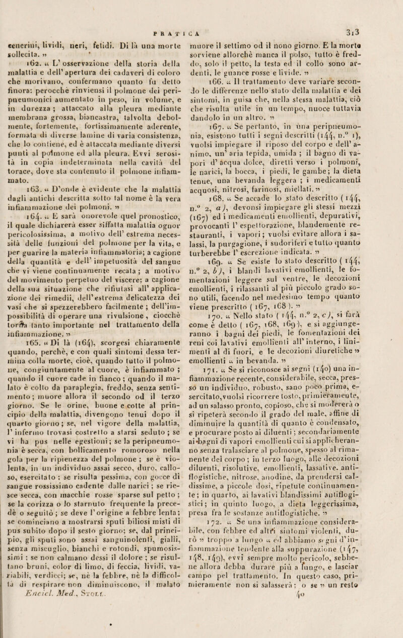 cenerini, lividi, neri, felidi. Di là una morte sollecita. » 162. 44 L’osservazione dèlia storia della malattia e dell’apertura dei cadaveri di coloro che morivano, confermano quanto fu detto finora: perocché rinviensi il polmone dei peri- pneumonici aumentato in peso, in volume, e in durezza ; attaccato alla pleura mediante membrana grossa, biancastra, talvolta debol¬ mente, fortemente, forlissimamente aderente, formata di diverse lamine di varia consistenza, che lo contiene, ed è attaccata mediante diversi punti al polmone ed alla pleura. Evvi serosi- tà in copia indeterminata nella cavità del torace, dove sta contenuto il polmone infiam¬ mato. 163. « D’onde è evidente che la malattia dagli antichi descritta sotto tal nome è la vera infiammazione ilei polmoni. w 164* “ li sarà onorevole quel pronostico, il quale dichiarerà esser siffatta malattia ognor pericolosissima, a motivo dell’estrema neces¬ sità delle funzioni del polmone per la vita, e per guarire la materia infiammatoria; a cagione della quantità e dell’ impetuosità del sangue che vi viene continuamente recata; a motivo del movimento perpetuo del viscere; a cagione della sua situazione che rifiutasi all’ applica¬ zione dei rimedii, dell’estrema delicatezza dei vasi che si spezzerebbero facilmente ; dell’im¬ possibilità di operare una rivulsione , ciocche torSa tanto importante nel trattamento della infiammazione. » i65. “ Di là ( 164), scorgesi chiaramente quando, perchè, e con quali sintomi dessa ter¬ mina colla morte, cioè, quando lutto il polmo¬ ne, congiuntamente al cuore, è infiammato ; quando il cuore cade in fianco ; quando il ma¬ lato è colto da paraplegia, freddo, senza senti¬ mento; muore allora il secondo od il terzo giorno. Se le orine, buone e cotte al prin¬ cipio della malattia, divengono tenui dopo il quarto giorno ; se, nel vigore della malattia, 1’ infermo trovasi costretto a starsi seduto ; se vi ha pus nelle egestioni ; se la peripneumo- nia è secca, con bollicamento romoroso nella gola per la ripienezza del polmone ; se è vio¬ lenta, in un individuo assai secco, duro, callo¬ so, esercitato : se risulta pessima, con gocce di sangue rossissimo cadente dalle narici ; se rie¬ sce secca, con macchie rosse sparse sul petto ; se la corizza o lo starnuto frequente la prece- dè o seguitò ; se deve l’origine a febbre lenta ; se cominciano a mostrarsi spuli biliosi misti di pus subito dopo il sesto giorno; se, dal princi¬ pio, gli sputi sono assai sanguinolenti, gialli, ! senza miscuglio, bianchi e rotondi, spumosis- i simi ; se non calmano dessi il dolore ; se risul- : tano bruni, color di limo, di feccia, lividi, va- 1 riabili, verdicci; se, nè la febbre, nè la difficol¬ ta di respirare non diminuiscono, il malato Encicl. MtuJ . Stonm 313 muore il settimo od il nono giorno. E la morta sorviene allorché manca il polso, tutto è fred¬ do, solo il petto, la testo ed il collo sono ar¬ denti, le guance rosse e livide, -n 16G. « Il trattamento deve variare secon¬ do le differenze nello stato della malattia e dei sintomi, in guisa che, nella stessa malattia, ciò che risulta utile in mi tempo, nuoce tuttavia dandolo in un altro, ss 167. 44 Se pertanto, in una peripneumo- nia, esistono tutti i segni descritti ( 144s> n-° *)s vuoisi impiegare il riposo del corpo e dell1 a- nimo, un’ aria tepida, umida ; il bagno di va¬ pori d’ acqua dolce, diretti verso i polmoni, le narici, la bocca, i piedi, le gambe; la dieta tenue, una bevanda leggera ; i medicamenti acquosi, nitrosi, farinosi, miellati.ss j68. 44 Se accade lo stato descritto ( i44> 11.0 2, a), devonsi impiegare gii stessi mezzi (167) ed i medicamenti emollienti, depurativi, provocanti I’ espettorazione, blandemente re¬ stauranti, i vapori ; vuoisi evitare allora i sa¬ lassi, la purgagione, i sudoriferi e tutto quanto turberebbe 1’ escrezione indicala, ss 169. 44 Se esiste lo stato descritto ( 144-» n.° 2, b), i blandi lavativi emollienti, le fo¬ mentazioni leggere sul ventre, le decozioni emollienti, i rilassanti al più piccolo grado so¬ no utili, facendo nel medesimo tempo quanto viene prescritto ( 167, 1G8 ). ” 170. 44 Nello stato ( i/j4s n.° 2, c), si farà come è detto ( 167, 168, 169 ), e si aggiunge¬ ranno ì bagni dei piedi, le fomentazioni dei reni coi lavativi emollienti all’interno, i lini¬ menti al di fuori, e le decozioni diuretiche s> emollienti 44 in bevanda, ss 171. 44 Se si riconosce ai segni ( 14°) una *n_ fiarnmazione recente, considerabile, secca, pres¬ so un individuo, robusto, sano poco prima, e- sereitato,vuoisi ricorrere tosto,primièramente, ad un salasso pronto, copioso, che si modererà o si ripeterà secondo il grado ilei male, affine di diminuire la quantità di quanto è condensato, e procurare posto ai diluenti ; secondariamente aida.agni di vapori emollienti cui si applicheran¬ no senza tralasciare al polmone, spesso al rima¬ nente dei corpo ; in terzo luogo, alle decozioni diluenti, risolutive, emollienti, lassative, anti¬ flogistiche, nitrose, anodine, da prendersi cal¬ dissime, a piccole dosi, ripetute continuamen¬ te; in quarto, ai lavativi blandissimi antiflogi¬ stici; in quinto luogo, a dieta leggerissima, presa fra le sostanze antiflogistiche. ” 172. 44 Se una infiammazione considera¬ bile, con febbre ed alti*i sintomi violenti, du¬ rò •» troppo a lungo 44 ed abbiamo segni d’in¬ fiammazione tendente alla suppurazione (1^7, 148- t4o)i evv> sempre mollo pericolo, sebbe¬ ne allora debba durare più a lungo, e lasciar campo pel trattamento. In questo caso, pri¬ mieramente non si salasserà; o se •>■> un resto