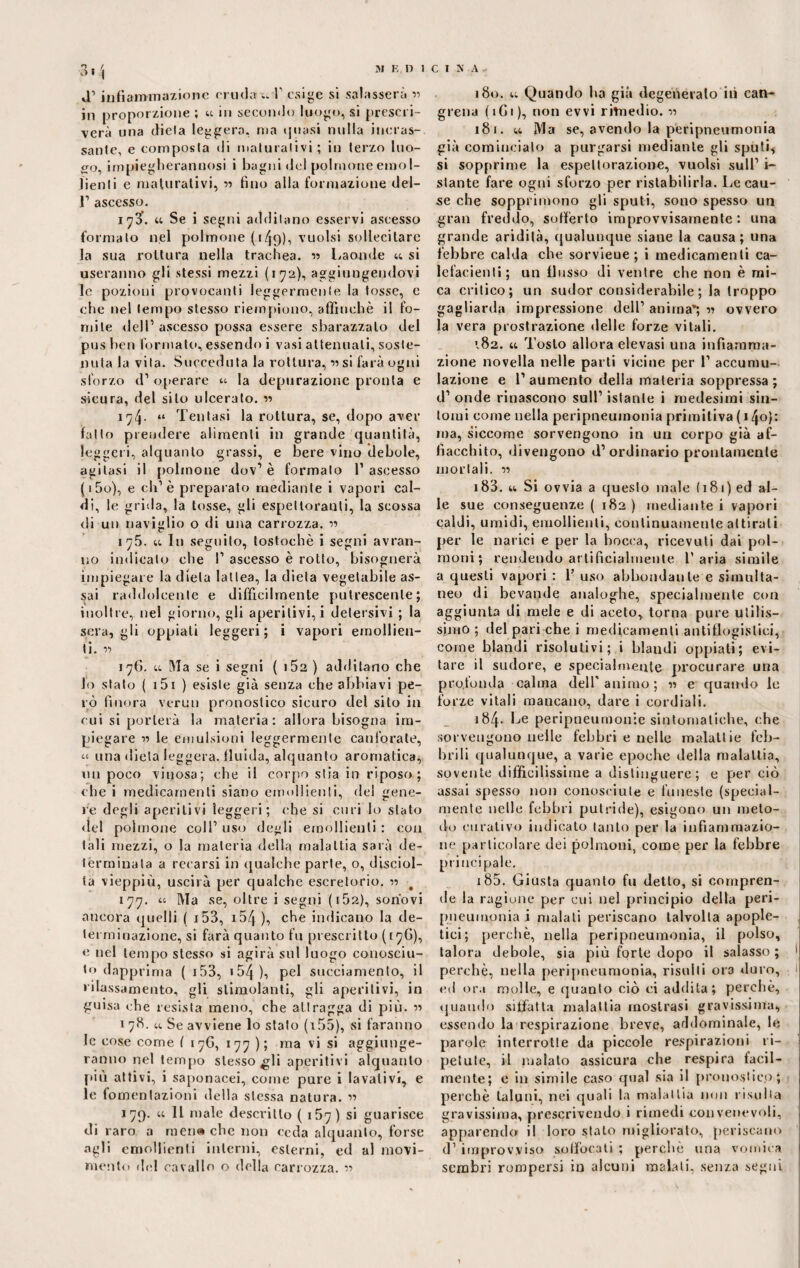 J1 infiamma/ione cruda u V esige si salasserà ■>■> in proporzione ; « in secondo luogo, si prescri¬ verà una dieia leggera, ma quasi nulla incras¬ sante, e composta di maturativi; in terzo lim¬ erò, impiegheranuosi i bagni del polmone emol¬ lienti e maturativi, « fino alla formazione del- 1’ ascesso. iy3’. Se i segni additano esservi ascesso formato nel polmone (149), vuoisi sollecitare la sua rottura nella trachea. « Laonde u si useranno gli stessi mezzi (172), aggiungendovi le pozioni provocanti leggermente la tosse, e che nel tempo stesso riempiono, affinchè il fo¬ mite dell’ ascesso possa essere sbarazzalo del pus ben formato, essendo i vasi attenuati, soste¬ nuta la vita. Succeduta la rottura, v si farà ogni sforzo d1 operare ‘4 la depurazione pronta e sicura, del silo ulcerato. « 174. “ Tentasi la rottura, se, dopo aver fallo prendere alimenti in grande quantità, leggeri, alquanto grassi, e bere vino debole, agitasi il polmone dov1 è formato 1’ ascesso (i5o), e eli1 è preparalo mediante i vapori cal¬ di, le grida, la tosse, gli espettoranti, la scossa di un naviglio o di una carrozza. « 175. u In seguito, tostochè i segni avran¬ no indicalo che 1’ ascesso è rotto, bisognerà impiegare la dieta lattea, la dieta vegetabile as¬ sai raddolcente e difficilmente putrescente; inoltre,, nel giorno, gli aperitivi, i detersivi ; la sera, gli oppiali leggeri; i vapori emollien¬ ti. v> 176. u Ma se i segni ( i52 ) additano che lo stalo ( 151 ) esiste già senza che abbiavi pe¬ rò finora vermi pronostico sicuro del sito in cui si porterà la materia: allora bisogna im¬ piegare n le emulsioni leggermente canforate, una dieta leggera, fluida, alquanto aromatica, un poco vinosa; che il corpo stia in riposo ; che i medicamenti siano emollienti, del gene¬ re degli aperitivi leggeri; (‘he si curi lo stato <tel polmone coll1 uso degli emollienti : con tali mezzi, o la materia della malattia sarà de¬ terminala a recarsi in qualche parte, o, disciol¬ ta vieppiù, uscirà per qualche escretorio. v> # 177. “ Ma se, oltre i segni (162), sonovi ancora quelli ( 153, 154 ), che indicano la de¬ terminazione, si farà quanto fu prescritto (17G), e nel tempo stesso si agirà sul luogo conosciu¬ to dapprima ( 153, >54), pel succiamento, il rilassamento, gli stimolanti, gli aperitivi, in guisa che resista meno, che attragga di più. « 1 78. u Se avviene lo stalo ( 155), si faranno le cose come ( 17G, 177); ma vi si aggiunge¬ ranno nel tempo stesso gli aperitivi alquanto più attivi, i saponacei, come pure i lavativi, e le fomentazioni della stessa natura. « 179. u IL male descritto ( 157) si guarisce di raro a meri» che non ceda alquanto, forse agli emollienti interni, esterni, ed al movi¬ mento de! cavallo o della carrozza. « 180. u Quando ha già degenerato ili can- grena ( 1G1 ), non evvi rimedio. v> 181. u Ma se, avendo la peripneumonia già comincialo a purgarsi mediante gli sputi* si sopprime la espettorazione, vuoisi sull1 i- stante fare ogni sforzo per ristabilirla. Le cau¬ se che sopprimono gli sputi, sono spesso un gran freddo, sofferto improvvisamente: una grande aridità, qualunque siane la causa; una febbre calda che sorvieue ; i medicamenti ca¬ lefacienti; un flusso di ventre che non è mi¬ ca critico; un sudor considerabile; la troppo gagliarda impressione dell1 anima’; 1? ovvero la vera prostrazione delle forze vitali. 182. « Tosto allora elevasi una infiamma¬ zione novella nelle parti vicine per l1 accumu¬ lazione e l’aumento della materia soppressa; d1 onde rinascono sull1 istante i medesimi sin¬ tomi come nella peripneumonia primitiva ( 140}: ma, siccome sorvengono in un corpo già af- fiacchito, divengono d’ordinario prontamente mortali. « 183. 4t Si ovvia a questo male (181) ed al¬ le sue conseguenze ( 182 ) mediante i vapori caldi, umidi, emollienti, continuamente attirali per le narici e per la bocca, ricevuti dai pol¬ moni; rendendo artificialmente l'aria simile a questi vapori : 1’ uso abbondante e simulta¬ neo di bevande analoghe, specialmente con aggiunta di mele e di aceto, torna pure utilis¬ simo ; del pari che i medicamenti antiflogistici, come blandi risolutivi; i blaudi oppiati; evi¬ tare il sudore, e specialmente procurare una profonda calma dell'animo; « e quando le forze vitali mancano, dare i cordiali. 184. Le peripneumonie sintomatiche, che sorvengono nelle febbri e nelle malattie feb¬ brili qualunque, a varie epoche della malattia, sovente difficilissime a distinguere; e per ciò assai spesso non conosciute e funeste (special¬ mente nelle febbri putride), esigono un meto¬ do curativo indicato tanto per la infiammazio¬ ne particolare dei polmoni, come per la febbre principale. 185. Giusta quanto fu detto, si compren¬ de la ragiune per cui nel principio della peri- pueumonia i malati periscano talvolta apople- tici; perchè, nella peripneumonia, il polso, talora debole, sia più forte dopo il salasso ; 1 perchè, nella peripneumonia, risulti ora duro, ed ora molle, e quanto ciò ci addila; perchè, quando siffatta malattia mostrasi gravissima, essendo la respirazione breve, addominale, le parole interrotte da piccole respirazioni ri¬ petute, il malato assicura che respira facil¬ mente; e in simile caso qual sia il pronostico; perchè taluni, nei quali la malattia non risulta gravissima, prescrivendo i rimedi convenevoli, apparendo il loro stato migliorato, periscano d1 improvviso soffocati ; perchè una vomica sembri rompersi in alcuni malati, senza segni