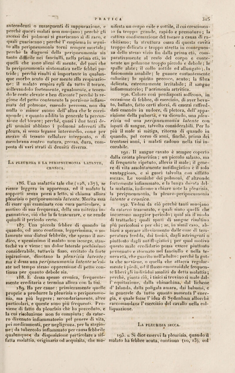 antecedenti o susseguenti di suppurazione, e perchè questi malati non rmiojano ; perchè gli ascessi dei polmoni si guariscano sì di raro, e «piali guariscano ; perchè 1’ empiema in segui¬ to alla peripneumonia torni sempre mortale; perchè la diagnosi della peripneumonia sia tanto difficile nei fanciulli, nella prima età, in quelli che sono alieni «li mente, del pari che la peripneumonia sintomatica nelle febbri pu¬ tride; perchè risulti sì importante in qualun¬ que morbo acuto di por mente alla respirazio¬ ne: il malato respirargli da tutto il torace, sollevandolo fortemente, egualmente, e tenen- «lo le coste elevate e ben discoste? perchè la re¬ gione «lei petto contenente la porzione infiam¬ mala del polmone, essendo percossa, non «Ha nulla o minor suono dell1 altra che le corri¬ sponde ; e quanto addita in generale la percus¬ sione del torace: perchè, quasi i due terzi de¬ gli uomini abbiano i polmoni aderenti alla pleura, sì senza legame inlerme«lio, come per mezzo di tessuto cellulare interposto, o di membrana contro natura, grossa, dura, com¬ posta di vari strati «li densità diversa. La pleurisia e la peripneumonia latente, CRONICA. 186. Una malattia tale che ( 128, i3^), se riesce leggera in apparenza, ed il malato la sopporti senza porsi a letto, si chiama allora pleurisia o peripneumonia latente. Merita essa di esser qui esaminata con cura particolare, a motivo «li sua frequenza, della sua mitezza in¬ gannatrice, ciò che la fa trascurare, c ne rende quindi il pericolo certo. 185. Una piccola febbre di quando in quando, od anco continua, leggerissima, o so¬ lamente una diatesi febbrile, che spesso il me¬ dico, e spessissimo il malato non iscorge, siati- tecliè va e viene; un dolor laterale pochissimo considerabile, tuttavia fisso, eccitato da forte ispirazione, dinotano la pleurisia latente; ma è dessa una peripneumonia latente sensi¬ ste nel tempo stesso oppressione di petto con¬ tinua per quanto debole sia. 188. E dessa spesso cronica, frequente¬ mente ereditaria e termina allora con la tisi. 189. Ha per cause: primieramente quelle proprie a produrre la pleurisia o peripnenmo- nia, ma più leggere ; secondariamente, oltre particolari, e queste sono più frequenti. Pro¬ viene di fatto da pleurisia che li a preceduto, e ìa cui risoluzione non fu compiuta; da catar¬ ro divenuto infiammatorio pel genere di vita, pei medicamenti, per negligenza, per la stagio¬ ne; da tubercolo infiammato percausa febbrile qualunque^ da disposizione particolare a sif¬ fatta malattia, originaria od acquisita, che ma¬ nifesta un corpo esile e sfittile, il cui crescimen- 10 fi» troppo grande, rapido e prematuro ; la cattiva conformazione del torace a causa di ra¬ chitismo; la struttura ossea di questa cavità troppo delicata e troppo stretta in conseguen¬ za dello stesso vi/.io tin dalla prima età, com¬ parativamente al resto del corpo e conte¬ nente un polmone troppo piccolo e debole; le spalle alate; il collo sottile ed allungalo la fisionomia amabile; le guance costantemente colorile; lo spirito precoce, acuto; la fibra delicata, estremamente irritabile; il sangue infiammatorio; 1’ acrimonia artritica. 190. Coloro così predisposti soffrono, in occasione di febbre, di esercizio, di aver bevu¬ to, ballato, fatto certi sforzi, di essersi raffred¬ dati essendo in sudore, di pletora, dell1 appa¬ rizione della pubertà, e va dicendo, una pleu¬ risia od una peripneumonia latente con isputi di sangue, talvolta considerabili. Per lo più il male si mitiga, ritorna di quando in quando, pel corso «li anni, finche, prima dei trentasei anni, i malati cadono nella lisi in¬ curabile. 191. Il sangue cavato è sempre coperto dalla crosta pleuritica ; un piccolo salasso, ma di frequente ripetuto, allevia il male; il gene¬ re di vita assolutamente antiflogistico è il solo vantaggioso, e si guarì talvolta con siffatto mezzo. Le vomiche dei polmoni, d’ altronde fortemente infiammalo, e la lunga durata del¬ la malattia, indicano a chiare note la pleurisia, la peripneumonia, la pleuro-peripneumonia latente e cronica. 192. Yedesi da ciò perchè tanti muojano da catarro trascurato, e quali siano quelli che incorrono maggior pericolo ; qual sia il modo di trattarlo; quali sfiuti di sangue risultino più pericolosi e per chi ; se, io simil caso, ab¬ biasi a sperare alleviamento dalle cose dì tem¬ peratura fredda, dai tonici, dagli astringenti o piuttosto dagli antiflogistici ; per qual motivo questo male credidario possa essere piuttosto prevenuto e stornalo nel fanciullo e nella te¬ nera età, che guarito nelfladulto : perchè la got¬ ta che sovviene, o quella che attacca regolar¬ mente i piedi, od il flusso emorroidale frequen¬ te liberi gli individui assalili da detta malattia ; perchè, giusta ciò, i tisici si trovinosi male dal- 11 equitazione, dalla chinachina, dal lichene d1 Islanda, dalla poligaia amara, dai balsami, e in generele da lutto quanto aumenta 1’ ener¬ gia, e «fuale fosse l’idea di Sydenham allorché raccomandava 1’ esercizio del cavallo nella col- liquazione. « La pleurisia secca. • 190. a Si dice esservi la pleurisia, quando il malato ha febbre acuta, con li uu-a (io, i3), col