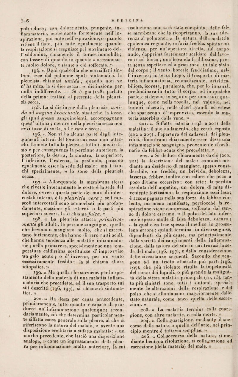 polso duro; con dolore acuto, pungente, in¬ fiammatorio, aumentante fortemente nell1 in¬ spirazione, più riji 1 e nell’espirazione,o quando ritiene il fiato, più mite egualmente quando la respirazione si eseguisce pel movimento del- l’addomine, rimanendo il torace immobile ; con tosse « di quando in quando « occasionan¬ te molto dolore, e stante a ciò soffocala. « ig^. « Pgni qualvolta che con siffatti sin¬ tomi esce dal polmone spuli sintomatici, la pleurisia chiamasi umida ; quando non ve n’ ha mica, la si dice secca : •» distinzione per nulla indifferente. — Si è già (128) parlato della prima : trattasi al presente della pleuri¬ sia secca. iq5. La si distingue dalla pleurisia umi¬ da od angina bronchiale, stanteehè la tosse, gli sputi spesso sanguinolenti, accompagnano quest1 ultima ; mentre nella pleurisia secca non evvi tosse di sorta, od è rara e secea. 196. « Non vi ha alcuna parte degli inte¬ gumenti interni del torace cui essa non attac¬ chi. Laonde tutta la pleura e tutto il mediasti¬ no e per conseguenza la porzione anteriore, la posteriore, la destra, la sinistra, la superiore, 1’ inferiore, l1 esterna, la profonda, possono egualmente esser la sede del male : ma i fian¬ chi specialmente, « lo sono della pleurisia secca. 197. « Allorquando la membrana stessa che riveste internamente le coste è la sede del dolore, ovvero questa parte dei muscoli inter¬ costali interni, è la pleurisia cera ; se i mu¬ scoli intercostali sono ammorbati più profon¬ damente, massime gli esterni, o le parli più superiori ancora, la si chiama falsa. « 198. « La pleurisia attacca primitiva¬ mente gli adulti, le persone sanguigne, quelle che bevono o mangiano molto, che si eserci¬ tano fortemente, che hanno di raro rutti acidi, che hanno tendenza alle malattie infiammato¬ rie; nella primavera, specialmente se una tem¬ peratura caldissima sostituisce d1 improvviso un gelo acuto; o d1 inverno, per un vento eccessivamente freddo : la si chiama allora idiopatica. « 199. u Ma quella che sorviene, per lo spo¬ stamento della materia di una malattia infiam¬ matoria che precedette, ed il suo trasporto sui sili descritti (196, 197), si chiamerà sintoma¬ tica. « 200. « Ha (lessa per causa antecedente, primieramente, tutto quanto è capace di pro¬ durre un’infiammazione qualunque; secon¬ dariamente, ciò che determina particolarmen¬ te siffatta causa generale sulla pleura, al che sì riferiscono la natura del malato, « avente una disposizione ereditaria a siffatta malattia; «un morbo precedente, che lasciò una disposizione analoga, « come un ingrossamento della pleu¬ ra per infiammazione molto anteriore, la cui risoluzione non sarà stata compiuta, delle fal¬ se membrane che la ricopriranno, la sua ade¬ renza al polmone; « la natura della malattia epidemica regnante, un’aria fredda, spinta con violenza, per un’apertura stretta, sul corpo nudo, dapprima fortemente scaldato dal lavo¬ ro o col fuoco ; una bevanda freddissima, pre¬ sa senza aspettare ed a gran sorsi in tale stato del corpo ; il vento boreale freddissimo, nel- l’inverno ; in terzo luogo, il trasporto di ma¬ teria infiammatoria, reumatizzante, artritica, biliosa, icorosa, purulenta, che, per lo innanzi, predominava in tutto il corpo, od in qualche parte,e si depone in segnilo per una causa qua¬ lunque, come nella rosolia, nel vajuolo, nei tumori ulcerati, nelle ulceri grandi ed estese che spariscono d’improvviso, essendo la ma¬ teria assorbita dalle vene. n 2oi» « Siffatta istoria (iq3 a 201) della malattia; il suo andamento, che verrà esposto (202 a 207) ; l’apertura dei cadaveri dei pleu¬ ritici, dimostrano chiaramente esser dessa una infiammazione sanguigna, proveniente d’ordi¬ nario da febbre acuta che precedette. « 202. « Si deduce chiaramente da ciò (200, 201) la descrizione del male : comincia me¬ diante un desiderio di mangiare, spesso consi¬ derabile, un freddo, un brivido, debolezza, lassezza, febbre, inoltra con calore che poco a poco diviene eccessivo; con sete; la perdila assoluta dell’ appetito, un dolore di mite di¬ veniente fortissimo ; la respirazione assai lesa; è accompagnala nella sua forza da febbre vio¬ lente, ma meno manifesta, perciocché la re¬ spirazione viene compressa, soffocata dal sen¬ so di dolore estremo. « 11 polso del lato infer¬ mo è spesso molle di falsa debolezza, oscuro ; « la qual cosa trae spesso il medico in grosso¬ lano errore ; quindi termina in diverse guise, dipendenti da più cause, ma principalmente dalla varietà dei cangiamenti della infiamma¬ zione, dalla natura del silo in cui trovasi la se¬ de del male (196, 197), e dalla considerazione delie circostanze seguenti. Secondo che ven¬ gono ad un tratto attaccale più parti (196, i97)f, che più violente risulta la impetuosità del corso dei liquidi, o più grande la maligni¬ tà della stessa malattia principale (io, i3), tan¬ to più sinistri sono tutti i sintomi, special-, * mente le alterazioni della respirazione e del polso che si allontanano maggiormente dallo stalo naturale, come anco quella delle escre¬ zioni. « 203. « La malattia termina colla guari¬ gione, con altre malattie, o colla morte. « 2o/|. « Colla guarigione, mediante il soc¬ corso della natura o quello dell’arte, nel prin¬ cipio mentre è tuttavia semplice. « 2o5. « Col soccorso della natura, sì me¬ diante benigna risoluzione, sì colla^ozione ed escrezione {della materia) del male. «