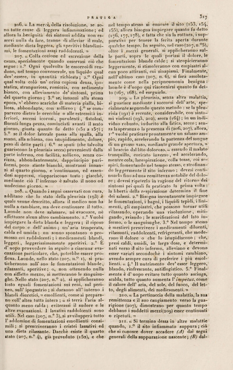 PRATI C A 2oG. ai La mercè; della risoluzione, se so¬ no tutte cause di leggera infiammazione; ed allora la benignità ilei sintomi addita non es¬ servi nulla da fare, tranne di alleviar il male, mediante dieta leggera, gli aperitivi blandissi¬ mi, le fomentazioni assai raddolcenti. ?? 207. u Colla cozione ed escrezione della causa, specialmente quando osservasi ciò che segue: i.° Ogni qualvolta le emorroidi ren¬ dono, nel tempo convenevole, un liquido qual dev’essere, in quantità richiesta; 2.0 Ogni qual volta colò un’ orina copiosa densa, ipo- statica, stranguriosa, rossiccia, con sedimento bianco, con alleviamento de’ sintomi, prima del quarto giorno ; 3.° se, innanzi alla stessa epoca, v’ ebbero scariche di materia gialla, bi¬ liosa, abbondante, con sollievo ; 4*° se com¬ parvero dietro le orecchie o alle estremità in¬ feriori, ascessi icorosi, purulenti, fistolosi, fluenti lunga pezza, cominciati avanti il sesto giorno, giusta quanto fu detto (151 a 157); 5.° se il dolor laterale passa alla spalla, alla mano, alla schiena, con istupidimento, dolore, peso di dette parti ; 6.° se spuli (che talvolta guariscono la pleurisia secca) provenienti dalla parte inferma, con facilità, sollievo, senza co¬ rizza, abbondantemente, dapprincipio puri- formi, poco stante bianchi, mostratisi innan¬ zi al quarto giorno, e 'continuano, ed essen¬ dosi soppressi, riappariscono tosto ; giacche, mediante ciò l’infermo è salvato il nono od undecimo giorno. ?? r 208. ii Quando i segni osservati con cura, additano che lo stato della pleurisia ( 1 c>3) -è quale venne descritto, allora il medico non ha nulla a cambiare, ma deve continuare il tutto. Laonde non deve salassare, nè evacuare, nè effettuare alcun altro cambiamento. i.° Vuoisi impiegare la dieta blanda e leggera ; il riposo del corpo e dell’ animo ; un’ aria temperata, calda ed umida ; un sonno spontaneo o pro¬ mosso coi raddolcenti ; i medicamenti blandi, leggeri , leggerissimamente aperitivi. 2.0 E d’ uopo provvedere in seguito a ciascuna- eva¬ cuazione particolare, che, potrebbe essere pro¬ ficua. Laonde, nello stalo (207, n.° 1), si pra¬ ticheranno sull’ano le fomentazioni blande, rilassanti, aperilive; o, non ottenendo nulla con siffatto mezzo, si metteranno le sanguisu¬ ghe. Nello stato (207, n.° 2). si applicheranno tosto eguali fomentazioni sui reni, sul peri¬ neo, sull’ ipogastrio ; si daranno all’ interno i blandi diuretici,!? emollienti, comesi prepara¬ no coll’altea tutta intera ; ai si terrà l’aria al¬ quanto meno calda ; eviterassi il sudore e le altre evacuazioni. 1 lavativi raddolcenti sono utili. Nel caso (207, n.° 3), si avvilupperà tutto 1 addomine di fomentazioni emollienti consi¬ mili ; si prescriveranno i cristei lassativi ed una dieta rilassante. Dacché esiste il quarto stato (207, n.° 4), già preveduto (i52), e che 317 nel tempo stesso si conosce il sito (i53, i54, i5o), allora bisogna impiegare quanto tu detto (176, 177,178), e falla che sia la rottura, i sup¬ purativi per tenere la ferita aperta durante qualche tempo. In seguito, nel caso (207,n.°5), oltre i mezzi generali, si applicheranno sul¬ le parli, sopra le quali portasi il dolore, le fomentazioni blande calde ; si stroppieranno leggermente, si stimoleranno con empiaslri al¬ cun poco attiranti, coi sinapismi. Finalmente, nell’ultimo caso (207, n. 6), si farà assoluta- mente come nella peripneumonia benigna : laonde è d’uopo qui risovenirsi quanto fu det¬ to (167, 168), ed eseguirlo. 209. ii La pleurisia, senza altra malattia, si guarisce mediante i soccorsi dell’ arte, spe¬ cialmente seguendo questo metodo : se la pìeu- risia (191) è recente, considerabile, con sinto¬ mi violenti (193, 202), secca (164) 5 in un indi¬ viduo robusto, indurito alla fatica, secco; sen¬ za la speranza o la presenza di (206, 207), allora, i*° vuoisi praticare prontamente un salasso am¬ pio, rapido, accelerando la partenza del sangue di un grosso vaso, mediante grande apertura, ?? al braccio dallato doloroso, u essendo il malato tranquillo, coricato inverso , -ed accelerando, mentre cola, larespirazione, colla tosse, coi so-< spiri, fomentando nel tempo stesso, e strofinan¬ do leggermente il silo infermo ; devesi conti¬ nuarlo fino ad una remittenza notabile del dolo¬ re ; devesi ripeterlo in ragione del ritorno dei sintomi pei quali fu praticato la prima volta : la libertà della respirazione determina il fine dei salassi. 2.0 Bisogna incontanente impiegare le fomentazioni, i bagni, i liquidi tepidi, i lini¬ menti, gli empiastri, che possono tornar utili rilassando, operando una risoluzione, miti¬ gando , sviando ; le scarificazioni del lato in¬ fermo, o le sanguisughe. 3.° Nel tempo stesso è mestieri prescrivere i medicamenti diluenti, rilassanti, raddolcenti, refrigeranti, che mode¬ rano il dolore o che lo istupidiscono ; che, presi caldi, umidi, in larga dose, e determi¬ nati verso il sito infermo, alleviano e devono esser variati secondochè i sintomi cambiano, avendo sempre cura di preferire i più emol¬ lienti. u 4.0 Il nutrimento dev1 esser leggero, blando, rinfrescante, antiflogistico. 5.° Final¬ mente è d’ uopo evitare tutto quanto asciuga, scalda, tutto quanto aumenta V impetus, come il calore dell’ aria, del sole, del fuoco, del let¬ to, degli alimenti, dei medicamenti.?? 210. ti La pertinaccia della malattia, la sua remittenza e il suo cangiamento verso la gua¬ rigione (207), dimostrano per quanto tempo debbano i suddetti mezzi(209) esser continuali o ripetuti. ?? 211. AA Si termina «lessa in altre malattie quando, i.° il sito infiammato suppura ; ciò che si conosce dover accadere (A) dai segni generali della suppurazione nascente; (B) dal-