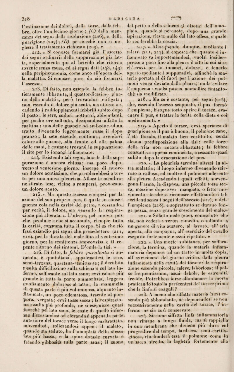I’ ostinazione dei dolori, dalla (osse, dalla feb¬ bre, olire l’undeeimo giorno; (C) dalla man¬ canza dei segni della risoluzione (206), e della guarigione (207) ; (D) perciocché non si ne¬ glesse il trattamento richiesto (209). 11 212. w Si conosce formarsi già l1 ascesso dai segni ordinarii della suppurazione già fat¬ ta, e specialmente qui al brivido che ritorna sovente senza causa, ed ai segni dati (148, 149) nella peripneumonia, come anco all’epoca del¬ la malattia. Si conosce pure da ciò formarsi 1’ ascesso. 213. Di fatto, non essendo la febbre in¬ tieramente abbattuta^ il quattordicesimo gior¬ no della malattia, però trovandosi mitigata ; non essendo il dolore più acuto, ma ottuso; ac¬ cadendo i raddoppiamenti febbrili subito dopo il pasto; le sere, sudori notturni, abbondanti, per poche ore soltanto, dissipandosi allatto la mattina ; una delle guancie od ambedue ad un tratto divenendo leggermente rosse il dopo pranzo; la sete essendo continua; avendovi calore alle guance, alla fronte ed alla palma delle mani, è costante trovarsi in suppurazione il sito per lo innanzi infiammato. 2i4- Esistendo tali segni, la sede della sup¬ purazione è ancora chiusa; ma poco dopo, verso il ventesimo giorno, insorge di nuovo un dolore acutissimo, che preuderebbesi a tor¬ to per una nuova pleurisia. Allora le membra¬ ne stirate, tese, vicine a rompersi, provocano un dolore acuto. 215. «4 Ma questo ascesso rompesi per la azione del suo proprio pus, il quale in conse¬ guenza cola nella cavità del petto, r> cessando, per verità, il dolore, ma venendo la respira¬ zione più alterata. 44 L’ulcera, pel nuovo pus che produce e che si accumula, riempie tutta la cavità, consuma tutto il corpo. Si sa che ciò fassi eziandio pei segni che precedettero (211, 212), per la durala del male fino al ventesimo giorno, per la remittenza improvvisa e il re¬ pente ritorno dei sintomi. D’onde la lisi. 216. Di fatto, la febbre purulenta si au¬ menta, è quotidiana, appalesatesi le sere, semi-terzana, quartana-remittente; il decubito risulta difficilissimo sulla schiena o sul lato in¬ fermo, soffocante sul lato sano; evvi calore più grande in tutta la parte ammorbala, leggero gonfiamento doloroso al tallo ; la mammella di questa parte è più voluminosa, alquanto in¬ fiammata, un poco edematosa, traente al por¬ pora, vergata ; evvi tosse secca ; la respirazio¬ ne risulta più profonda, nè si eseguisce quasi fuorché pel lato sano, le coste di quello infer¬ mo discoslandosi od elevandosi appena,la parte anteriore del torace verso il luogo maltrattato, movendosi, sollevandosi appena il malato, quando sta seduto, ha 1’ omoplata dello stesso lato più basso, e la spina dorsale curvata e facendo gibbosità sulla parte sana; il suono del petto o «Iella schiena disotto dell’©ino¬ pia la, quando si percuote, dopo una grande ispirazione, riesce nullo dal lato offeso, o quale lo renderebbe la coscia. 217. 44 Allorquando dunque, mediante i salassi t2ii, 212), si conosce che quanto è in¬ fiammalo va impostemendosi, vuoisi incidere presso a poco fino alla pleura il sito in cui si sa cji’ eravi, per lo innanzi, dolore , e tenerlo aperto mediante i suppurativi, affinchè la ma¬ teria portata al di fuori per 1' azione dei pol¬ moni venga deviata dalla pleura, onde evitare 1’ empiema : vuoisi poscia ammollire fintanto¬ ché sia modificato. 218. 44 Ma se è costante, pei segni (215), che, essendo l’ascesso scoppiato, il pus formò 1’ empiema, bisogna tosto aprire il torace, eva¬ cuare il pus, e trattar la ferita colla dieta e coi medicamenti. « 219. 44 Aperto il torace, evvi speranza di guarigione se il pus è buono, il polmone sano, 1’ età florida, il malato ben costituito, senza alcuna predisposizione alla tisi ; colle forze della vita non ancora abbattute ; la febbre consuntiva appena cominciala, e cessante quasi subito dopo la evacuazione del pus. 220. 44 La pleurisia termina altresì in al¬ tra malattia ; il luogo infermo divenendo scir¬ roso o calloso, e«l inoltre il polmone aderente alla pleura. Accadendo i quali effetti, sorven- gono l’asma, la dispnea, una piccola tosse sec¬ ca, massime dopo aver mangiato, o fatto mo¬ vimento : locchè si riconosce effettuandosi tali accidenti senza i segni dell’ascesso (212), o del- 1’empiema (218), e soprattutto se durano lun¬ ga pezza, senza grande crescimento del male.M 221. 44 Siffatto male (220), conosciuto che sia, non cederà a vermi rimedio, o soltanto a un genere di vita austero, al lavoro, all’ aria aperta, alla campagna, all’esercizio del cavallo eseguilo fortemente e assai ripetuto. « 222. 44 Una morte subitanea, per soffoca¬ zione, la termina, quando la materia infiam¬ matoria deponesi ad un tratto in molta copia, all’avvicinarsi del giorno critico, dalla pleura infiammata nella cavità del torace: la respira¬ zione essendo piccola, celere, laboriosa ; il pol¬ so frequentissimo, assai debole, le estremità fredde. Potrebbesi forse allontanare la morte praticando tosto la paracentesi del torace prima die la linfa si coaguli ? 223. A meno che siffatta materia (222) es¬ sendo più abbondante, nè deponendosi se non successivamente nella cavità del torace, 1’ in¬ fermo ne sia così conservato. 224. Siccome siffatta linfa infiammatoria non rimane a lungo fluida, ma si rappiglia in una membrana che diviene più «lura col progredire del tempo, lardacca, semi-cartila¬ ginosa, rinchiuderà essa il polmone come iti un sacco stretto, la legherà fortemente alla